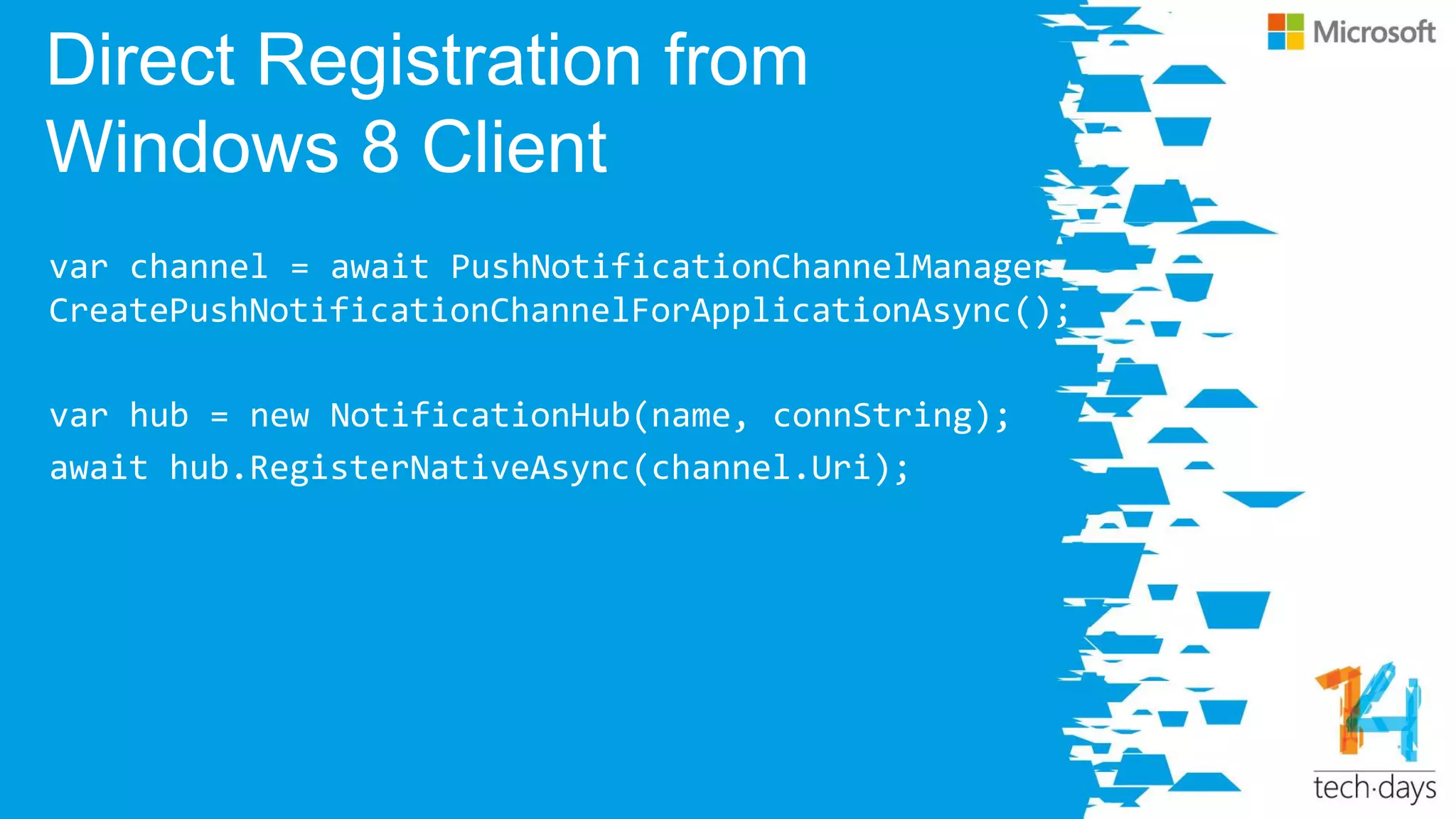Direct Registration from
Windows 8 Client
var channel = await PushNotificationChannelManager.
CreatePushNotificationChannelForApplicationAsync();
var hub = new NotificationHub(name, connString);
await hub.RegisterNativeAsync(channel.Uri);
 
