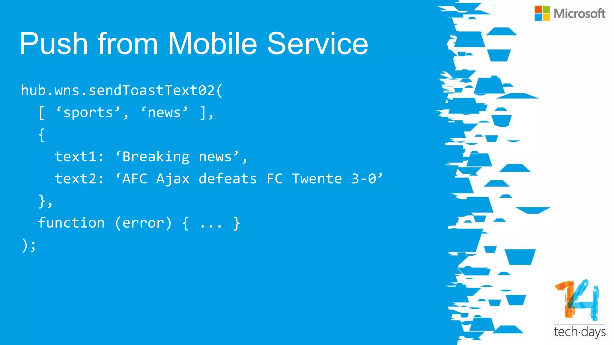 Push from Mobile Service
hub.wns.sendToastText02(
[ ‘sports’, ‘news’ ],
{
text1: ‘Breaking news’,
text2: ‘AFC Ajax defeats FC Twente 3-0’
},
function (error) { ... }
);
 