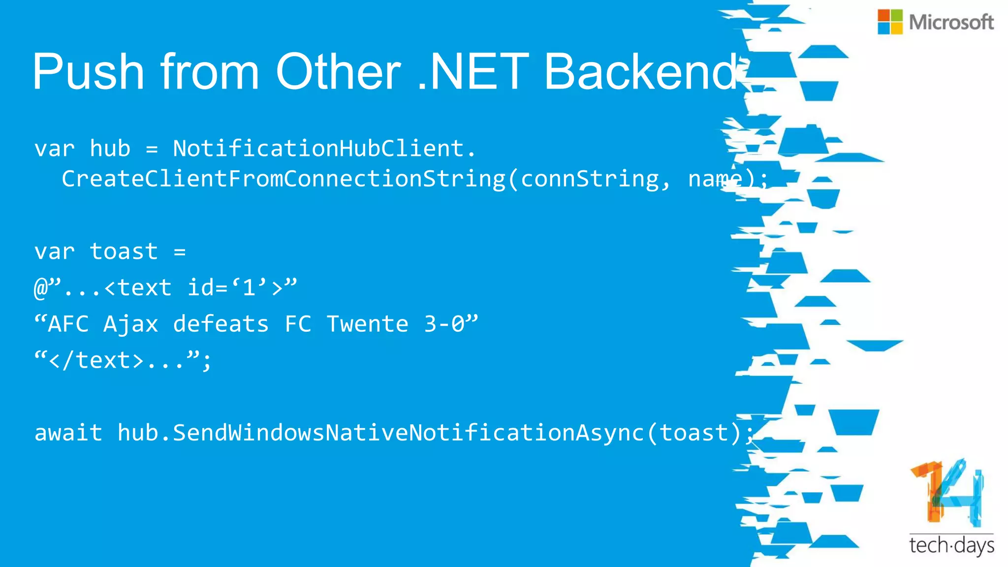 Push from Other .NET Backend
var hub = NotificationHubClient.
CreateClientFromConnectionString(connString, name);
var toast =
@‛...<text id=‘1’>‛
‚AFC Ajax defeats FC Twente 3-0‛
‚</text>...‛;
await hub.SendWindowsNativeNotificationAsync(toast);
 
