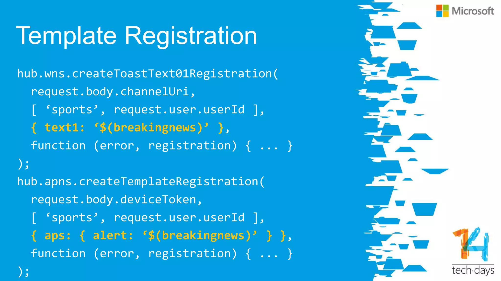 Template Registration
hub.wns.createToastText01Registration(
request.body.channelUri,
[ ‘sports’, request.user.userId ],
{ text1: ‘$(breakingnews)’ },
function (error, registration) { ... }
);
hub.apns.createTemplateRegistration(
request.body.deviceToken,
[ ‘sports’, request.user.userId ],
{ aps: { alert: ‘$(breakingnews)’ } },
function (error, registration) { ... }
);
 