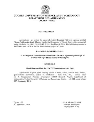 COCHIN UNIVERSITY OF SCIENCE AND TECHNOLOGY
                   DEPARTMENT OF MATHEMATICS
                               COCHIN - 682 022




                               NOTIFICATION


        Applications are invited for a post of Junior Research Fellow in a project entitled
“Some Problems in Graph Classes’ funded by Department of Atomic Energy, Government of
India, vide Order No.2/48(3)/2010/-R&D II/5245 dated June 4, 2010. The Scholarship amount is
Rs.12,000/- p.m. + H.R.A and the duration of the project is 3 years.

                            ESSENTIAL QUALIFICATIONS

        M.Sc. Degree in Mathematics with at least 6.5 CGPA or equivalent percentage of
                    marks with Graph Theory as one of the subjects


                                       DESIRABLE

               Should have qualified the UGC NET examination after 2005

        Applications on plain paper showing details of name, e-mail, date of birth, address,
qualifications, experience, copies of certificates / mark lists, etc.,       should reach
Dr. A. Vijayakumar, Principal Investigator, NBHM Research Project, Department of
Mathematics, Cochin University of Science and Technology, Cochin – 682 022 on or before
22nd September 2010.




Cochin – 22                                                   Dr. A. VIJAYAKUMAR
6th September, 2010.                                           Principal Investigator
                                                                (vijay@cusat.ac.in)
 