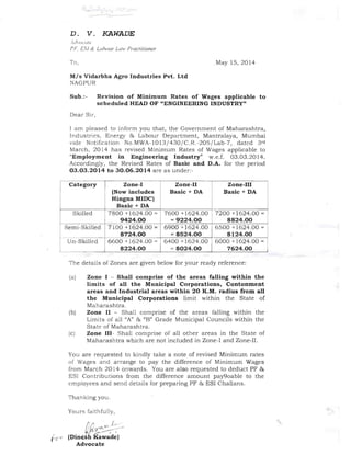 _....... ·---­
D. 	 V. KAWADE
lc!,'()('u/r:'
f F £5;/ & Lahuur L([w fmcfifione!'
To, 	 May 15, 2014
Mis Vidarbha Agro Industries Pvt. Ltd
NAGPUR
Sub.:- Revision of Minimum Rates of Wages applicable to
scheduled HEAD OF "ENGINEERING INDUSTRY"
Dear Sir,
I am pleased to inform you that, the Government of Maharashtra,
Ind ustries, Energy & Labour Depa rtment, Mantralaya, Mumbai
vide Notification No,MWA-1013 / 430/ C.R.-205 / Lab-7, dated 3rd
March, 2014 has revised Minimum Rates of Wages applicable to
"Employment in Engineering Industry" w.e.f. 03,03.2014.
Accordingly, the Revised Rates of Basic and D.A. for the period
03.03.2014 to 30.06.2014 are as under:­
Category Zone-I
(Now includes
Hingna MIDC)
Basic + DA
Zone-II
Basic + DA
Zone-III
Basic + DA
Skilled 7800 +1624.00 =
9424.00
7600 +1624.00
= 9224.00
7200 +1624.00 =
8824.00
Semi-Skilled 7100 +1624.00 =
8724.00
6900 +1624.00
= 8524.00
6500 +1624.00 =
8124.00
Un-Skilled 6600 +1624.00 =
8224.00
6400 +1624.00
= 8024.00
6000 +1624.00 =
7624.00
The details of Zones are given below for your ready reference:
(8) 	 Zone I - Shall comprise of the areas falling within the
limits of all the Municipal Corporations, Contonment
areas and Industrial areas within 20 K.M. radius from all
the Municipal Corporations limit within the State of
Maharashtra.
(b) 	 Zone II - Shall comprise of the areas falling within the
Limits of all "A" & "B" Grade Municipal Councils within the
State of Maharashtra,
(cl 	 Zone 111- Shall comprise of all other areas in the State of
Maharashtra which are not included in Zone-I and Zone-II.
You are requested to kindly take a note of revised Minimum rates
of Wages and arrange to pay the difference of Minimum Wages
from March 2014 onwards. You are also requested to deduct PF &
ESI Contributions from the difference amount pay90able to the
employees and send deta ils for preparing PF & ESI Challans.
Thanking you,
Yours 	Caithfu lly,
J
! L
tir~
(Din h Kawad~)
Advocate
 