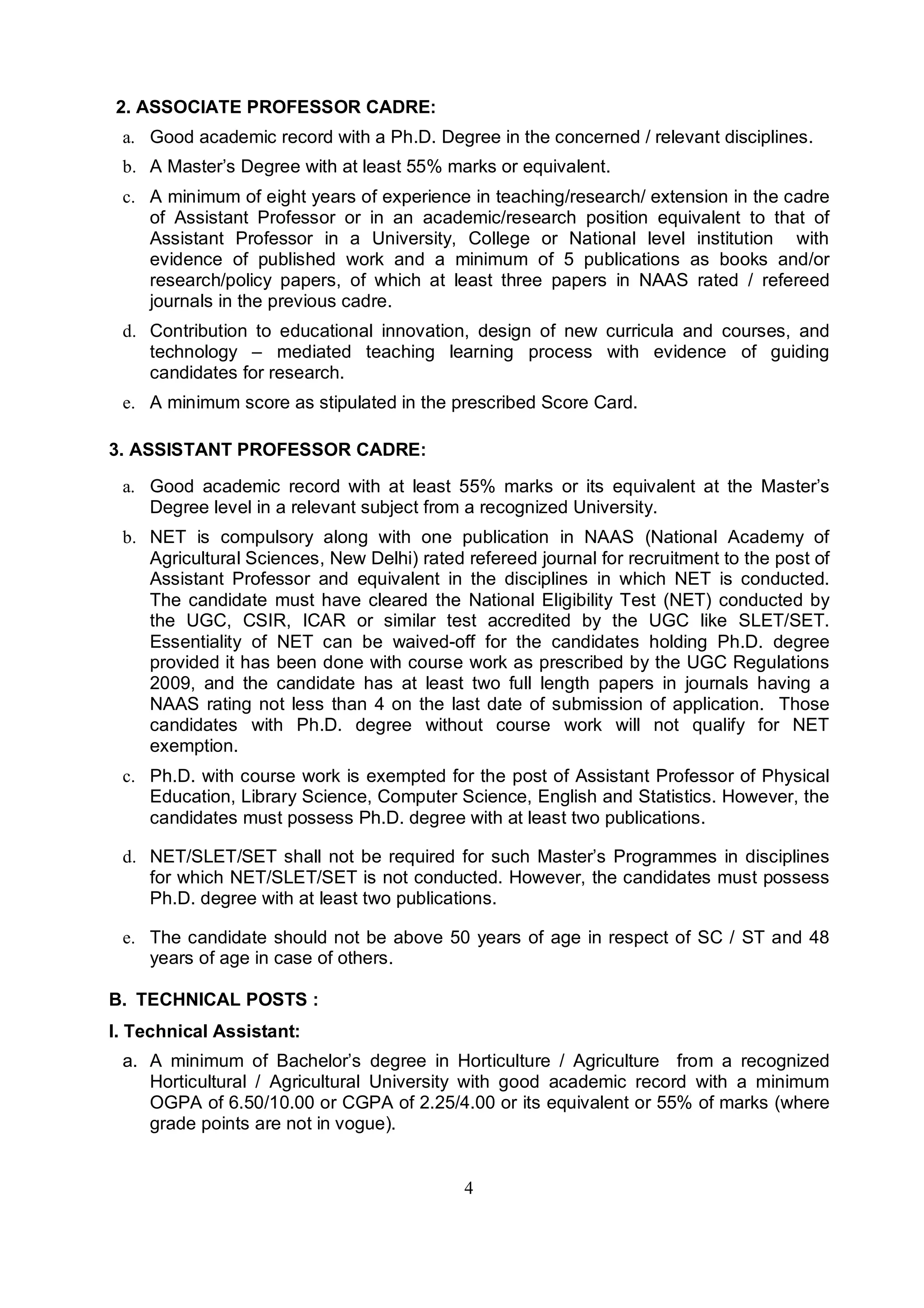 4
2. ASSOCIATE PROFESSOR CADRE:
a. Good academic record with a Ph.D. Degree in the concerned / relevant disciplines.
b. A Master’s Degree with at least 55% marks or equivalent.
c. A minimum of eight years of experience in teaching/research/ extension in the cadre
of Assistant Professor or in an academic/research position equivalent to that of
Assistant Professor in a University, College or National level institution with
evidence of published work and a minimum of 5 publications as books and/or
research/policy papers, of which at least three papers in NAAS rated / refereed
journals in the previous cadre.
d. Contribution to educational innovation, design of new curricula and courses, and
technology – mediated teaching learning process with evidence of guiding
candidates for research.
e. A minimum score as stipulated in the prescribed Score Card.
3. ASSISTANT PROFESSOR CADRE:
a. Good academic record with at least 55% marks or its equivalent at the Master’s
Degree level in a relevant subject from a recognized University.
b. NET is compulsory along with one publication in NAAS (National Academy of
Agricultural Sciences, New Delhi) rated refereed journal for recruitment to the post of
Assistant Professor and equivalent in the disciplines in which NET is conducted.
The candidate must have cleared the National Eligibility Test (NET) conducted by
the UGC, CSIR, ICAR or similar test accredited by the UGC like SLET/SET.
Essentiality of NET can be waived-off for the candidates holding Ph.D. degree
provided it has been done with course work as prescribed by the UGC Regulations
2009, and the candidate has at least two full length papers in journals having a
NAAS rating not less than 4 on the last date of submission of application. Those
candidates with Ph.D. degree without course work will not qualify for NET
exemption.
c. Ph.D. with course work is exempted for the post of Assistant Professor of Physical
Education, Library Science, Computer Science, English and Statistics. However, the
candidates must possess Ph.D. degree with at least two publications.
d. NET/SLET/SET shall not be required for such Master’s Programmes in disciplines
for which NET/SLET/SET is not conducted. However, the candidates must possess
Ph.D. degree with at least two publications.
e. The candidate should not be above 50 years of age in respect of SC / ST and 48
years of age in case of others.
B. TECHNICAL POSTS :
I. Technical Assistant:
a. A minimum of Bachelor’s degree in Horticulture / Agriculture from a recognized
Horticultural / Agricultural University with good academic record with a minimum
OGPA of 6.50/10.00 or CGPA of 2.25/4.00 or its equivalent or 55% of marks (where
grade points are not in vogue).
 