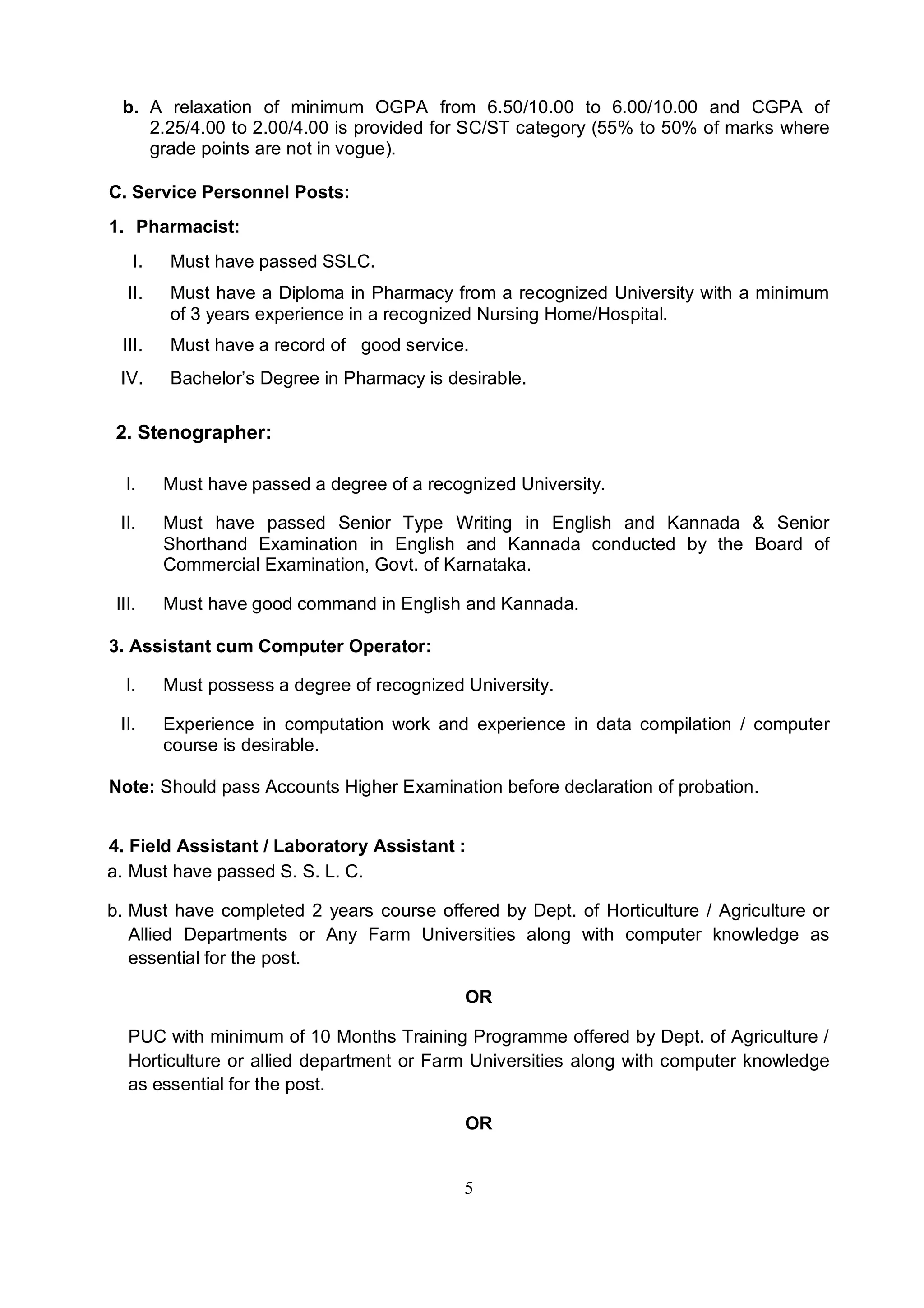 5
b. A relaxation of minimum OGPA from 6.50/10.00 to 6.00/10.00 and CGPA of
2.25/4.00 to 2.00/4.00 is provided for SC/ST category (55% to 50% of marks where
grade points are not in vogue).
C. Service Personnel Posts:
1. Pharmacist:
I. Must have passed SSLC.
II. Must have a Diploma in Pharmacy from a recognized University with a minimum
of 3 years experience in a recognized Nursing Home/Hospital.
III. Must have a record of good service.
IV. Bachelor’s Degree in Pharmacy is desirable.
2. Stenographer:
I. Must have passed a degree of a recognized University.
II. Must have passed Senior Type Writing in English and Kannada & Senior
Shorthand Examination in English and Kannada conducted by the Board of
Commercial Examination, Govt. of Karnataka.
III. Must have good command in English and Kannada.
3. Assistant cum Computer Operator:
I. Must possess a degree of recognized University.
II. Experience in computation work and experience in data compilation / computer
course is desirable.
Note: Should pass Accounts Higher Examination before declaration of probation.
4. Field Assistant / Laboratory Assistant :
a. Must have passed S. S. L. C.
b. Must have completed 2 years course offered by Dept. of Horticulture / Agriculture or
Allied Departments or Any Farm Universities along with computer knowledge as
essential for the post.
OR
PUC with minimum of 10 Months Training Programme offered by Dept. of Agriculture /
Horticulture or allied department or Farm Universities along with computer knowledge
as essential for the post.
OR
 