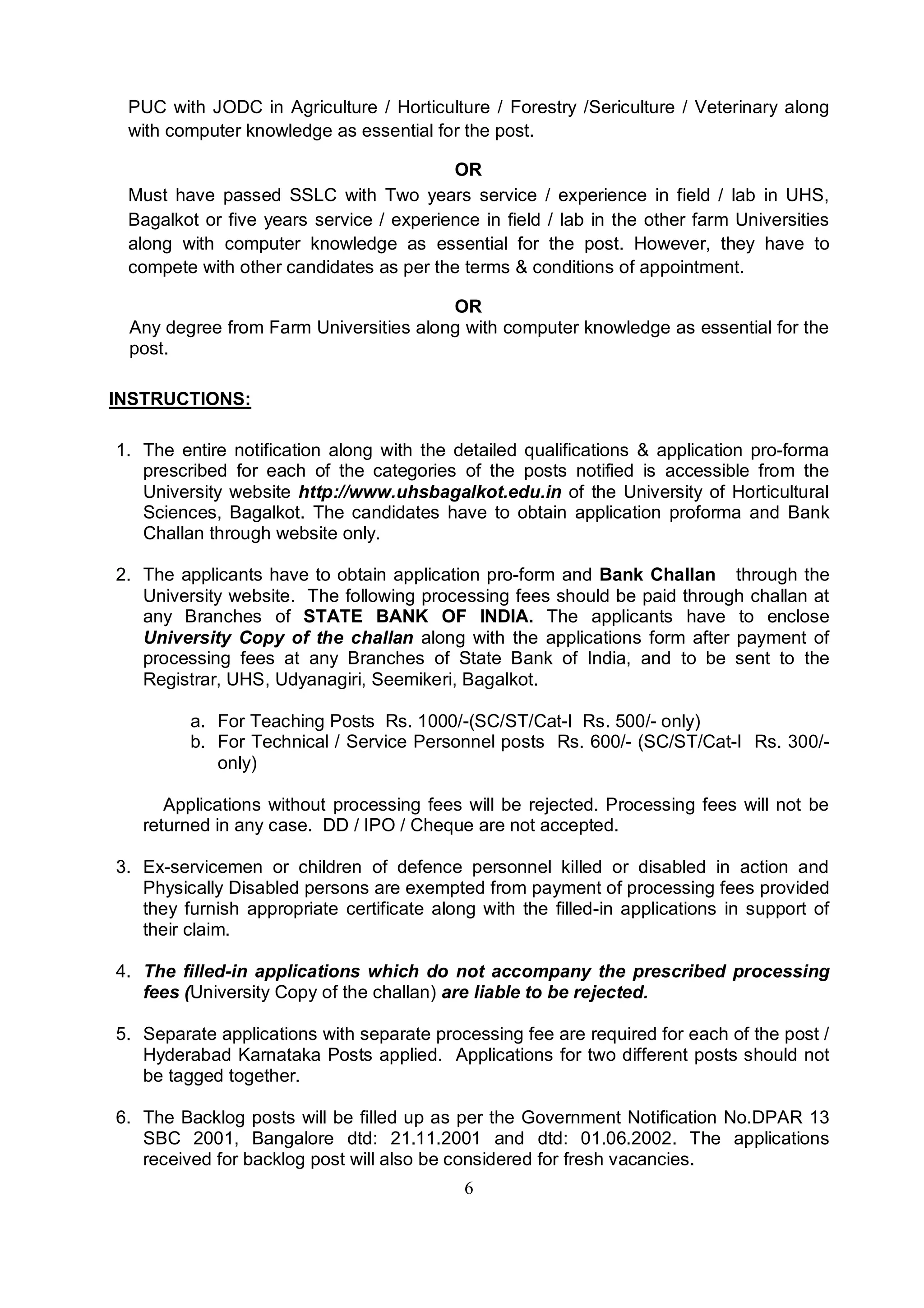 6
PUC with JODC in Agriculture / Horticulture / Forestry /Sericulture / Veterinary along
with computer knowledge as essential for the post.
OR
Must have passed SSLC with Two years service / experience in field / lab in UHS,
Bagalkot or five years service / experience in field / lab in the other farm Universities
along with computer knowledge as essential for the post. However, they have to
compete with other candidates as per the terms & conditions of appointment.
OR
Any degree from Farm Universities along with computer knowledge as essential for the
post.
INSTRUCTIONS:
1. The entire notification along with the detailed qualifications & application pro-forma
prescribed for each of the categories of the posts notified is accessible from the
University website http://www.uhsbagalkot.edu.in of the University of Horticultural
Sciences, Bagalkot. The candidates have to obtain application proforma and Bank
Challan through website only.
2. The applicants have to obtain application pro-form and Bank Challan through the
University website. The following processing fees should be paid through challan at
any Branches of STATE BANK OF INDIA. The applicants have to enclose
University Copy of the challan along with the applications form after payment of
processing fees at any Branches of State Bank of India, and to be sent to the
Registrar, UHS, Udyanagiri, Seemikeri, Bagalkot.
a. For Teaching Posts Rs. 1000/-(SC/ST/Cat-I Rs. 500/- only)
b. For Technical / Service Personnel posts Rs. 600/- (SC/ST/Cat-I Rs. 300/-
only)
Applications without processing fees will be rejected. Processing fees will not be
returned in any case. DD / IPO / Cheque are not accepted.
3. Ex-servicemen or children of defence personnel killed or disabled in action and
Physically Disabled persons are exempted from payment of processing fees provided
they furnish appropriate certificate along with the filled-in applications in support of
their claim.
4. The filled-in applications which do not accompany the prescribed processing
fees (University Copy of the challan) are liable to be rejected.
5. Separate applications with separate processing fee are required for each of the post /
Hyderabad Karnataka Posts applied. Applications for two different posts should not
be tagged together.
6. The Backlog posts will be filled up as per the Government Notification No.DPAR 13
SBC 2001, Bangalore dtd: 21.11.2001 and dtd: 01.06.2002. The applications
received for backlog post will also be considered for fresh vacancies.
 