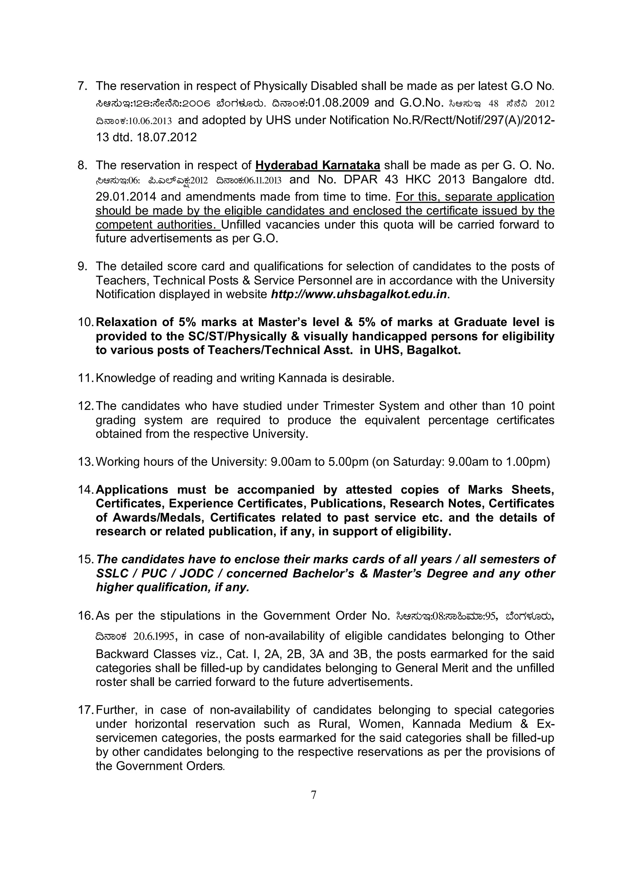 7
7. The reservation in respect of Physically Disabled shall be made as per latest G.O No.
¹D¸ÀÄE:128:¸ÉÃ£É¤:2006 ¨ÉAUÀ¼ÀÆgÀÄ. ¢£ÁAPÀ:01.08.2009 and G.O.No. ¹D¸ÀÄE 48 ¸É£É¤ 2012
¢£ÁAPÀ:10.06.2013 and adopted by UHS under Notification No.R/Rectt/Notif/297(A)/2012-
13 dtd. 18.07.2012
8. The reservation in respect of Hyderabad Karnataka shall be made as per G. O. No.
¹D¸ÀÄE:06: ¦.J¯ïJPÀë:2012 ¢£ÁAPÀ:06.11.2013 and No. DPAR 43 HKC 2013 Bangalore dtd.
29.01.2014 and amendments made from time to time. For this, separate application
should be made by the eligible candidates and enclosed the certificate issued by the
competent authorities. Unfilled vacancies under this quota will be carried forward to
future advertisements as per G.O.
9. The detailed score card and qualifications for selection of candidates to the posts of
Teachers, Technical Posts & Service Personnel are in accordance with the University
Notification displayed in website http://www.uhsbagalkot.edu.in.
10.Relaxation of 5% marks at Master’s level & 5% of marks at Graduate level is
provided to the SC/ST/Physically & visually handicapped persons for eligibility
to various posts of Teachers/Technical Asst. in UHS, Bagalkot.
11.Knowledge of reading and writing Kannada is desirable.
12.The candidates who have studied under Trimester System and other than 10 point
grading system are required to produce the equivalent percentage certificates
obtained from the respective University.
13.Working hours of the University: 9.00am to 5.00pm (on Saturday: 9.00am to 1.00pm)
14.Applications must be accompanied by attested copies of Marks Sheets,
Certificates, Experience Certificates, Publications, Research Notes, Certificates
of Awards/Medals, Certificates related to past service etc. and the details of
research or related publication, if any, in support of eligibility.
15.The candidates have to enclose their marks cards of all years / all semesters of
SSLC / PUC / JODC / concerned Bachelor’s & Master’s Degree and any other
higher qualification, if any.
16.As per the stipulations in the Government Order No. ¹D¸ÀÄE:08:¸Á»ªÀiÁ:95, ¨ÉAUÀ¼ÀÆgÀÄ,
¢£ÁAPÀ 20.6.1995, in case of non-availability of eligible candidates belonging to Other
Backward Classes viz., Cat. I, 2A, 2B, 3A and 3B, the posts earmarked for the said
categories shall be filled-up by candidates belonging to General Merit and the unfilled
roster shall be carried forward to the future advertisements.
17.Further, in case of non-availability of candidates belonging to special categories
under horizontal reservation such as Rural, Women, Kannada Medium & Ex-
servicemen categories, the posts earmarked for the said categories shall be filled-up
by other candidates belonging to the respective reservations as per the provisions of
the Government Orders.
 