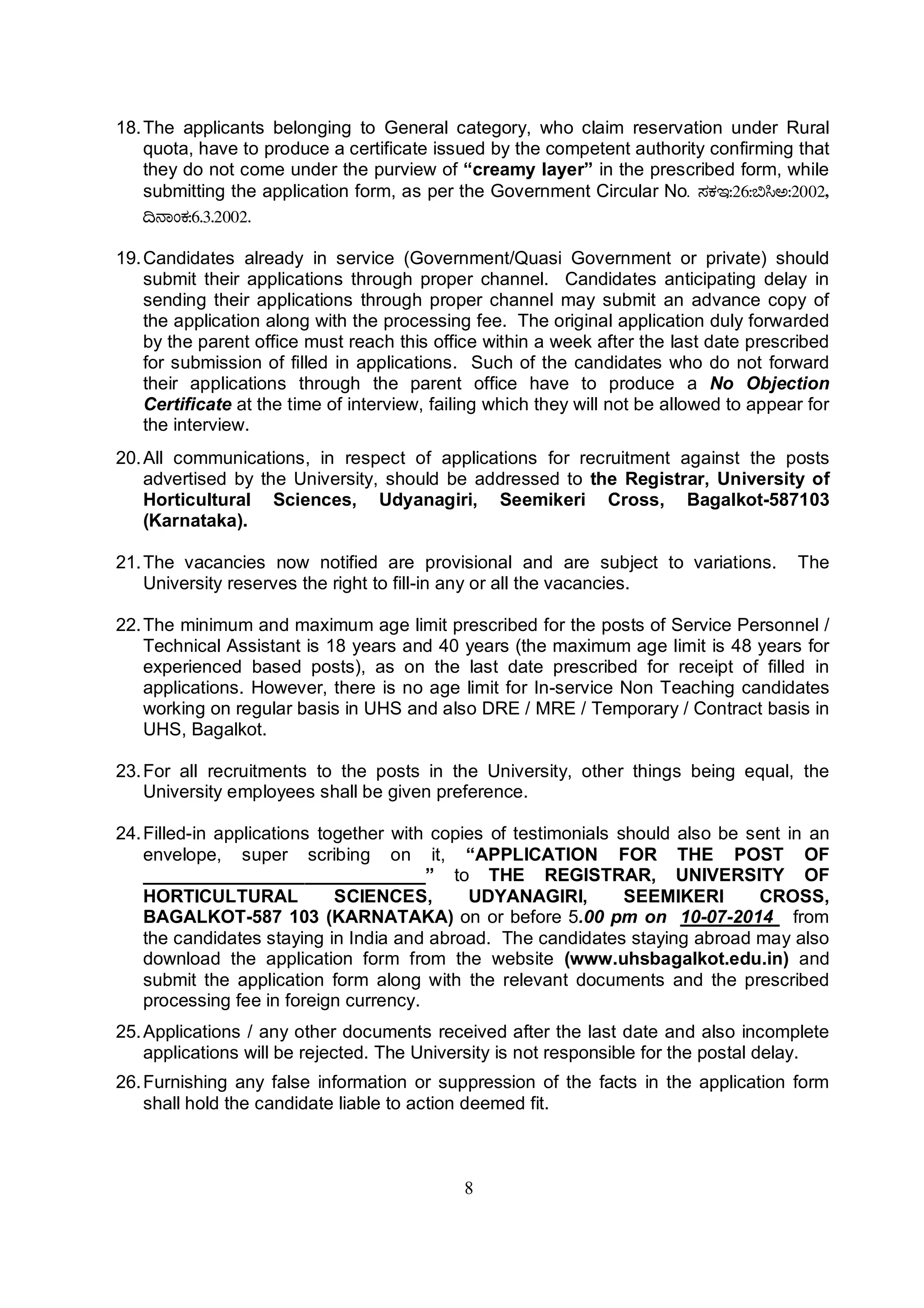 8
18.The applicants belonging to General category, who claim reservation under Rural
quota, have to produce a certificate issued by the competent authority confirming that
they do not come under the purview of “creamy layer” in the prescribed form, while
submitting the application form, as per the Government Circular No. ¸ÀPÀE:26:©¹C:2002,
¢£ÁAPÀ:6.3.2002.
19.Candidates already in service (Government/Quasi Government or private) should
submit their applications through proper channel. Candidates anticipating delay in
sending their applications through proper channel may submit an advance copy of
the application along with the processing fee. The original application duly forwarded
by the parent office must reach this office within a week after the last date prescribed
for submission of filled in applications. Such of the candidates who do not forward
their applications through the parent office have to produce a No Objection
Certificate at the time of interview, failing which they will not be allowed to appear for
the interview.
20.All communications, in respect of applications for recruitment against the posts
advertised by the University, should be addressed to the Registrar, University of
Horticultural Sciences, Udyanagiri, Seemikeri Cross, Bagalkot-587103
(Karnataka).
21.The vacancies now notified are provisional and are subject to variations. The
University reserves the right to fill-in any or all the vacancies.
22.The minimum and maximum age limit prescribed for the posts of Service Personnel /
Technical Assistant is 18 years and 40 years (the maximum age limit is 48 years for
experienced based posts), as on the last date prescribed for receipt of filled in
applications. However, there is no age limit for In-service Non Teaching candidates
working on regular basis in UHS and also DRE / MRE / Temporary / Contract basis in
UHS, Bagalkot.
23.For all recruitments to the posts in the University, other things being equal, the
University employees shall be given preference.
24.Filled-in applications together with copies of testimonials should also be sent in an
envelope, super scribing on it, “APPLICATION FOR THE POST OF
____________________________” to THE REGISTRAR, UNIVERSITY OF
HORTICULTURAL SCIENCES, UDYANAGIRI, SEEMIKERI CROSS,
BAGALKOT-587 103 (KARNATAKA) on or before 5.00 pm on 10-07-2014 from
the candidates staying in India and abroad. The candidates staying abroad may also
download the application form from the website (www.uhsbagalkot.edu.in) and
submit the application form along with the relevant documents and the prescribed
processing fee in foreign currency.
25.Applications / any other documents received after the last date and also incomplete
applications will be rejected. The University is not responsible for the postal delay.
26.Furnishing any false information or suppression of the facts in the application form
shall hold the candidate liable to action deemed fit.
 