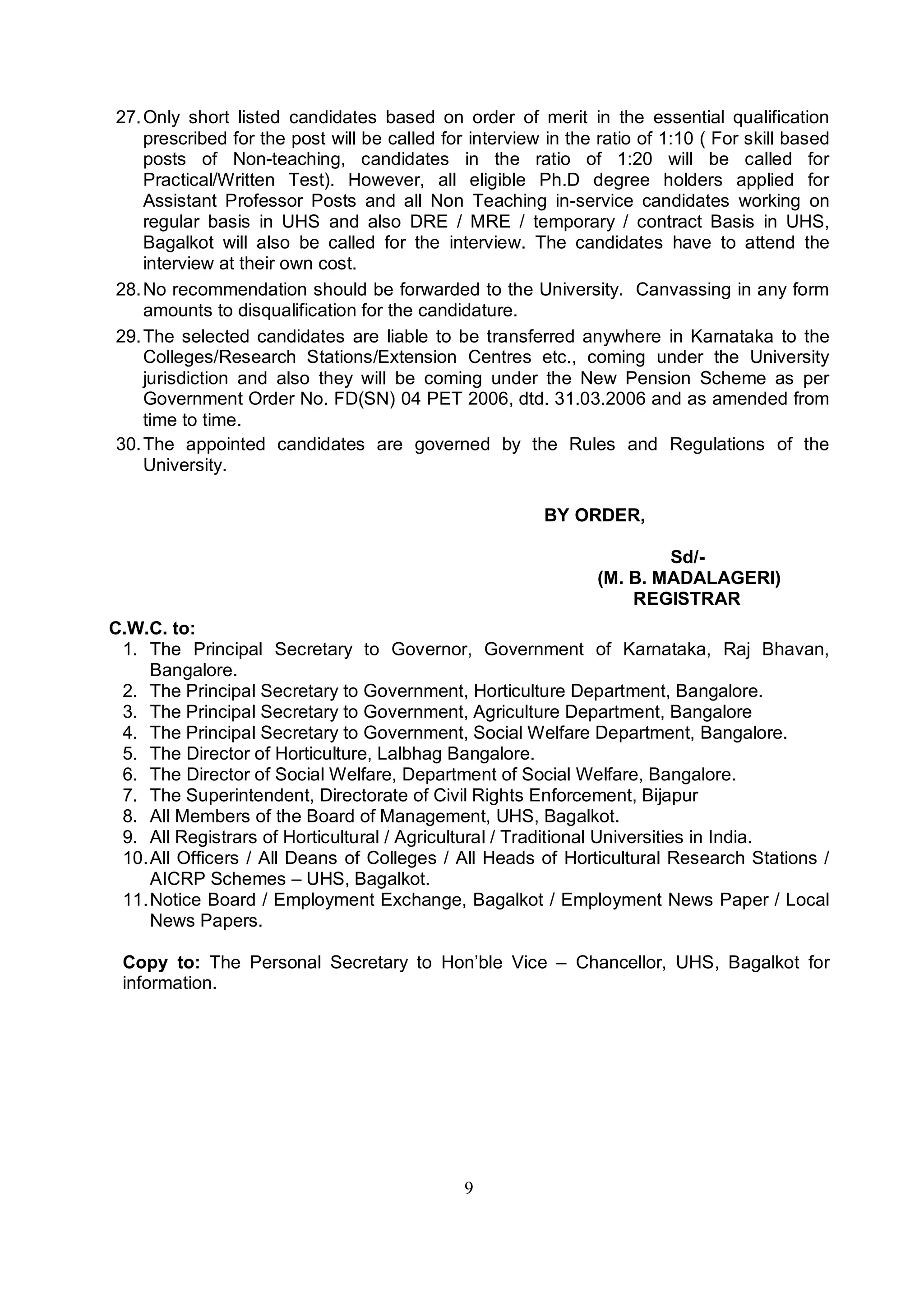 9
27.Only short listed candidates based on order of merit in the essential qualification
prescribed for the post will be called for interview in the ratio of 1:10 ( For skill based
posts of Non-teaching, candidates in the ratio of 1:20 will be called for
Practical/Written Test). However, all eligible Ph.D degree holders applied for
Assistant Professor Posts and all Non Teaching in-service candidates working on
regular basis in UHS and also DRE / MRE / temporary / contract Basis in UHS,
Bagalkot will also be called for the interview. The candidates have to attend the
interview at their own cost.
28.No recommendation should be forwarded to the University. Canvassing in any form
amounts to disqualification for the candidature.
29.The selected candidates are liable to be transferred anywhere in Karnataka to the
Colleges/Research Stations/Extension Centres etc., coming under the University
jurisdiction and also they will be coming under the New Pension Scheme as per
Government Order No. FD(SN) 04 PET 2006, dtd. 31.03.2006 and as amended from
time to time.
30.The appointed candidates are governed by the Rules and Regulations of the
University.
BY ORDER,
Sd/-
(M. B. MADALAGERI)
REGISTRAR
C.W.C. to:
1. The Principal Secretary to Governor, Government of Karnataka, Raj Bhavan,
Bangalore.
2. The Principal Secretary to Government, Horticulture Department, Bangalore.
3. The Principal Secretary to Government, Agriculture Department, Bangalore
4. The Principal Secretary to Government, Social Welfare Department, Bangalore.
5. The Director of Horticulture, Lalbhag Bangalore.
6. The Director of Social Welfare, Department of Social Welfare, Bangalore.
7. The Superintendent, Directorate of Civil Rights Enforcement, Bijapur
8. All Members of the Board of Management, UHS, Bagalkot.
9. All Registrars of Horticultural / Agricultural / Traditional Universities in India.
10.All Officers / All Deans of Colleges / All Heads of Horticultural Research Stations /
AICRP Schemes – UHS, Bagalkot.
11.Notice Board / Employment Exchange, Bagalkot / Employment News Paper / Local
News Papers.
Copy to: The Personal Secretary to Hon’ble Vice – Chancellor, UHS, Bagalkot for
information.
 