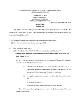 [TO BE PUBLISHED IN THE GAZETTE OF INDIA, EXTRAORDINARY, PART II,
                                     SECTION 3, SUB-SECTION (ii)]

                                            GOVERNMENT OF INDIA
                                             MINISTRY OF FINANCE
                                           DEPARTMENT OF REVENUE
                                        CENTRAL BOARD OF DIRECT TAXES
                                                                          New Delhi, the 25th March, 2009
                                                NOTIFICATION
                                                INCOME-TAX

          S.O. 858(E).- In exercise of the powers conferred by section 295 of the Income-tax Act, 1961 (43
of 1961), the Central Board of Direct Taxes hereby makes the following rules further to amend the
Income-tax Rules, 1962, namely:-


1. (1) These rules may be called the Income-tax ( 8th Amendment) Rules, 2009.
     (2) They shall come into force on the 1st day of April, 2009


2.      In the Income-tax Rules, 1962, -
        (a) for rules 30, 31, 31A and 31AA, the following rules shall be substituted, namely:-
            “Time and mode of payment to Government account of tax deducted at source or tax paid
             under Chapter XVII-B

             30. (1)       All sums deducted in accordance with the provisions of Chapter XVII-B shall be
             paid to the credit of the Central Government–

                           (a)   within two months from the end of the month in which the amount is
                                 credited by the payer to the account of the payee if the crediting is on the
                                 date up to which the accounts of the payer are made; and

                           (b)   in any other case, within one week from the end of the month in which
                                 the-

                                 (i) deduction is made; or

                                 (ii) income-tax is due under sub-section (1A) of section 192.

                  (2)      Notwithstanding anything contained in sub-rule (1), the Assessing Officer may
             permit, in special cases, -
 
