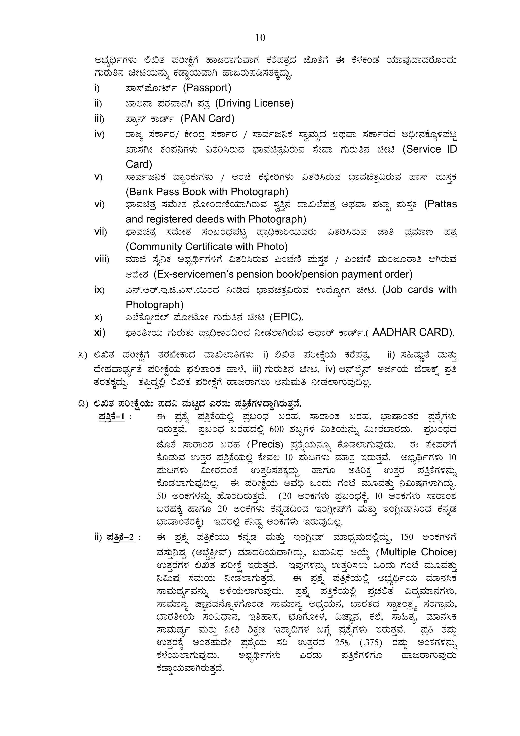 10
C¨sÀåyðUÀ¼ÀÄ °TvÀ ¥ÀjÃPÉëUÉ ºÁdgÁUÀÄªÁUÀÀ PÀgÉ¥ÀvÀæzÀ eÉÆvÉUÉ F PÉ¼ÀPÀAqÀ AiÀiÁªÀÅzÁzÀgÉÆAzÀÄ
UÀÄgÀÄw£À aÃnAiÀÄ£ÀÄß PÀqÁØAiÀÄªÁV ºÁdgÀÄ¥Àr¸ÀvÀPÀÌzÀÄÝ.
i) ¥Á¸ï¥ÉÆÃmïð (Passport)
ii) ZÁ®£Á ¥ÀgÀªÁ£ÀV ¥ÀvÀæ (Driving License)
iii) ¥Áå£ï PÁqïð (PAN Card)
iv) gÁdå ¸ÀPÁðgÀ/ PÉÃAzÀæ ¸ÀPÁðgÀ / ¸ÁªÀðd¤PÀ ¸ÁéªÀÄåzÀ CxÀªÁ ¸ÀPÁðgÀzÀ C¢üÃ£ÀPÉÆÌ¼À¥ÀlÖ
SÁ¸ÀVÃ PÀA¥À¤UÀ¼ÀÄ «vÀj¹gÀÄªÀ ¨sÁªÀavÀæ«gÀÄªÀ ¸ÉÃªÁ UÀÄgÀÄw£À aÃn (Service ID
Card)
v) ¸ÁªÀðd¤PÀ ¨ÁåAPÀÄUÀ¼ÀÄ / CAZÉ PÀbÉÃjUÀ¼ÀÄ «vÀj¹gÀÄªÀ ¨sÁªÀavÀæ«gÀÄªÀ ¥Á¸ï ¥ÀÄ¸ÀÛPÀ
(Bank Pass Book with Photograph)
vi) ¨sÁªÀavÀæ ¸ÀªÉÄÃvÀ £ÉÆÃAzÀtÂAiÀiÁVgÀÄªÀ ¸ÀéwÛ£À zÁR¯É¥ÀvÀæ CxÀªÁ ¥ÀmÁÖ ¥ÀÄ¸ÀÛPÀ (Pattas
and registered deeds with Photograph)
vii) ¨sÁªÀavÀæ ¸ÀªÉÄÃvÀ ¸ÀA§AzsÀ¥ÀlÖ ¥Áæ¢üPÁjAiÀÄªÀgÀÄ «vÀj¹gÀÄªÀ eÁw ¥ÀæªÀiÁt ¥ÀvÀæ
(Community Certificate with Photo)
viii) ªÀiÁf ¸ÉÊ¤PÀ C¨sÀåyðUÀ½UÉ «vÀj¹gÀÄªÀ ¦AZÀtÂ ¥ÀÄ¸ÀÛPÀ / ¦AZÀtÂ ªÀÄAdÆgÁw DVgÀÄªÀ
DzÉÃ±À (Ex-servicemen’s pension book/pension payment order)
ix) J£ï.Dgï.E.f.J¸ï.¬ÄAzÀ ¤ÃrzÀ ¨sÁªÀavÀæ«gÀÄªÀ GzÉÆåÃUÀ aÃn. (Job cards with
Photograph)
x) J¯ÉPÉÆÖÃgÀ¯ï ¥ÉÆÃmÉÆÃ UÀÄgÀÄw£À aÃn (EPIC).
xi) ¨sÁgÀwÃAiÀÄ UÀÄgÀÄvÀÄ ¥Áæ¢üPÁgÀ¢AzÀ ¤ÃqÀ¯ÁVgÀÄªÀ DzsÁgï PÁqïð.( AADHAR CARD).
¹) °TvÀ ¥ÀjÃPÉëUÉ vÀgÀ¨ÉÃPÁzÀ zÁR¯ÁwUÀ¼ÀÄ i) °TvÀ ¥ÀjÃPÉëAiÀÄ PÀgÉ¥ÀvÀæ, ii) ¸À»µÀÄÚvÉ ªÀÄvÀÄÛ
zÉÃºÀzÁqsÀåðvÉ ¥ÀjÃPÉëAiÀÄ ¥sÀ°vÁA±À ºÁ¼É, iii) UÀÄgÀÄw£À aÃn, iv) D£ï¯ÉÊ£ï CfðAiÀÄ eÉgÁPïì ¥Àæw
vÀgÀvÀPÀÌzÀÄÝ. vÀ¦àzÀÝ°è °TvÀ ¥ÀjÃPÉëUÉ ºÁdgÁUÀ®Ä C£ÀÄªÀÄw ¤ÃqÀ¯ÁUÀÄªÀÅ¢®è.
r) °TvÀ ¥ÀjÃPÉëAiÀÄÄ ¥ÀzÀ« ªÀÄlÖzÀ JgÀqÀÄ ¥ÀwæPÉUÀ¼ÀzÁÝVgÀÄvÀÛzÉ.
¥ÀwæPÉ-1 : F ¥Àæ±Éß ¥ÀwæPÉAiÀÄ°è ¥Àæ§AzsÀ §gÀºÀ, ¸ÁgÁA±À §gÀºÀ, ¨sÁµÁAvÀgÀ ¥Àæ±ÉßUÀ¼ÀÄ
EgÀÄvÀÛªÉÉ. ¥Àæ§AzsÀ §gÀºÀzÀ°è 600 ±À§ÝUÀ¼À «ÄwAiÀÄ£ÀÄß «ÄÃgÀ¨ÁgÀzÀÄ. ¥Àæ§AzsÀzÀ
eÉÆvÉ ¸ÁgÁA±À §gÀºÀ (Precis) ¥Àæ±ÉßAiÀÄ£ÀÆß PÉÆqÀ¯ÁUÀÄªÀÅzÀÄ. F ¥ÉÃ¥ÀgïUÉ
PÉÆqÀÄªÀ GvÀÛgÀ ¥ÀwæPÉAiÀÄ°è PÉÃªÀ® 10 ¥ÀÄlUÀ¼ÀÄ ªÀiÁvÀæ EgÀÄvÀÛªÉ. C¨sÀåyðUÀ¼ÀÄ 10
¥ÀÄlUÀ¼ÀÄ «ÄÃgÀzÀAvÉ GvÀÛj¸ÀvÀPÀÌzÀÄÝ ºÁUÀÆ CwjPÀÛ GvÀÛgÀ ¥ÀwæPÉUÀ¼À£ÀÄß
PÉÆqÀ¯ÁUÀÄªÀÅ¢®è. F ¥ÀjÃPÉëAiÀÄ CªÀ¢ü MAzÀÄ UÀAmÉ ªÀÄÆªÀvÀÄÛ ¤«ÄµÀUÀ¼ÁVzÀÄÝ,
50 CAPÀUÀ¼À£ÀÄß ºÉÆA¢gÀÄvÀÛzÉ. (20 CAPÀUÀ¼ÀÄ ¥Àæ§AzsÀPÉÌ, 10 CAPÀUÀ¼ÀÄ ¸ÁgÁA±À
§gÀºÀPÉÌ ºÁUÀÆ 20 CAPÀUÀ¼ÀÄ PÀ£ÀßqÀ¢AzÀ EAVèÃµïUÉ ªÀÄvÀÄÛ EAVèÃµï¤AzÀ PÀ£ÀßqÀ
¨sÁµÁAvÀgÀPÉÌ) EzÀgÀ°è PÀ¤µÀÖ CAPÀUÀ¼ÀÄ EgÀÄªÀÅ¢®è.
ii) ¥ÀwæPÉ-2 : F ¥Àæ±Éß ¥ÀwæPÉAiÀÄÄ PÀ£ÀßqÀ ªÀÄvÀÄÛ EAVèÃµï ªÀiÁzsÀåªÀÄzÀ°èzÀÄÝ, 150 CAPÀUÀ½UÉ
ªÀ¸ÀÄÛ¤µÀÖ (D¨ÉÓQÖÃªï) ªÀiÁzÀjAiÀÄzÁVzÀÄÝ, §ºÀÄ«zsÀ DAiÉÄÌ (Multiple Choice)
GvÀÛgÀUÀ¼À °TvÀ ¥ÀjÃPÉë EgÀÄvÀÛzÉ. EªÀÅUÀ¼À£ÀÄß GvÀÛj¸À®Ä MAzÀÄ UÀAmÉ ªÀÄÆªÀvÀÄÛ
¤«ÄµÀ ¸ÀªÀÄAiÀÄ ¤ÃqÀ¯ÁUÀÄvÀÛzÉ. F ¥Àæ±Éß ¥ÀwæPÉAiÀÄ°è C¨sÀåyðAiÀÄ ªÀiÁ£À¹PÀ
¸ÁªÀÄxÀåðªÀ£ÀÄß C¼ÉAiÀÄ¯ÁUÀÄªÀÅzÀÄ. ¥Àæ±Éß ¥ÀwÛPÉAiÀÄ°è ¥ÀæZÀ°vÀ «zÀåªÀiÁ£ÀUÀ¼ÀÄ,
¸ÁªÀiÁ£Àå eÁÕ£ÀªÀ£ÉÆß¼ÀUÉÆAqÀ ¸ÁªÀiÁ£Àå CzsÀåAiÀÄ£À, ¨sÁgÀvÀzÀ ¸ÁévÀAvÀæöå ¸ÀAUÁæªÀÄ,
¨sÁgÀwÃAiÀÄ ¸ÀA«zsÁ£À, EwºÁ¸À, ¨sÀÆUÉÆÃ¼À, «eÁÕ£À, PÀ¯É, ¸Á»vÀå, ªÀiÁ£À¹PÀ
¸ÁªÀÄxÀåð ªÀÄvÀÄÛ ¤Ãw ²PÀët EvÁå¢UÀ¼À §UÉÎ ¥Àæ±ÉßUÀ¼ÀÄ EgÀÄvÀÛªÉ. ¥Àæw vÀ¥ÀÄà
GvÀÛgÀPÉÌ CAvÀºÀÄzÉÃ ¥Àæ±ÉßAiÀÄ ¸Àj GvÀÛgÀzÀ 25% (.375) gÀµÀÄÖ CAPÀUÀ¼À£ÀÄß
PÀ¼ÉAiÀÄ¯ÁUÀÄªÀÅzÀÄ. C¨sÀåyðUÀ¼ÀÄ JgÀqÀÄ ¥ÀwæPÉUÀ½UÀÆ ºÁdgÁUÀÄªÀÅzÀÄ
PÀqÁØAiÀÄªÁVgÀÄvÀÛzÉ.
 