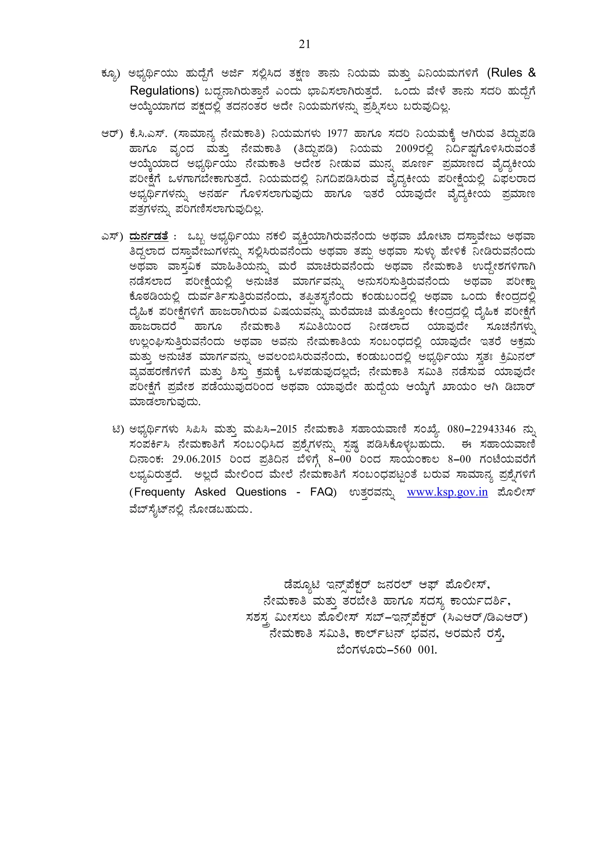 21
PÀÆå) C¨sÀåyðAiÀÄÄ ºÀÄzÉÝUÉ Cfð ¸À°è¹zÀ vÀPÀët vÁ£ÀÄ ¤AiÀÄªÀÄ ªÀÄvÀÄÛ «¤AiÀÄªÀÄUÀ½UÉ (Rules &
Regulations) §zÀÞ£ÁVgÀÄvÁÛ£É JAzÀÄ ¨sÁ«¸À¯ÁVgÀÄvÀÛzÉ. MAzÀÄ ªÉÃ¼É vÁ£ÀÄ ¸ÀzÀj ºÀÄzÉÝUÉ
DAiÉÄÌAiÀiÁUÀzÀ ¥ÀPÀëzÀ°è vÀzÀ£ÀAvÀgÀ CzÉÃ ¤AiÀÄªÀÄUÀ¼À£ÀÄß ¥Àæ²ß¸À®Ä §gÀÄªÀÅ¢®è.
Dgï) PÉ.¹.J¸ï. (¸ÁªÀiÁ£Àå £ÉÃªÀÄPÁw) ¤AiÀÄªÀÄUÀ¼ÀÄ 1977 ºÁUÀÆ ¸ÀzÀj ¤AiÀÄªÀÄPÉÌ DVgÀÄªÀ wzÀÄÝ¥Àr
ºÁUÀÆ ªÀÈAzÀ ªÀÄvÀÄÛ £ÉÃªÀÄPÁw (wzÀÄÝ¥Àr) ¤AiÀÄªÀÄ 2009gÀ°è ¤¢ðµÀÖUÉÆ½¹gÀÄªÀAvÉ
DAiÉÄÌAiÀiÁzÀ C¨sÀåyðAiÀÄÄ £ÉÃªÀÄPÁw DzÉÃ±À ¤ÃqÀÄªÀ ªÀÄÄ£Àß ¥ÀÆtð ¥ÀæªÀiÁtzÀ ªÉÊzÀåQÃAiÀÄ
¥ÀjÃPÉëUÉ M¼ÀUÁUÀ¨ÉÃPÁUÀÄvÀÛzÉ. ¤AiÀÄªÀÄzÀ°è ¤UÀ¢¥Àr¹gÀÄªÀ ªÉÊzÀåQÃAiÀÄ ¥ÀjÃPÉëAiÀÄ°è «¥sÀ®gÁzÀ
C¨sÀåyðUÀ¼À£ÀÄß C£ÀºÀð UÉÆ½¸À¯ÁUÀÄªÀÅzÀÄ ºÁUÀÆ EvÀgÉ AiÀiÁªÀÅzÉÃ ªÉÊzÀåQÃAiÀÄ ¥ÀæªÀiÁt
¥ÀvÀæUÀ¼À£ÀÄß ¥ÀjUÀtÂ¸À¯ÁUÀÄªÀÅ¢®è.
J¸ï) zÀÄ£ÀðqÀvÉ : M§â C¨sÀåyðAiÀÄÄ £ÀPÀ° ªÀåQÛAiÀiÁVgÀÄªÀ£ÉAzÀÄ CxÀªÁ SÉÆÃmÁ zÀ¸ÁÛªÉÃdÄ CxÀªÁ
wzÀÝ¯ÁzÀ zÀ¸ÁÛªÉÃdÄUÀ¼À£ÀÄß ¸À°è¹gÀÄªÀ£ÉAzÀÄ CxÀªÁ vÀ¥ÀÄà CxÀªÁ ¸ÀÄ¼ÀÄî ºÉÃ½PÉ ¤ÃrgÀÄªÀ£ÉAzÀÄ
CxÀªÁ ªÁ¸ÀÛ«PÀ ªÀiÁ»wAiÀÄ£ÀÄß ªÀÄgÉ ªÀiÁagÀÄªÀ£ÉAzÀÄ CxÀªÁ £ÉÃªÀÄPÁw GzÉÝÃ±ÀUÀ½UÁV
£ÀqÉ¸À¯ÁzÀ ¥ÀjÃPÉëAiÀÄ°è C£ÀÄavÀ ªÀiÁUÀðªÀ£ÀÄß C£ÀÄ¸Àj¸ÀÄwÛgÀÄªÀ£ÉAzÀÄ CxÀªÁ ¥ÀjÃPÁë
PÉÆoÀrAiÀÄ°è zÀÄªÀðwð¸ÀÄwÛgÀÄªÀ£ÉAzÀÄ, vÀ¦àvÀ¸ÀÜ£ÉAzÀÄ PÀAqÀÄ§AzÀ°è CxÀªÁ MAzÀÄ PÉÃAzÀæzÀ°è
zÉÊ»PÀ ¥ÀjÃPÉëUÀ½UÉ ºÁdgÁVgÀÄªÀ «µÀAiÀÄªÀ£ÀÄß ªÀÄgÉªÀiÁa ªÀÄvÉÆÛAzÀÄ PÉÃAzÀæzÀ°è zÉÊ»PÀ ¥ÀjÃPÉëUÉ
ºÁdgÁzÀgÉ ºÁUÀÆ £ÉÃªÀÄPÁw ¸À«Äw¬ÄAzÀ ¤ÃqÀ¯ÁzÀ AiÀiÁªÀÅzÉÃ ¸ÀÆZÀ£ÉUÀ¼ÀÄß
G®èAX¸ÀÄwÛgÀÄªÀ£ÉAzÀÄ CxÀªÁ CªÀ£ÀÄ £ÉÃªÀÄPÁwAiÀÄ ¸ÀA§AzsÀzÀ°è AiÀiÁªÀÅzÉÃ EvÀgÉ CPÀæªÀÄ
ªÀÄvÀÄÛ C£ÀÄavÀ ªÀiÁUÀðªÀ£ÀÄß CªÀ®A©¹gÀÄªÀ£ÉAzÀÄ, PÀAqÀÄ§AzÀ°è C¨sÀåyðAiÀÄÄ ¸ÀévÀB Qæ«Ä£À¯ï
ªÀåªÀºÀgÀuÉUÀ½UÉ ªÀÄvÀÄÛ ²¸ÀÄÛ PÀæªÀÄPÉÌ M¼À¥ÀqÀÄªÀÅzÀ®èzÉ; £ÉÃªÀÄPÁw ¸À«Äw £ÀqÉ¸ÀÄªÀ AiÀiÁªÀÅzÉÃ
¥ÀjÃPÉëUÉ ¥ÀæªÉÃ±À ¥ÀqÉAiÀÄÄªÀÅzÀjAzÀ CxÀªÁ AiÀiÁªÀÅzÉÃ ºÀÄzÉÝAiÀÄ DAiÉÄÌUÉ SÁAiÀÄA DV r¨Ágï
ªÀiÁqÀ¯ÁUÀÄªÀÅzÀÄ.
n) C¨sÀåyðUÀ¼ÀÄ ¹¦¹ ªÀÄvÀÄÛ ªÀÄ¦¹-2015 £ÉÃªÀÄPÁw ¸ÀºÁAiÀÄªÁtÂ ¸ÀASÉå. 080-22943346 £ÀÄß
¸ÀA¥ÀQð¹ £ÉÃªÀÄPÁwUÉ ¸ÀA§A¢ü¹zÀ ¥Àæ±ÉßUÀ¼À£ÀÄß ¸ÀàµÀ× ¥Àr¹PÉÆ¼Àî§ºÀÄzÀÄ. F ¸ÀºÁAiÀÄªÁtÂ
¢£ÁAPÀ: 29.06.2015 jAzÀ ¥Àæw¢£À ¨É½UÉÎ 8-00 jAzÀ ¸ÁAiÀÄAPÁ® 8-00 UÀAmÉAiÀÄªÀgÉUÉ
®¨sÀå«gÀÄvÀÛzÉ. C®èzÉ ªÉÄÃ°AzÀ ªÉÄÃ¯É £ÉÃªÀÄPÁwUÉ ¸ÀA§AzsÀ¥ÀlÖAvÉ §gÀÄªÀ ¸ÁªÀiÁ£Àå ¥Àæ±ÉßUÀ½UÉ
(Frequenty Asked Questions - FAQ) GvÀÛgÀªÀ£ÀÄß www.ksp.gov.in ¥ÉÆ°Ã¸ï
ªÉ¨ï¸ÉÊmï£À°è £ÉÆÃqÀ§ºÀÄzÀÄ.
qÉ¥ÀÆån E£ïì¥ÉPÀÖgï d£ÀgÀ¯ï D¥sï ¥ÉÆ°Ã¸ï,
£ÉÃªÀÄPÁw ªÀÄvÀÄÛ vÀgÀ¨ÉÃw ºÁUÀÆ ¸ÀzÀ¸Àå PÁAiÀÄðzÀ²ð,
¸À±À¸ÀÛç «ÄÃ¸À®Ä ¥ÉÆ°Ã¸ï ¸À¨ï-E£ïì¥ÉPÀÖgï (¹JDgï/rJDgï)
£ÉÃªÀÄPÁw ¸À«Äw, PÁ¯ïðl£ï ¨sÀªÀ£À, CgÀªÀÄ£É gÀ¸ÉÛ,
¨ÉAUÀ¼ÀÆgÀÄ-560 001.
 