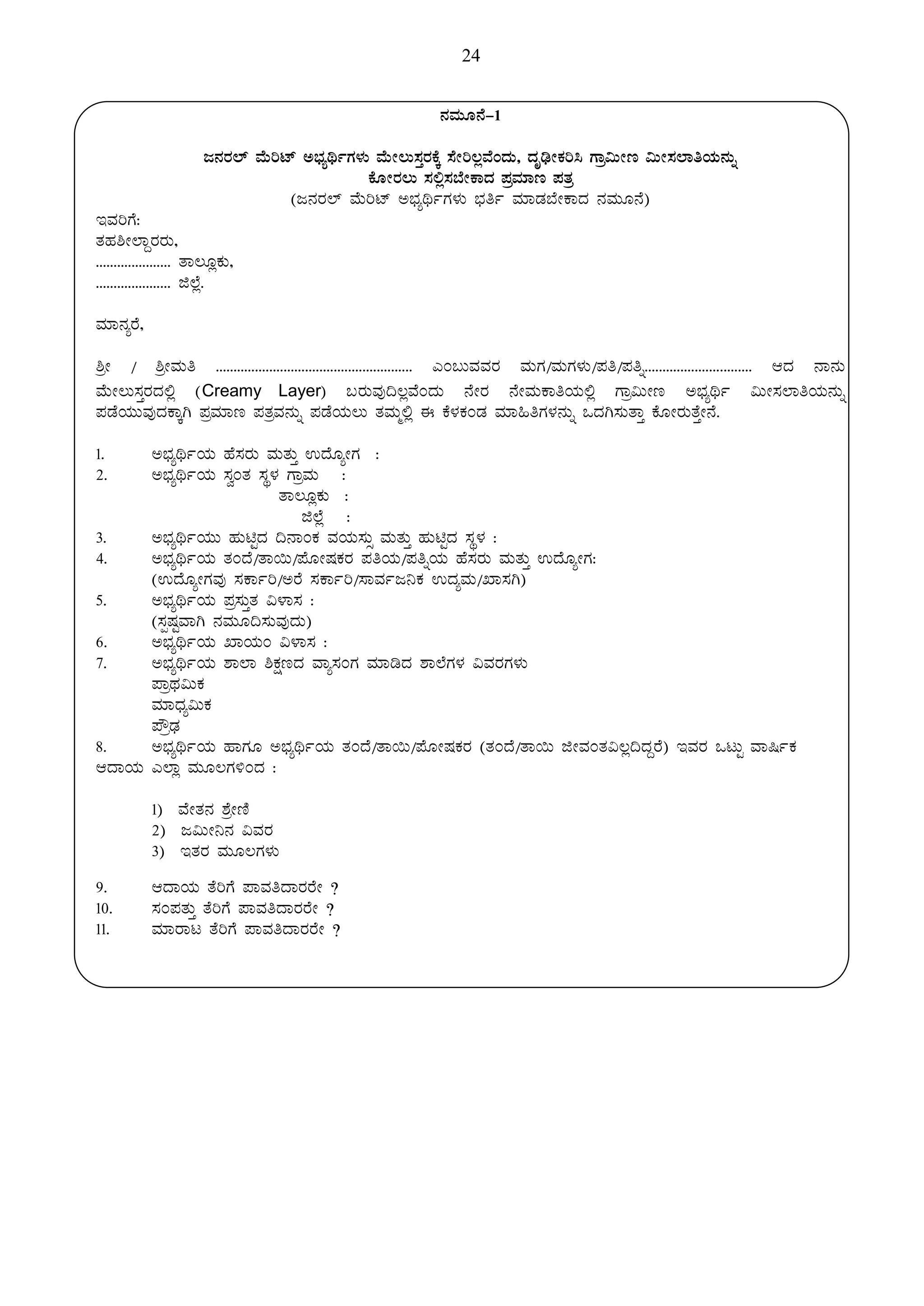 24
£ÀªÀÄÆ£É-1
d£ÀgÀ¯ï ªÉÄjmï C¨sÀåyðUÀ¼ÀÄ ªÉÄÃ®Ä¸ÀÛgÀPÉÌ ¸ÉÃj®èªÉAzÀÄ, zÀÈrüÃPÀj¹ UÁæ«ÄÃt «ÄÃ¸À¯ÁwAiÀÄ£ÀÄß
PÉÆÃgÀ®Ä ¸À°è¸À¨ÉÃPÁzÀ ¥ÀæªÀiÁt ¥ÀvÀæ
(d£ÀgÀ¯ï ªÉÄjmï C¨sÀåyðUÀ¼ÀÄ ¨sÀwð ªÀiÁqÀ¨ÉÃPÁzÀ £ÀªÀÄÆ£É)
EªÀjUÉ:
vÀºÀ²Ã¯ÁÝgÀgÀÄ,
..................... vÁ®ÆèPÀÄ,
..................... f¯Éè.
ªÀiÁ£ÀågÉ,
²æÃ / ²æÃªÀÄw ....................................................... JA§ÄªÀªÀgÀ ªÀÄUÀ/ªÀÄUÀ¼ÀÄ/¥Àw/¥Àwß.............................. DzÀ £Á£ÀÄ
ªÉÄÃ®Ä¸ÀÛgÀzÀ°è (Creamy Layer) §gÀÄªÀÅ¢®èªÉAzÀÄ £ÉÃgÀ £ÉÃªÀÄPÁwAiÀÄ°è UÁæ«ÄÃt C¨sÀåyð «ÄÃ¸À¯ÁwAiÀÄ£ÀÄß
¥ÀqÉAiÀÄÄªÀÅzÀPÁÌV ¥ÀæªÀiÁt ¥ÀvÀæªÀ£ÀÄß ¥ÀqÉAiÀÄ®Ä vÀªÀÄä°è F PÉ¼ÀPÀAqÀ ªÀiÁ»wUÀ¼À£ÀÄß MzÀV¸ÀÄvÁÛ PÉÆÃgÀÄvÉÛÃ£É.
1. C¨sÀåyðAiÀÄ ºÉ¸ÀgÀÄ ªÀÄvÀÄÛ GzÉÆåÃUÀ :
2. C¨sÀåyðAiÀÄ ¸ÀéAvÀ ¸ÀÜ¼À UÁæªÀÄ :
vÁ®ÆèPÀÄ :
f¯Éè :
3. C¨sÀåyðAiÀÄÄ ºÀÄnÖzÀ ¢£ÁAPÀ ªÀAiÀÄ¸ÀÄì ªÀÄvÀÄÛ ºÀÄnÖzÀ ¸ÀÜ¼À :
4. C¨sÀåyðAiÀÄ vÀAzÉ/vÁ¬Ä/¥ÉÆÃµÀPÀgÀ ¥ÀwAiÀÄ/¥ÀwßAiÀÄ ºÉ¸ÀgÀÄ ªÀÄvÀÄÛ GzÉÆåÃUÀ:
(GzÉÆåÃUÀªÀÅ ¸ÀPÁðj/CgÉ ¸ÀPÁðj/¸ÁªÀðd¤PÀ GzÀåªÀÄ/SÁ¸ÀV)
5. C¨sÀåyðAiÀÄ ¥Àæ¸ÀÄÛvÀ «¼Á¸À :
(¸ÀàµÀÖªÁV £ÀªÀÄÆ¢¸ÀÄªÀÅzÀÄ)
6. C¨sÀåyðAiÀÄ SÁAiÀÄA «¼Á¸À :
7. C¨sÀåyðAiÀÄ ±Á¯Á ²PÀëtzÀ ªÁå¸ÀAUÀ ªÀiÁrzÀ ±Á¯ÉUÀ¼À «ªÀgÀUÀ¼ÀÄ
¥ÁæxÀ«ÄPÀ
ªÀiÁzsÀå«ÄPÀ
¥ËæqsÀ
8. C¨sÀåyðAiÀÄ ºÁUÀÆ C¨sÀåyðAiÀÄ vÀAzÉ/vÁ¬Ä/¥ÉÆÃµÀPÀgÀ (vÀAzÉ/vÁ¬Ä fÃªÀAvÀ«®è¢zÀÝgÉ) EªÀgÀ MlÄÖ ªÁ¶ðPÀ
DzÁAiÀÄ J¯Áè ªÀÄÆ®UÀ½AzÀ :
1) ªÉÃvÀ£À ±ÉæÃtÂ
2) d«ÄÃ¤£À «ªÀgÀ
3) EvÀgÀ ªÀÄÆ®UÀ¼ÀÄ
9. DzÁAiÀÄ vÉjUÉ ¥ÁªÀwzÁgÀgÉÃ ?
10. ¸ÀA¥ÀvÀÄÛ vÉjUÉ ¥ÁªÀwzÁgÀgÉÃ ?
11. ªÀiÁgÁl vÉjUÉ ¥ÁªÀwzÁgÀgÉÃ ?
 