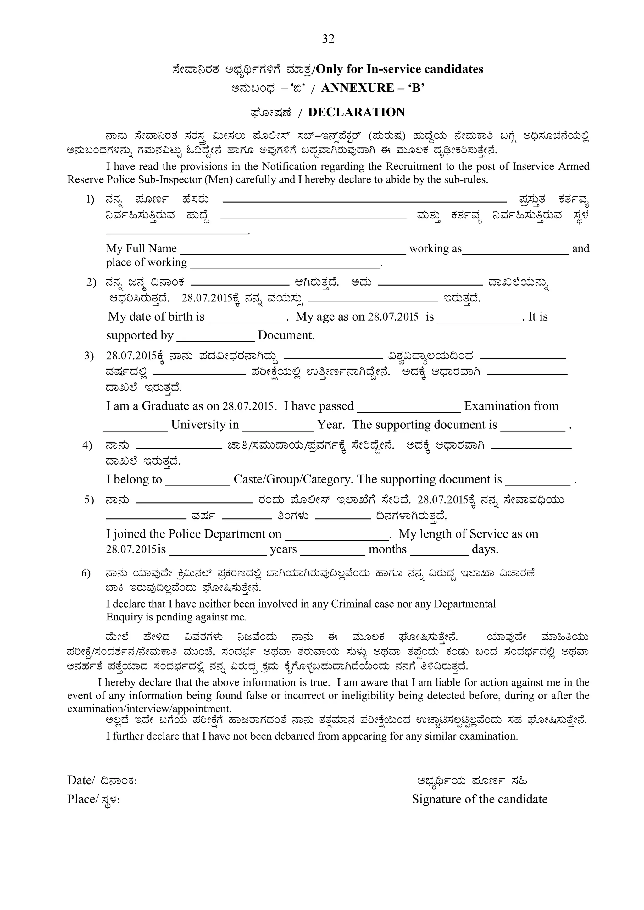 32
¸ÉÃªÁ¤gÀvÀ C¨sÀåyðUÀ½UÉ ªÀiÁvÀæ/Only for In-service candidates
C£ÀÄ§AzsÀ – ‘©’ / ANNEXURE – ‘B’
WÉÆÃµÀuÉ / DECLARATION
£Á£ÀÄ ¸ÉÃªÁ¤gÀvÀ ¸À±À¸ÀÛç «ÄÃ¸À®Ä ¥ÉÆ°Ã¸ï ¸À¨ï-E£ïì¥ÉPÀÖgï (¥ÀÄgÀÄµÀ) ºÀÄzÉÝAiÀÄ £ÉÃªÀÄPÁw §UÉÎ C¢ü¸ÀÆZÀ£ÉAiÀÄ°è
C£ÀÄ§AzsÀUÀ¼À£ÀÄß UÀªÀÄ£À«lÄÖ N¢zÉÝÃ£É ºÁUÀÆ CªÀÅUÀ½UÉ §zÀÝªÁVgÀÄªÀÅzÁV F ªÀÄÆ®PÀ zÀÈrüÃPÀj¸ÀÄvÉÛÃ£É.
I have read the provisions in the Notification regarding the Recruitment to the post of Inservice Armed
Reserve Police Sub-Inspector (Men) carefully and I hereby declare to abide by the sub-rules.
1) £À£Àß ¥ÀÆtð ºÉ¸ÀgÀÄ ______________________________________________ ¥Àæ¸ÀÄÛvÀ PÀvÀðªÀå
¤ªÀð»¸ÀÄwÛgÀÄªÀ ºÀÄzÉÝ ______________________________ ªÀÄvÀÄÛ PÀvÀðªÀå ¤ªÀð»¸ÀÄwÛgÀÄªÀ ¸ÀÜ¼À
_______________________.
My Full Name ______________________________________ working as__________________ and
place of working ________________________________.
2) £À£Àß d£Àä ¢£ÁAPÀ ________________ DVgÀÄvÀÛzÉ. CzÀÄ _________________ zÁR¯ÉAiÀÄ£ÀÄß
DzsÀj¹gÀÄvÀÛzÉ. 28.07.2015PÉÌ £À£Àß ªÀAiÀÄ¸ÀÄì _____________________ EgÀÄvÀÛzÉ.
My date of birth is ____________. My age as on 28.07.2015 is _____________. It is
supported by ____________ Document.
3) 28.07.2015PÉÌ £Á£ÀÄ ¥ÀzÀ«ÃzsÀgÀ£ÁVzÀÄÝ ________________ «±Àé«zÁå®AiÀÄ¢AzÀ ______________
ªÀµÀðzÀ°è _______________ ¥ÀjÃPÉëAiÀÄ°è GwÛÃtð£ÁVzÉÝÃ£É. CzÀPÉÌ DzsÁgÀªÁV _____________
zÁR¯É EgÀÄvÀÛzÉ.
I am a Graduate as on 28.07.2015. I have passed ________________ Examination from
__________ University in ___________ Year. The supporting document is __________ .
4) £Á£ÀÄ ______________ eÁw/¸ÀªÀÄÄzÁAiÀÄ/¥ÀæªÀUÀðPÉÌ ¸ÉÃjzÉÝÃ£É. CzÀPÉÌ DzsÁgÀªÁV _____________
zÁR¯É EgÀÄvÀÛzÉ.
I belong to __________ Caste/Group/Category. The supporting document is __________ .
5) £Á£ÀÄ ___________________ gÀAzÀÄ ¥ÉÆ°Ã¸ï E¯ÁSÉUÉ ¸ÉÃjzÉ. 28.07.2015PÉÌ £À£Àß ¸ÉÃªÁªÀ¢üAiÀÄÄ
_____________ ªÀµÀð ________ wAUÀ¼ÀÄ _________ ¢£ÀUÀ¼ÁVgÀÄvÀÛzÉ.
I joined the Police Department on ________________. My length of Service as on
28.07.2015is _______________ years __________ months _________ days.
6) £Á£ÀÄ AiÀiÁªÀÅzÉÃ Qæ«Ä£À¯ï ¥ÀæPÀgÀtzÀ°è ¨ÁVAiÀiÁVgÀÄªÀÅ¢®èªÉAzÀÄ ºÁUÀÆ £À£Àß «gÀÄzÀÝ E¯ÁSÁ «ZÁgÀuÉ
¨ÁQ EgÀÄªÀÅ¢®èªÉAzÀÄ WÉÆÃ¶¸ÀÄvÉÛÃ£É.
I declare that I have neither been involved in any Criminal case nor any Departmental
Enquiry is pending against me.
ªÉÄÃ¯É ºÉÃ½zÀ «ªÀgÀUÀ¼ÀÄ ¤dªÉAzÀÄ £Á£ÀÄ F ªÀÄÆ®PÀ WÉÆÃ¶¸ÀÄvÉÛÃ£É. AiÀiÁªÀÅzÉÃ ªÀiÁ»wAiÀÄÄ
¥ÀjÃPÉë/¸ÀAzÀ±Àð£À/£ÉÃªÀÄPÁw ªÀÄÄAZÉ, ¸ÀAzÀ¨sÀð CxÀªÁ vÀgÀÄªÁAiÀÄ ¸ÀÄ¼ÀÄî CxÀªÁ vÀ¥ÉàAzÀÄ PÀAqÀÄ §AzÀ ¸ÀAzÀ¨sÀðzÀ°è CxÀªÁ
C£ÀºÀðvÉ ¥ÀvÉÛAiÀiÁzÀ ¸ÀAzÀ¨sÀðzÀ°è £À£Àß «gÀÄzÀÝ PÀæªÀÄ PÉÊUÉÆ¼Àî§ºÀÄzÁVzÉAiÉÄAzÀÄ £À£ÀUÉ w½¢gÀÄvÀÛzÉ.
I hereby declare that the above information is true. I am aware that I am liable for action against me in the
event of any information being found false or incorrect or ineligibility being detected before, during or after the
examination/interview/appointment.
C®èzÉ EzÉÃ §UÉAiÀÄ ¥ÀjÃPÉëUÉ ºÁdgÁUÀzÀAvÉ £Á£ÀÄ vÀvÀìªÀiÁ£À ¥ÀjÃPÉë¬ÄAzÀ GZÁÑn¸À®ànÖ®èªÉAzÀÄ ¸ÀºÀ WÉÆÃ¶¸ÀÄvÉÛÃ£É.
I further declare that I have not been debarred from appearing for any similar examination.
Date/ ¢£ÁAPÀ: C¨sÀåyðAiÀÄ ¥ÀÆtð ¸À»
Place/ ¸ÀÜ¼À: Signature of the candidate
 