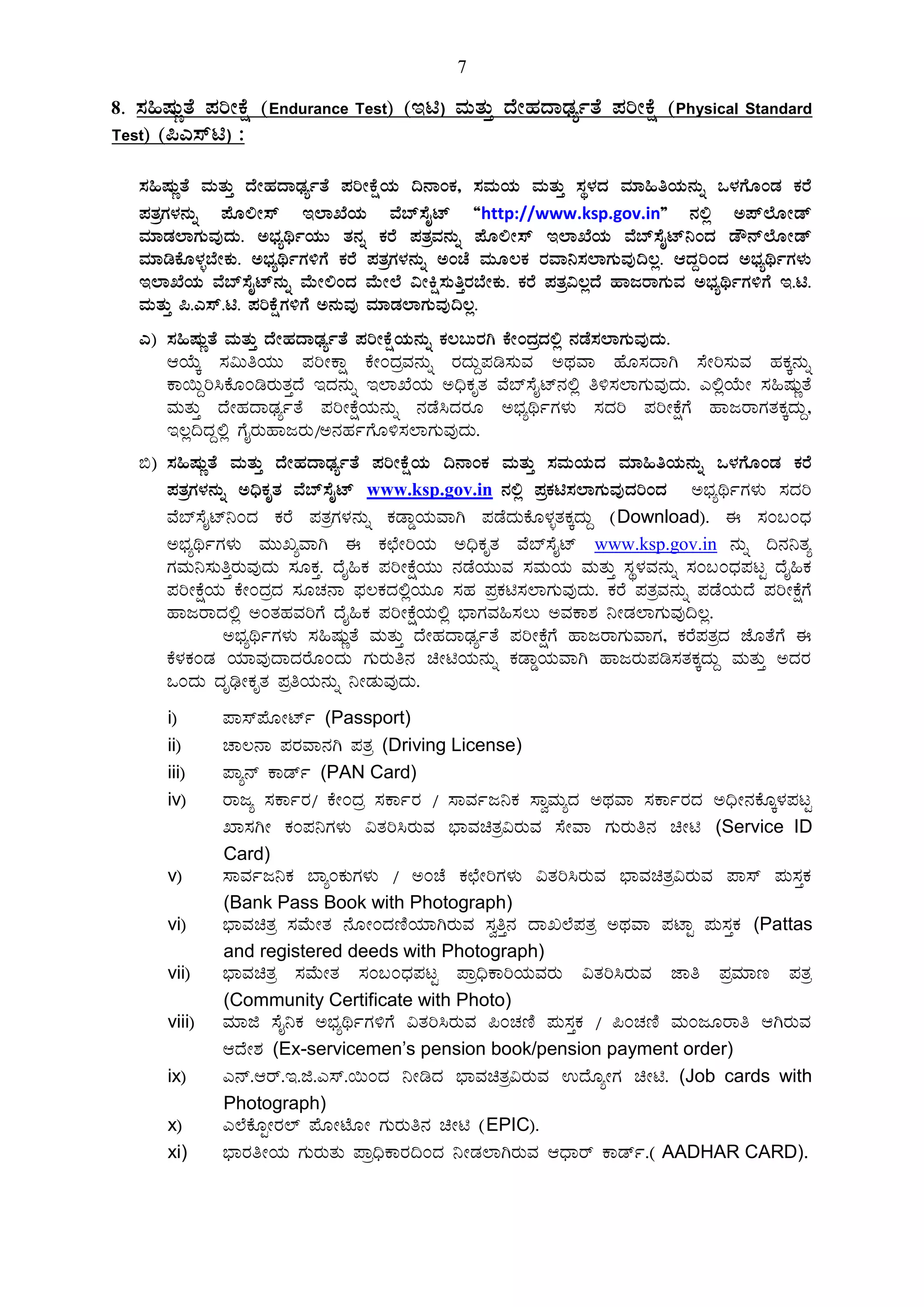 7
8. ¸À»µÀÄÚvÉ ¥ÀjÃPÉë (Endurance Test) (En) ªÀÄvÀÄÛ zÉÃºÀzÁqsÀåðvÉ ¥ÀjÃPÉë (Physical Standard
Test) (¦J¸ïn) :
¸À»µÀÄÚvÉ ªÀÄvÀÄÛ zÉÃºÀzÁqsÀåðvÉ ¥ÀjÃPÉëAiÀÄ ¢£ÁAPÀ, ¸ÀªÀÄAiÀÄ ªÀÄvÀÄÛ ¸ÀÜ¼ÀzÀ ªÀiÁ»wAiÀÄ£ÀÄß M¼ÀUÉÆAqÀ PÀgÉ
¥ÀvÀæUÀ¼À£ÀÄß ¥ÉÆ°Ã¸ï E¯ÁSÉAiÀÄ ªÉ¨ï¸ÉÊmï “http://www.ksp.gov.in” £À°è C¥ï¯ÉÆÃqï
ªÀiÁqÀÀ¯ÁUÀÄªÀÅzÀÄ. C¨sÀåyðAiÀÄÄ vÀ£Àß PÀgÉ ¥ÀvÀæªÀ£ÀÄß ¥ÉÆ°Ã¸ï E¯ÁSÉAiÀÄ ªÉ¨ï¸ÉÊmï¤AzÀ qË£ï¯ÉÆÃqï
ªÀiÁrPÉÆ¼Àî¨ÉÃPÀÄ. C¨sÀåyðUÀ½UÉ PÀgÉ ¥ÀvÀæUÀ¼À£ÀÄß CAZÉ ªÀÄÆ®PÀ gÀªÁ¤¸À¯ÁUÀÄªÀÅ¢®è. DzÀÝjAzÀ C¨sÀåyðUÀ¼ÀÄ
E¯ÁSÉAiÀÄ ªÉ¨ï¸ÉÊmï£ÀÄß ªÉÄÃ°AzÀ ªÉÄÃ¯É «ÃQë¸ÀÄwÛgÀ¨ÉÃPÀÄ. PÀgÉ ¥ÀvÀæ«®èzÉ ºÁdgÁUÀÄªÀ C¨sÀåyðUÀ½UÉ E.n.
ªÀÄvÀÄÛ ¦.J¸ï.n. ¥ÀjPÉëUÀ½UÉÉ C£ÀÄªÀÅ ªÀiÁqÀ¯ÁUÀÄªÀÅ¢®è.
J) ¸À»µÀÄÚvÉ ªÀÄvÀÄÛ zÉÃºÀzÁqsÀåðvÉ ¥ÀjÃPÉëAiÀÄ£ÀÄß PÀ®§ÄgÀV PÉÃAzÀæzÀ°è £ÀqÉ¸À¯ÁUÀÄªÀÅzÀÄ.
DAiÉÄÌ ¸À«ÄwAiÀÄÄ ¥ÀjÃPÁë PÉÃAzÀæªÀ£ÀÄß gÀzÀÄÝ¥Àr¸ÀÄªÀ CxÀªÁ ºÉÆ¸ÀzÁV ¸ÉÃj¸ÀÄªÀ ºÀPÀÌ£ÀÄß
PÁ¬ÄÝj¹PÉÆArgÀÄvÀÛzÉ EzÀ£ÀÄß E¯ÁSÉAiÀÄ C¢üPÀÈvÀ ªÉ¨ï¸ÉÊmï£À°è w½¸À¯ÁUÀÄªÀÅzÀÄ. J°èAiÉÄÃ ¸À»µÀÄÚvÉ
ªÀÄvÀÄÛ zÉÃºÀzÁqsÀåðvÉ ¥ÀjÃPÉëAiÀÄ£ÀÄß £ÀqÉ¹zÀgÀÆ C¨sÀåyðUÀ¼ÀÄ ¸ÀzÀj ¥ÀjÃPÉëUÉ ºÁdgÁUÀvÀPÀÌzÀÄÝ,
E®è¢zÀÝ°è UÉÊgÀÄºÁdgÀÄ/C£ÀºÀðUÉÆ½¸À¯ÁUÀÄªÀÅzÀÄ.
©) ¸À»µÀÄÚvÉ ªÀÄvÀÄÛ zÉÃºÀzÁqsÀåðvÉ ¥ÀjÃPÉëAiÀÄ ¢£ÁAPÀ ªÀÄvÀÄÛ ¸ÀªÀÄAiÀÄzÀ ªÀiÁ»wAiÀÄ£ÀÄß M¼ÀUÉÆAqÀ PÀgÉ
¥ÀvÀæUÀ¼À£ÀÄß C¢üPÀÈvÀ ªÉ¨ï¸ÉÊmï www.ksp.gov.in £À°è ¥ÀæPÀn¸À¯ÁUÀÄªÀÅzÀjAzÀ C¨sÀåyðUÀ¼ÀÄ ¸ÀzÀj
ªÉ¨ï¸ÉÊmï¤AzÀ PÀgÉ ¥ÀvÀæUÀ¼À£ÀÄß PÀqÁØAiÀÄªÁV ¥ÀqÉzÀÄPÉÆ¼ÀîvÀPÀÌzÀÄÝ (Download). F ¸ÀA§AzsÀ
C¨sÀåyðUÀ¼ÀÄ ªÀÄÄRåªÁV F PÀbÉÃjAiÀÄ C¢üPÀÈvÀ ªÉ¨ï¸ÉÊmï www.ksp.gov.in £ÀÄß ¢£À¤vÀå
UÀªÀÄ¤¸ÀÄwÛgÀÄªÀÅzÀÄ ¸ÀÆPÀÛ. zÉÊ»PÀ ¥ÀjÃPÉëAiÀÄÄ £ÀqÉAiÀÄÄªÀ ¸ÀªÀÄAiÀÄ ªÀÄvÀÄÛ ¸ÀÜ¼ÀªÀ£ÀÄß ¸ÀA§AzsÀ¥ÀlÖ zÉÊ»PÀ
¥ÀjÃPÉëAiÀÄ PÉÃAzÀæzÀ ¸ÀÆZÀ£Á ¥sÀ®PÀzÀ°èAiÀÄÆ ¸ÀºÀ ¥ÀæPÀn¸À¯ÁUÀÄªÀÅzÀÄ. PÀgÉ ¥ÀvÀæªÀ£ÀÄß ¥ÀqÉAiÀÄzÉ ¥ÀjÃPÉëUÉ
ºÁdgÁzÀ°è CAvÀºÀªÀjUÉ zÉÊ»PÀ ¥ÀjÃPÉëAiÀÄ°è ¨sÁUÀªÀ»¸À®Ä CªÀPÁ±À ¤ÃqÀ¯ÁUÀÄªÀÅ¢®è.
C¨sÀåyðUÀ¼ÀÄ ¸À»µÀÄÚvÉ ªÀÄvÀÄÛ zÉÃºÀzÁqsÀåðvÉ ¥ÀjÃPÉëUÉ ºÁdgÁUÀÄªÁUÀ, PÀgÉ¥ÀvÀæzÀ eÉÆvÉUÉ F
PÉ¼ÀPÀAqÀ AiÀiÁªÀÅzÁzÀgÉÆAzÀÄ UÀÄgÀÄw£À aÃnAiÀÄ£ÀÄß PÀqÁØAiÀÄªÁV ºÁdgÀÄ¥Àr¸ÀvÀPÀÌzÀÄÝ ªÀÄvÀÄÛ CzÀgÀ
MAzÀÄ zÀÈrüÃPÀÈvÀ ¥ÀæwAiÀÄ£ÀÄß ¤ÃqÀÄªÀÅzÀÄ.
i) ¥Á¸ï¥ÉÆÃmïð (Passport)
ii) ZÁ®£Á ¥ÀgÀªÁ£ÀV ¥ÀvÀæ (Driving License)
iii) ¥Áå£ï PÁqïð (PAN Card)
iv) gÁdå ¸ÀPÁðgÀ/ PÉÃAzÀæ ¸ÀPÁðgÀ / ¸ÁªÀðd¤PÀ ¸ÁéªÀÄåzÀ CxÀªÁ ¸ÀPÁðgÀzÀ C¢üÃ£ÀPÉÆÌ¼À¥ÀlÖ
SÁ¸ÀVÃ PÀA¥À¤UÀ¼ÀÄ «vÀj¹gÀÄªÀ ¨sÁªÀavÀæ«gÀÄªÀ ¸ÉÃªÁ UÀÄgÀÄw£À aÃn (Service ID
Card)
v) ¸ÁªÀðd¤PÀ ¨ÁåAPÀÄUÀ¼ÀÄ / CAZÉ PÀbÉÃjUÀ¼ÀÄ «vÀj¹gÀÄªÀ ¨sÁªÀavÀæ«gÀÄªÀ ¥Á¸ï ¥ÀÄ¸ÀÛPÀ
(Bank Pass Book with Photograph)
vi) ¨sÁªÀavÀæ ¸ÀªÉÄÃvÀ £ÉÆÃAzÀtÂAiÀiÁVgÀÄªÀ ¸ÀéwÛ£À zÁR¯É¥ÀvÀæ CxÀªÁ ¥ÀmÁÖ ¥ÀÄ¸ÀÛPÀ (Pattas
and registered deeds with Photograph)
vii) ¨sÁªÀavÀæ ¸ÀªÉÄÃvÀ ¸ÀA§AzsÀ¥ÀlÖ ¥Áæ¢üPÁjAiÀÄªÀgÀÄ «vÀj¹gÀÄªÀ eÁw ¥ÀæªÀiÁt ¥ÀvÀæ
(Community Certificate with Photo)
viii) ªÀiÁf ¸ÉÊ¤PÀ C¨sÀåyðUÀ½UÉ «vÀj¹gÀÄªÀ ¦AZÀtÂ ¥ÀÄ¸ÀÛPÀ / ¦AZÀtÂ ªÀÄAdÆgÁw DVgÀÄªÀ
DzÉÃ±À (Ex-servicemen’s pension book/pension payment order)
ix) J£ï.Dgï.E.f.J¸ï.¬ÄAzÀ ¤ÃrzÀ ¨sÁªÀavÀæ«gÀÄªÀ GzÉÆåÃUÀ aÃn. (Job cards with
Photograph)
x) J¯ÉPÉÆÖÃgÀ¯ï ¥ÉÆÃmÉÆÃ UÀÄgÀÄw£À aÃn (EPIC).
xi) ¨sÁgÀwÃAiÀÄ UÀÄgÀÄvÀÄ ¥Áæ¢üPÁgÀ¢AzÀ ¤ÃqÀ¯ÁVgÀÄªÀ DzsÁgï PÁqïð.( AADHAR CARD).
 