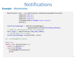 14
NotificationsNotifications
Example: MainActivity
Notification noti = new Notification.InboxStyle(baseNotification)
.addLine("Line-1")
.addLine("Line-2")
.addLine("Line-2")
.setSummaryText("SUMMARY-Line-1 here")
.build();
notificationManager = (NotificationManager)
getSystemService(NOTIFICATION_SERVICE);
// Hide the notification after its selected
noti.flags |= Notification.FLAG_AUTO_CANCEL;
// notification ID is 12345
notificationManager.notify(12345, noti);
}// createBigNotification
@Override
public void onClick(View v) {
switch (v.getId()) {
case R.id.btnBig:
createBigNotification(v);
break;
 