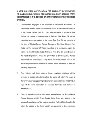 1
A NOTE ON LEGAL JUSTIFICATION FOR ELIGIBLITY OF EXEMPTION
TO SLUDGE/GUMS, WAXES, RECOVERED OIL, SOAP STOCKS, FATTY
ACIDSARISING IN THE COURSE OF MANUFACTURE OF REFINED RICE
BRAN OIL
1. The Noticeeis engaged in the manufacture of Refined Rice Bran Oil,
classifiable under Chapter Sub-heading 15159040 of the First Schedule
to the Central Excise Tariff Act, 1985, which is liable to nil rate of duty.
During the course of manufacture of Refined Rice Bran Oil, certain
impurities which are present in the crude Rice Bran Oil are removed in
the form of Sludge/Gums, Waxes, Recovered Oil, Soap Stocks, Fatty
Acids etc.The removal of these impurities is a compulsion upon the
Noticee to meet the standards of Refined Rice Bran Oil as laid down in
the Food Regulations. Thus, the production of Sludge/Gums, Waxes,
Recovered Oil, Soap Stocks, Fatty Acids etc.in the present case is not
due to any commercial intention or interest and is inevitable to meet the
statutory obligations.
2. The Noticee had been clearing these inevitable residues without
payment of excise duty claiming that the same fall within the scope of
the term ‘waste’ as appearing in Exemption Notification No. 89/95-C.E. A
copy of the said Notification is annexed herewith and marked as
Annexure ‘A’.
3. The only issue in dispute in this case is as to whether the Sludge/Gums,
Waxes, Recovered Oil, Soap Stocks, Fatty Acids etc. arising in the
course of manufacture of the main product i.e. Refined Rice Bran Oil, fall
within the scope of the term ‘waste’ as appearing in the exemption
 