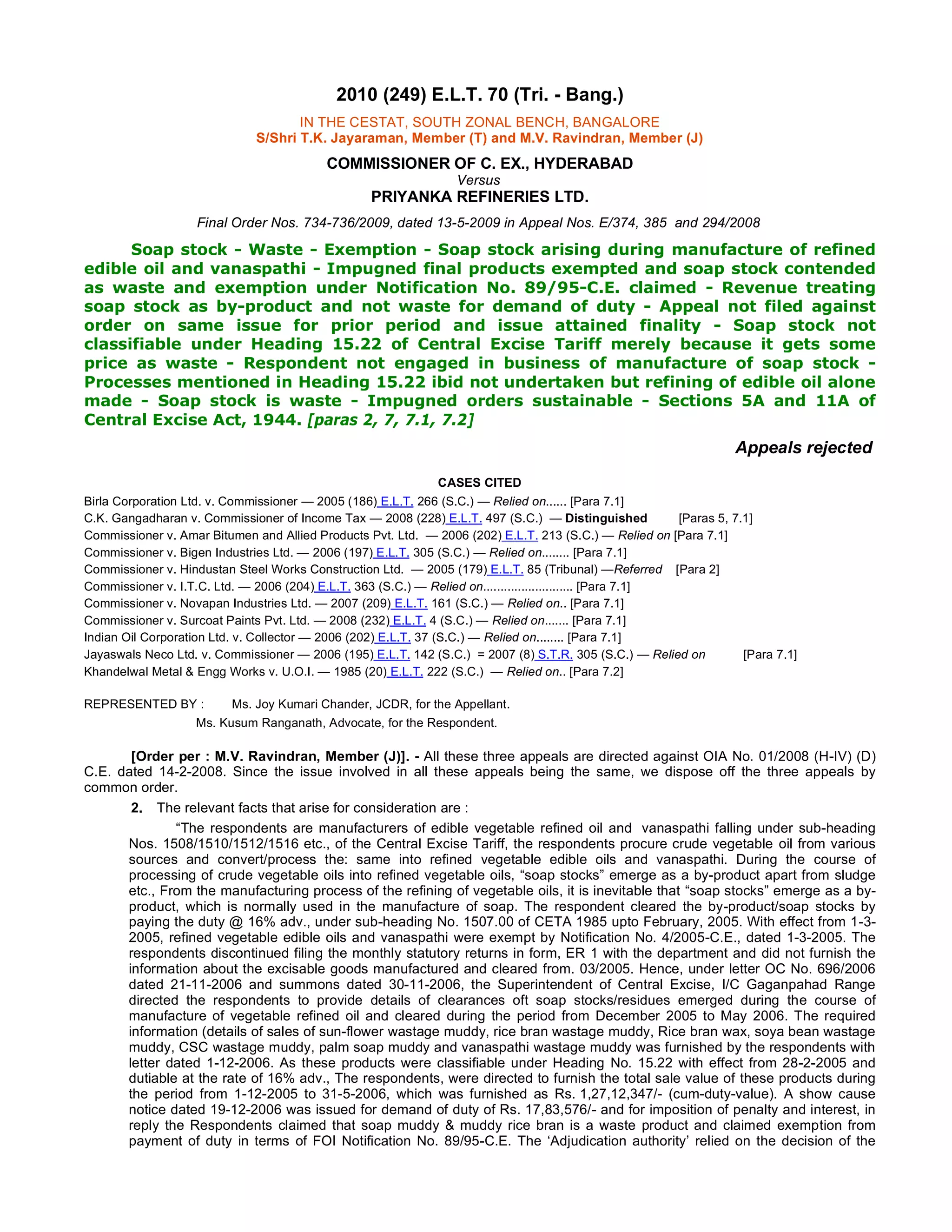 2010 (249) E.L.T. 70 (Tri. - Bang.)
IN THE CESTAT, SOUTH ZONAL BENCH, BANGALORE
S/Shri T.K. Jayaraman, Member (T) and M.V. Ravindran, Member (J)
COMMISSIONER OF C. EX., HYDERABAD
Versus
PRIYANKA REFINERIES LTD.
Final Order Nos. 734-736/2009, dated 13-5-2009 in Appeal Nos. E/374, 385  and 294/2008
Soap stock - Waste - Exemption - Soap stock arising during manufacture of refined
edible oil and vanaspathi - Impugned final products exempted and soap stock contended
as waste and exemption under Notification No. 89/95-C.E. claimed - Revenue treating
soap stock as by-product and not waste for demand of duty - Appeal not filed against
order on same issue for prior period and issue attained finality - Soap stock not
classifiable under Heading 15.22 of Central Excise Tariff merely because it gets some
price as waste - Respondent not engaged in business of manufacture of soap stock -
Processes mentioned in Heading 15.22 ibid not undertaken but refining of edible oil alone
made - Soap stock is waste - Impugned orders sustainable - Sections 5A and 11A of
Central Excise Act, 1944. [paras 2, 7, 7.1, 7.2]
Appeals rejected
CASES CITED
Birla Corporation Ltd. v. Commissioner — 2005 (186) E.L.T. 266 (S.C.) — Relied on...... [Para 7.1]
C.K. Gangadharan v. Commissioner of Income Tax — 2008 (228) E.L.T. 497 (S.C.)  — Distinguished         [Paras 5, 7.1]
Commissioner v. Amar Bitumen and Allied Products Pvt. Ltd.  — 2006 (202) E.L.T. 213 (S.C.) — Relied on [Para 7.1]
Commissioner v. Bigen Industries Ltd. — 2006 (197) E.L.T. 305 (S.C.) — Relied on........ [Para 7.1]
Commissioner v. Hindustan Steel Works Construction Ltd.  — 2005 (179) E.L.T. 85 (Tribunal) —Referred    [Para 2]
Commissioner v. I.T.C. Ltd. — 2006 (204) E.L.T. 363 (S.C.) — Relied on.......................... [Para 7.1]
Commissioner v. Novapan Industries Ltd. — 2007 (209) E.L.T. 161 (S.C.) — Relied on.. [Para 7.1]
Commissioner v. Surcoat Paints Pvt. Ltd. — 2008 (232) E.L.T. 4 (S.C.) — Relied on....... [Para 7.1]
Indian Oil Corporation Ltd. v. Collector — 2006 (202) E.L.T. 37 (S.C.) — Relied on........ [Para 7.1]
Jayaswals Neco Ltd. v. Commissioner — 2006 (195) E.L.T. 142 (S.C.)  = 2007 (8) S.T.R. 305 (S.C.) — Relied on           [Para 7.1]
Khandelwal Metal & Engg Works v. U.O.I. — 1985 (20) E.L.T. 222 (S.C.)  — Relied on.. [Para 7.2]
REPRESENTED BY :        Ms. Joy Kumari Chander, JCDR, for the Appellant.
Ms. Kusum Ranganath, Advocate, for the Respondent.
[Order per : M.V. Ravindran, Member (J)]. - All these three appeals are directed against OIA No. 01/2008 (H-IV) (D)
C.E. dated 14-2-2008. Since the issue involved in all these appeals being the same, we dispose off the three appeals by
common order.
2. The relevant facts that arise for consideration are :
“The respondents are manufacturers of edible vegetable refined oil and  vanaspathi falling under sub-heading
Nos. 1508/1510/1512/1516 etc., of the Central Excise Tariff, the respondents procure crude vegetable oil from various
sources and convert/process the: same into refined vegetable edible oils and vanaspathi. During the course of
processing of crude vegetable oils into refined vegetable oils, “soap stocks” emerge as a by-product apart from sludge
etc., From the manufacturing process of the refining of vegetable oils, it is inevitable that “soap stocks” emerge as a by-
product, which is normally used in the manufacture of soap. The respondent cleared the by-product/soap stocks by
paying the duty @ 16% adv., under sub-heading No. 1507.00 of CETA 1985 upto February, 2005. With effect from 1-3-
2005, refined vegetable edible oils and vanaspathi were exempt by Notification No. 4/2005-C.E., dated 1-3-2005. The
respondents discontinued filing the monthly statutory returns in form, ER 1 with the department and did not furnish the
information about the excisable goods manufactured and cleared from. 03/2005. Hence, under letter OC No. 696/2006
dated 21-11-2006 and summons dated 30-11-2006, the Superintendent of Central Excise, I/C Gaganpahad Range
directed the respondents to provide details of clearances oft soap stocks/residues emerged during the course of
manufacture of vegetable refined oil and cleared during the period from December 2005 to May 2006. The required
information (details of sales of sun-flower wastage muddy, rice bran wastage muddy, Rice bran wax, soya bean wastage
muddy, CSC wastage muddy, palm soap muddy and vanaspathi wastage muddy was furnished by the respondents with
letter dated 1-12-2006. As these products were classifiable under Heading No. 15.22 with effect from 28-2-2005 and
dutiable at the rate of 16% adv., The respondents, were directed to furnish the total sale value of these products during
the period from 1-12-2005 to 31-5-2006, which was furnished as Rs. 1,27,12,347/- (cum-duty-value). A show cause
notice dated 19-12-2006 was issued for demand of duty of Rs. 17,83,576/- and for imposition of penalty and interest, in
reply the Respondents claimed that soap muddy & muddy rice bran is a waste product and claimed exemption from
payment of duty in terms of FOI Notification No. 89/95-C.E. The ‘Adjudication authority’ relied on the decision of the
 