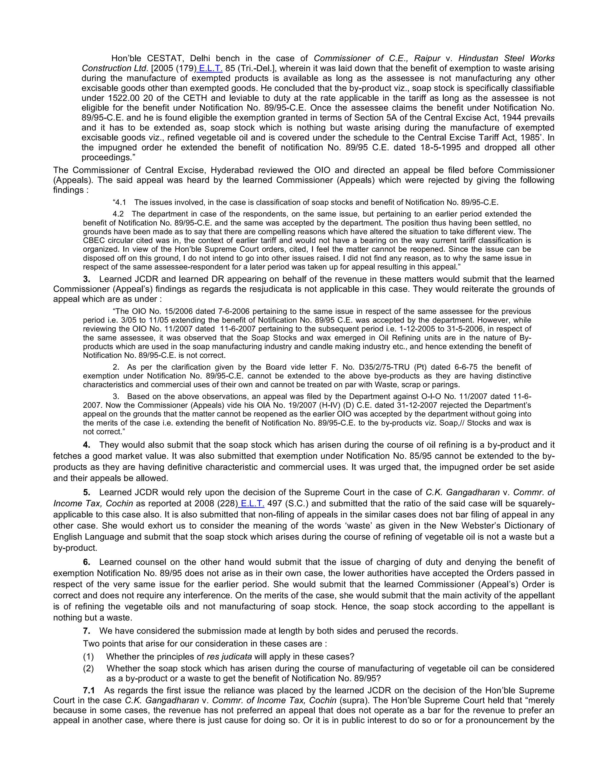Hon’ble CESTAT, Delhi bench in the case of Commissioner of C.E., Raipur v. Hindustan Steel Works
Construction Ltd. [2005 (179) E.L.T. 85 (Tri.-Del.], wherein it was laid down that the benefit of exemption to waste arising
during the manufacture of exempted products is available as long as the assessee is not manufacturing any other
excisable goods other than exempted goods. He concluded that the by-product viz., soap stock is specifically classifiable
under 1522.00 20 of the CETH and leviable to duty at the rate applicable in the tariff as long as the assessee is not
eligible for the benefit under Notification No. 89/95-C.E. Once the assessee claims the benefit under Notification No.
89/95-C.E. and he is found eligible the exemption granted in terms of Section 5A of the Central Excise Act, 1944 prevails
and it has to be extended as, soap stock which is nothing but waste arising during the manufacture of exempted
excisable goods viz., refined vegetable oil and is covered under the schedule to the Central Excise Tariff Act, 1985’. In
the impugned order he extended the benefit of notification No. 89/95 C.E. dated 18-5-1995 and dropped all other
proceedings.”
The Commissioner of Central Excise, Hyderabad reviewed the OIO and directed an appeal be filed before Commissioner
(Appeals). The said appeal was heard by the learned Commissioner (Appeals) which were rejected by giving the following
findings :
“4.1 The issues involved, in the case is classification of soap stocks and benefit of Notification No. 89/95-C.E.
4.2 The department in case of the respondents, on the same issue, but pertaining to an earlier period extended the
benefit of Notification No. 89/95-C.E. and the same was accepted by the department. The position thus having been settled, no
grounds have been made as to say that there are compelling reasons which have altered the situation to take different view. The
CBEC circular cited was in, the context of earlier tariff and would not have a bearing on the way current tariff classification is
organized. In view of the Hon’ble Supreme Court orders, cited, I feel the matter cannot be reopened. Since the issue can be
disposed off on this ground, I do not intend to go into other issues raised. I did not find any reason, as to why the same issue in
respect of the same assessee-respondent for a later period was taken up for appeal resulting in this appeal.”
3. Learned JCDR and learned DR appearing on behalf of the revenue in these matters would submit that the learned
Commissioner (Appeal’s) findings as regards the resjudicata is not applicable in this case. They would reiterate the grounds of
appeal which are as under :
“The OIO No. 15/2006 dated 7-6-2006 pertaining to the same issue in respect of the same assessee for the previous
period i.e. 3/05 to 11/05 extending the benefit of Notification No. 89/95 C.E. was accepted by the department. However, while
reviewing the OIO No. 11/2007 dated  11-6-2007 pertaining to the subsequent period i.e. 1-12-2005 to 31-5-2006, in respect of
the same assessee, it was observed that the Soap Stocks and wax emerged in Oil Refining units are in the nature of By-
products which are used in the soap manufacturing industry and candle making industry etc., and hence extending the benefit of
Notification No. 89/95-C.E. is not correct.
2. As per the clarification given by the Board vide letter F. No. D35/2/75-TRU (Pt) dated 6-6-75 the benefit of
exemption under Notification No. 89/95-C.E. cannot be extended to the above bye-products as they are having distinctive
characteristics and commercial uses of their own and cannot be treated on par with Waste, scrap or parings.
3. Based on the above observations, an appeal was filed by the Department against O-I-O No. 11/2007 dated 11-6-
2007. Now the Commissioner (Appeals) vide his OIA No. 19/2007 (H-IV) (D) C.E. dated 31-12-2007 rejected the Department’s
appeal on the grounds that the matter cannot be reopened as the earlier OIO was accepted by the department without going into
the merits of the case i.e. extending the benefit of Notification No. 89/95-C.E. to the by-products viz. Soap,// Stocks and wax is
not correct.”
4. They would also submit that the soap stock which has arisen during the course of oil refining is a by-product and it
fetches a good market value. It was also submitted that exemption under Notification No. 85/95 cannot be extended to the by-
products as they are having definitive characteristic and commercial uses. It was urged that, the impugned order be set aside
and their appeals be allowed.
5. Learned JCDR would rely upon the decision of the Supreme Court in the case of C.K. Gangadharan v. Commr. of
Income Tax, Cochin as reported at 2008 (228) E.L.T. 497 (S.C.) and submitted that the ratio of the said case will be squarely-
applicable to this case also. It is also submitted that non-filing of appeals in the similar cases does not bar filing of appeal in any
other case. She would exhort us to consider the meaning of the words ‘waste’ as given in the New Webster’s Dictionary of
English Language and submit that the soap stock which arises during the course of refining of vegetable oil is not a waste but a
by-product.
6. Learned counsel on the other hand would submit that the issue of charging of duty and denying the benefit of
exemption Notification No. 89/95 does not arise as in their own case, the lower authorities have accepted the Orders passed in
respect of the very same issue for the earlier period. She would submit that the learned Commissioner (Appeal’s) Order is
correct and does not require any interference. On the merits of the case, she would submit that the main activity of the appellant
is of refining the vegetable oils and not manufacturing of soap stock. Hence, the soap stock according to the appellant is
nothing but a waste.
7. We have considered the submission made at length by both sides and perused the records.
Two points that arise for our consideration in these cases are :
(1)     Whether the principles of res judicata will apply in these cases?
(2)     Whether the soap stock which has arisen during the course of manufacturing of vegetable oil can be considered
as a by-product or a waste to get the benefit of Notification No. 89/95?
7.1 As regards the first issue the reliance was placed by the learned JCDR on the decision of the Hon’ble Supreme
Court in the case C.K. Gangadharan v. Commr. of Income Tax, Cochin (supra). The Hon’ble Supreme Court held that “merely
because in some cases, the revenue has not preferred an appeal that does not operate as a bar for the revenue to prefer an
appeal in another case, where there is just cause for doing so. Or it is in public interest to do so or for a pronouncement by the
 