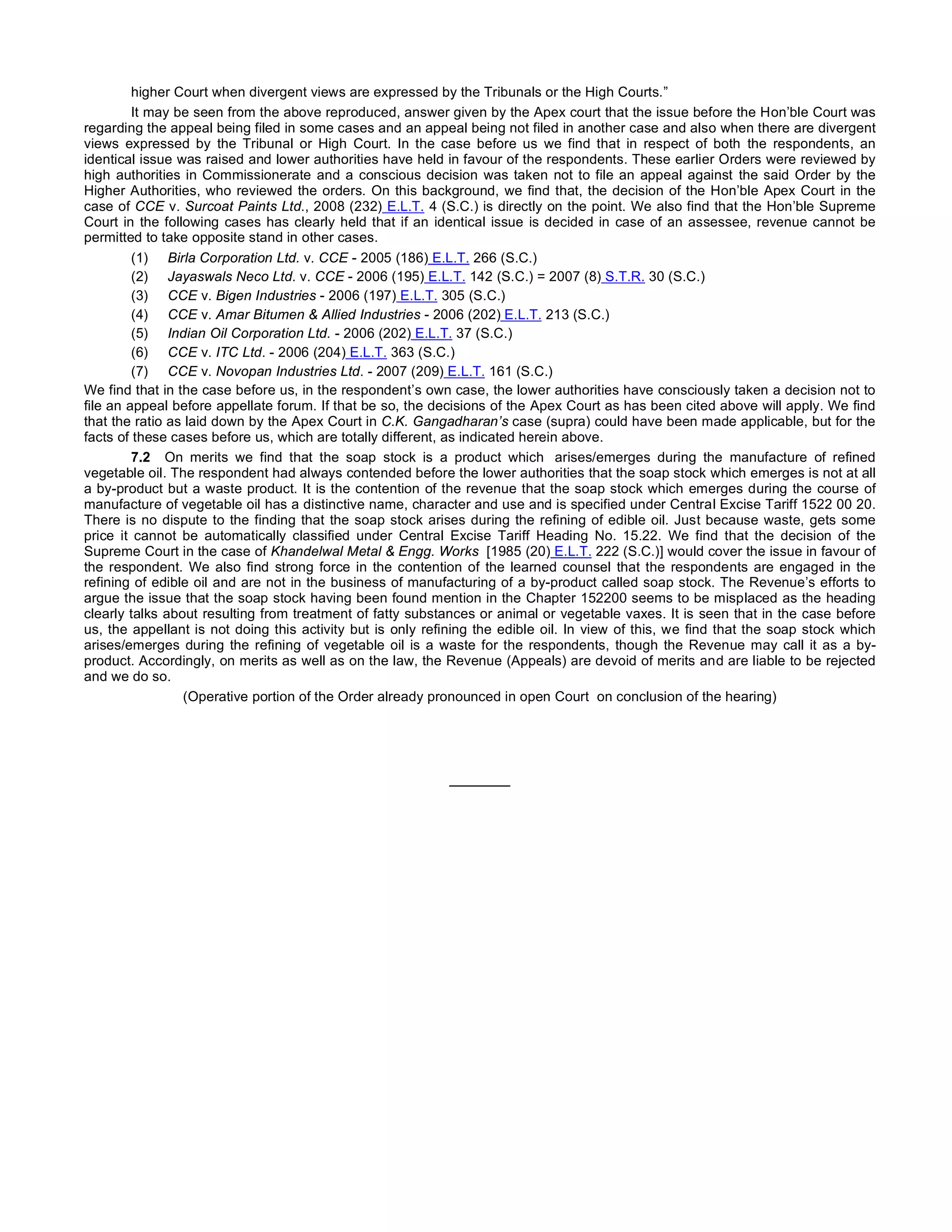 higher Court when divergent views are expressed by the Tribunals or the High Courts.”
It may be seen from the above reproduced, answer given by the Apex court that the issue before the Hon’ble Court was
regarding the appeal being filed in some cases and an appeal being not filed in another case and also when there are divergent
views expressed by the Tribunal or High Court. In the case before us we find that in respect of both the respondents, an
identical issue was raised and lower authorities have held in favour of the respondents. These earlier Orders were reviewed by
high authorities in Commissionerate and a conscious decision was taken not to file an appeal against the said Order by the
Higher Authorities, who reviewed the orders. On this background, we find that, the decision of the Hon’ble Apex Court in the
case of CCE v. Surcoat Paints Ltd., 2008 (232) E.L.T. 4 (S.C.) is directly on the point. We also find that the Hon’ble Supreme
Court in the following cases has clearly held that if an identical issue is decided in case of an assessee, revenue cannot be
permitted to take opposite stand in other cases.
(1)     Birla Corporation Ltd. v. CCE - 2005 (186) E.L.T. 266 (S.C.)
(2)     Jayaswals Neco Ltd. v. CCE - 2006 (195) E.L.T. 142 (S.C.) = 2007 (8) S.T.R. 30 (S.C.)
(3)     CCE v. Bigen Industries - 2006 (197) E.L.T. 305 (S.C.)
(4)     CCE v. Amar Bitumen & Allied Industries - 2006 (202) E.L.T. 213 (S.C.)
(5)     Indian Oil Corporation Ltd. - 2006 (202) E.L.T. 37 (S.C.)
(6)     CCE v. ITC Ltd. - 2006 (204) E.L.T. 363 (S.C.)
(7)     CCE v. Novopan Industries Ltd. - 2007 (209) E.L.T. 161 (S.C.)
We find that in the case before us, in the respondent’s own case, the lower authorities have consciously taken a decision not to
file an appeal before appellate forum. If that be so, the decisions of the Apex Court as has been cited above will apply. We find
that the ratio as laid down by the Apex Court in C.K. Gangadharan’s case (supra) could have been made applicable, but for the
facts of these cases before us, which are totally different, as indicated herein above.
7.2 On merits we find that the soap stock is a product which   arises/emerges during the manufacture of refined
vegetable oil. The respondent had always contended before the lower authorities that the soap stock which emerges is not at all
a by-product but a waste product. It is the contention of the revenue that the soap stock which emerges during the course of
manufacture of vegetable oil has a distinctive name, character and use and is specified under Central Excise Tariff 1522 00 20.
There is no dispute to the finding that the soap stock arises during the refining of edible oil. Just because waste, gets some
price it cannot be automatically classified under Central Excise Tariff Heading No. 15.22. We find that the decision of the
Supreme Court in the case of Khandelwal Metal & Engg. Works  [1985 (20) E.L.T. 222 (S.C.)] would cover the issue in favour of
the respondent. We also find strong force in the contention of the learned counsel that the respondents are engaged in the
refining of edible oil and are not in the business of manufacturing of a by-product called soap stock. The Revenue’s efforts to
argue the issue that the soap stock having been found mention in the Chapter 152200 seems to be misplaced as the heading
clearly talks about resulting from treatment of fatty substances or animal or vegetable vaxes. It is seen that in the case before
us, the appellant is not doing this activity but is only refining the edible oil. In view of this, we find that the soap stock which
arises/emerges during the refining of vegetable oil is a waste for the respondents, though the Revenue may call it as a by-
product. Accordingly, on merits as well as on the law, the Revenue (Appeals) are devoid of merits and are liable to be rejected
and we do so.
(Operative portion of the Order already pronounced in open Court  on conclusion of the hearing)
 
_______
 
 