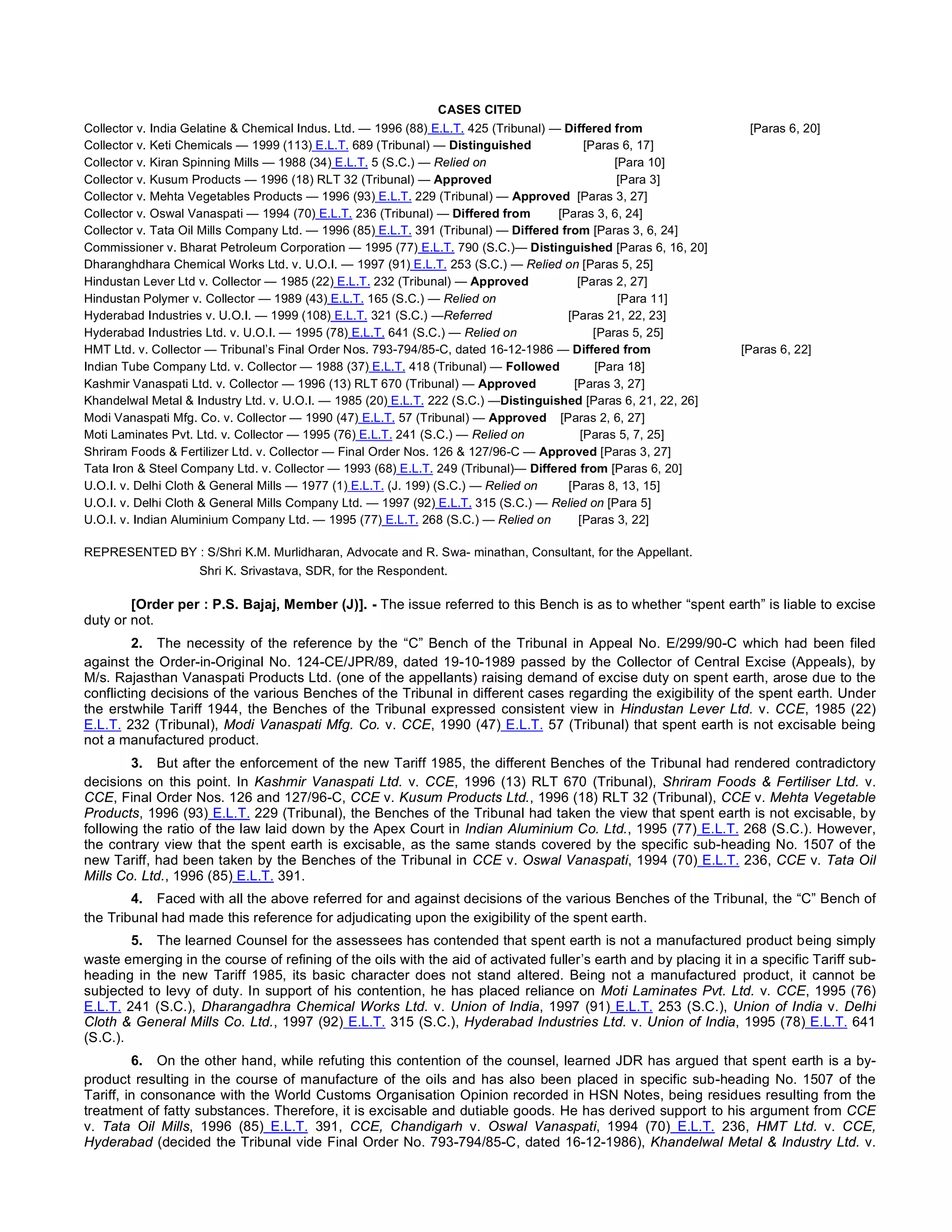 CASES CITED
Collector v. India Gelatine & Chemical Indus. Ltd. — 1996 (88) E.L.T. 425 (Tribunal) — Differed from                               [Paras 6, 20]
Collector v. Keti Chemicals — 1999 (113) E.L.T. 689 (Tribunal) — Distinguished               [Paras 6, 17]
Collector v. Kiran Spinning Mills — 1988 (34) E.L.T. 5 (S.C.) — Relied on                                     [Para 10]
Collector v. Kusum Products — 1996 (18) RLT 32 (Tribunal) — Approved                                    [Para 3]
Collector v. Mehta Vegetables Products — 1996 (93) E.L.T. 229 (Tribunal) — Approved  [Paras 3, 27]
Collector v. Oswal Vanaspati — 1994 (70) E.L.T. 236 (Tribunal) — Differed from        [Paras 3, 6, 24]
Collector v. Tata Oil Mills Company Ltd. — 1996 (85) E.L.T. 391 (Tribunal) — Differed from [Paras 3, 6, 24]
Commissioner v. Bharat Petroleum Corporation — 1995 (77) E.L.T. 790 (S.C.)— Distinguished [Paras 6, 16, 20]
Dharanghdhara Chemical Works Ltd. v. U.O.I. — 1997 (91) E.L.T. 253 (S.C.) — Relied on [Paras 5, 25]
Hindustan Lever Ltd v. Collector — 1985 (22) E.L.T. 232 (Tribunal) — Approved              [Paras 2, 27]
Hindustan Polymer v. Collector — 1989 (43) E.L.T. 165 (S.C.) — Relied on                                   [Para 11]
Hyderabad Industries v. U.O.I. — 1999 (108) E.L.T. 321 (S.C.) —Referred                      [Paras 21, 22, 23]
Hyderabad Industries Ltd. v. U.O.I. — 1995 (78) E.L.T. 641 (S.C.) — Relied on                      [Paras 5, 25]
HMT Ltd. v. Collector — Tribunal’s Final Order Nos. 793-794/85-C, dated 16-12-1986 — Differed from                          [Paras 6, 22]
Indian Tube Company Ltd. v. Collector — 1988 (37) E.L.T. 418 (Tribunal) — Followed          [Para 18]
Kashmir Vanaspati Ltd. v. Collector — 1996 (13) RLT 670 (Tribunal) — Approved           [Paras 3, 27]
Khandelwal Metal & Industry Ltd. v. U.O.I. — 1985 (20) E.L.T. 222 (S.C.) —Distinguished [Paras 6, 21, 22, 26]
Modi Vanaspati Mfg. Co. v. Collector — 1990 (47) E.L.T. 57 (Tribunal) — Approved    [Paras 2, 6, 27]
Moti Laminates Pvt. Ltd. v. Collector — 1995 (76) E.L.T. 241 (S.C.) — Relied on                [Paras 5, 7, 25]
Shriram Foods & Fertilizer Ltd. v. Collector — Final Order Nos. 126 & 127/96-C — Approved [Paras 3, 27]
Tata Iron & Steel Company Ltd. v. Collector — 1993 (68) E.L.T. 249 (Tribunal)— Differed from [Paras 6, 20]
U.O.I. v. Delhi Cloth & General Mills — 1977 (1) E.L.T. (J. 199) (S.C.) — Relied on         [Paras 8, 13, 15]
U.O.I. v. Delhi Cloth & General Mills Company Ltd. — 1997 (92) E.L.T. 315 (S.C.) — Relied on [Para 5]
U.O.I. v. Indian Aluminium Company Ltd. — 1995 (77) E.L.T. 268 (S.C.) — Relied on        [Paras 3, 22]
REPRESENTED BY : S/Shri K.M. Murlidharan, Advocate and R. Swa- minathan, Consultant, for the Appellant.
 Shri K. Srivastava, SDR, for the Respondent.
[Order per : P.S. Bajaj, Member (J)]. - The issue referred to this Bench is as to whether “spent earth” is liable to excise
duty or not.
2. The necessity of the reference by the “C” Bench of the Tribunal in Appeal No. E/299/90-C which had been filed
against the Order-in-Original No. 124-CE/JPR/89, dated 19-10-1989 passed by the Collector of Central Excise (Appeals), by
M/s. Rajasthan Vanaspati Products Ltd. (one of the appellants) raising demand of excise duty on spent earth, arose due to the
conflicting decisions of the various Benches of the Tribunal in different cases regarding the exigibility of the spent earth. Under
the erstwhile Tariff 1944, the Benches of the Tribunal expressed consistent view in Hindustan Lever Ltd. v. CCE, 1985 (22)
E.L.T. 232 (Tribunal), Modi Vanaspati Mfg. Co. v. CCE, 1990 (47) E.L.T. 57 (Tribunal) that spent earth is not excisable being
not a manufactured product.
3. But after the enforcement of the new Tariff 1985, the different Benches of the Tribunal had rendered contradictory
decisions on this point. In Kashmir Vanaspati Ltd. v. CCE, 1996 (13) RLT 670 (Tribunal), Shriram Foods & Fertiliser Ltd. v.
CCE, Final Order Nos. 126 and 127/96-C, CCE v. Kusum Products Ltd., 1996 (18) RLT 32 (Tribunal), CCE v. Mehta Vegetable
Products, 1996 (93) E.L.T. 229 (Tribunal), the Benches of the Tribunal had taken the view that spent earth is not excisable, by
following the ratio of the law laid down by the Apex Court in Indian Aluminium Co. Ltd., 1995 (77) E.L.T. 268 (S.C.). However,
the contrary view that the spent earth is excisable, as the same stands covered by the specific sub-heading No. 1507 of the
new Tariff, had been taken by the Benches of the Tribunal in CCE v. Oswal Vanaspati, 1994 (70) E.L.T. 236, CCE v. Tata Oil
Mills Co. Ltd., 1996 (85) E.L.T. 391.
4. Faced with all the above referred for and against decisions of the various Benches of the Tribunal, the “C” Bench of
the Tribunal had made this reference for adjudicating upon the exigibility of the spent earth.
5. The learned Counsel for the assessees has contended that spent earth is not a manufactured product being simply
waste emerging in the course of refining of the oils with the aid of activated fuller’s earth and by placing it in a specific Tariff sub-
heading in the new Tariff 1985, its basic character does not stand altered. Being not a manufactured product, it cannot be
subjected to levy of duty. In support of his contention, he has placed reliance on Moti Laminates Pvt. Ltd. v. CCE, 1995 (76)
E.L.T. 241 (S.C.), Dharangadhra Chemical Works Ltd. v. Union of India, 1997 (91) E.L.T. 253 (S.C.), Union of India v. Delhi
Cloth & General Mills Co. Ltd., 1997 (92) E.L.T. 315 (S.C.), Hyderabad Industries Ltd. v. Union of India, 1995 (78) E.L.T. 641
(S.C.).
6. On the other hand, while refuting this contention of the counsel, learned JDR has argued that spent earth is a by-
product resulting in the course of manufacture of the oils and has also been placed in specific sub-heading No. 1507 of the
Tariff, in consonance with the World Customs Organisation Opinion recorded in HSN Notes, being residues resulting from the
treatment of fatty substances. Therefore, it is excisable and dutiable goods. He has derived support to his argument from CCE
v. Tata Oil Mills, 1996 (85) E.L.T. 391, CCE, Chandigarh v. Oswal Vanaspati, 1994 (70) E.L.T. 236, HMT Ltd. v. CCE,
Hyderabad (decided the Tribunal vide Final Order No. 793-794/85-C, dated 16-12-1986), Khandelwal Metal & Industry Ltd. v.
 