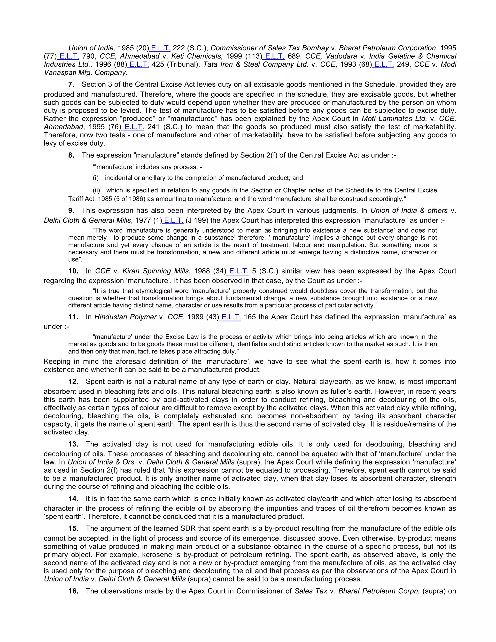 Union of India, 1985 (20) E.L.T. 222 (S.C.), Commissioner of Sales Tax Bombay v. Bharat Petroleum Corporation, 1995
(77) E.L.T. 790, CCE, Ahmedabad v. Keti Chemicals, 1999 (113) E.L.T. 689, CCE, Vadodara v. India Gelatine & Chemical
Industries Ltd., 1996 (88) E.L.T. 425 (Tribunal), Tata Iron & Steel Company Ltd. v. CCE, 1993 (68) E.L.T. 249, CCE v. Modi
Vanaspati Mfg. Company.
7. Section 3 of the Central Excise Act levies duty on all excisable goods mentioned in the Schedule, provided they are
produced and manufactured. Therefore, where the goods are specified in the schedule, they are excisable goods, but whether
such goods can be subjected to duty would depend upon whether they are produced or manufactured by the person on whom
duty is proposed to be levied. The test of manufacture has to be satisfied before any goods can be subjected to excise duty.
Rather the expression “produced” or “manufactured” has been explained by the Apex Court in Moti Laminates Ltd. v. CCE,
Ahmedabad, 1995 (76) E.L.T. 241 (S.C.) to mean that the goods so produced must also satisfy the test of marketability.
Therefore, now two tests - one of manufacture and other of marketability, have to be satisfied before subjecting any goods to
levy of excise duty.
8. The expression “manufacture” stands defined by Section 2(f) of the Central Excise Act as under :-
“’manufacture’ includes any process; -
(i) incidental or ancillary to the completion of manufactured product; and
(ii) which is specified in relation to any goods in the Section or Chapter notes of the Schedule to the Central Excise
Tariff Act, 1985 (5 of 1986) as amounting to manufacture, and the word ‘manufacture’ shall be construed accordingly.“
9. This expression has also been interpreted by the Apex Court in various judgments. In Union of India & others v.
Delhi Cloth & General Mills, 1977 (1) E.L.T. (J 199) the Apex Court has interpreted this expression “manufacture” as under :-
“The word ‘manufacture is generally understood to mean as bringing into existence a new substance’ and does not
mean merely ‘ to produce some change in a substance’ therefore, ‘ manufacture’ implies a change but every change is not
manufacture and yet every change of an article is the result of treatment, labour and manipulation. But something more is
necessary and there must be transformation, a new and different article must emerge having a distinctive name, character or
use”.
10. In CCE v. Kiran Spinning Mills, 1988 (34) E.L.T. 5 (S.C.) similar view has been expressed by the Apex Court
regarding the expression ‘manufacture’. It has been observed in that case, by the Court as under :-
“It is true that etymological word ‘manufacture’ properly construed would doubtless cover the transformation, but the
question is whether that transformation brings about fundamental change, a new substance brought into existence or a new
different article having distinct name, character or use results from a particular process of particular activity.”
11. In Hindustan Polymer v. CCE, 1989 (43) E.L.T. 165 the Apex Court has defined the expression ‘manufacture’ as
under :-
“manufacture’ under the Excise Law is the process or activity which brings into being articles which are known in the
market as goods and to be goods these must be different, identifiable and distinct articles known to the market as such. It is then
and then only that manufacture takes place attracting duty."
Keeping in mind the aforesaid definition of the ‘manufacture’, we have to see what the spent earth is, how it comes into
existence and whether it can be said to be a manufactured product.
12. Spent earth is not a natural name of any type of earth or clay. Natural clay/earth, as we know, is most important
absorbent used in bleaching fats and oils. This natural bleaching earth is also known as fuller’s earth. However, in recent years
this earth has been supplanted by acid-activated clays in order to conduct refining, bleaching and decolouring of the oils,
effectively as certain types of colour are difficult to remove except by the activated clays. When this activated clay while refining,
decolouring, bleaching the oils, is completely exhausted and becomes non-absorbent by taking its absorbent character
capacity, it gets the name of spent earth. The spent earth is thus the second name of activated clay. It is residue/remains of the
activated clay.
13. The activated clay is not used for manufacturing edible oils. It is only used for deodouring, bleaching and
decolouring of oils. These processes of bleaching and decolouring etc. cannot be equated with that of ‘manufacture’ under the
law. In Union of India & Ors. v. Delhi Cloth & General Mills (supra), the Apex Court while defining the expression ‘manufacture’
as used in Section 2(f) has ruled that “this expression cannot be equated to processing. Therefore, spent earth cannot be said
to be a manufactured product. It is only another name of activated clay, when that clay loses its absorbent character, strength
during the course of refining and bleaching the edible oils.
14. It is in fact the same earth which is once initially known as activated clay/earth and which after losing its absorbent
character in the process of refining the edible oil by absorbing the impurities and traces of oil therefrom becomes known as
‘spent earth’. Therefore, it cannot be concluded that it is a manufactured product.
15. The argument of the learned SDR that spent earth is a by-product resulting from the manufacture of the edible oils
cannot be accepted, in the light of process and source of its emergence, discussed above. Even otherwise, by-product means
something of value produced in making main product or a substance obtained in the course of a specific process, but not its
primary object. For example, kerosene is by-product of petroleum refining. The spent earth, as observed above, is only the
second name of the activated clay and is not a new or by-product emerging from the manufacture of oils, as the activated clay
is used only for the purpose of bleaching and decolouring the oil and that process as per the observations of the Apex Court in
Union of India v. Delhi Cloth & General Mills (supra) cannot be said to be a manufacturing process.
16. The observations made by the Apex Court in Commissioner of Sales Tax v. Bharat Petroleum Corpn. (supra) on
 