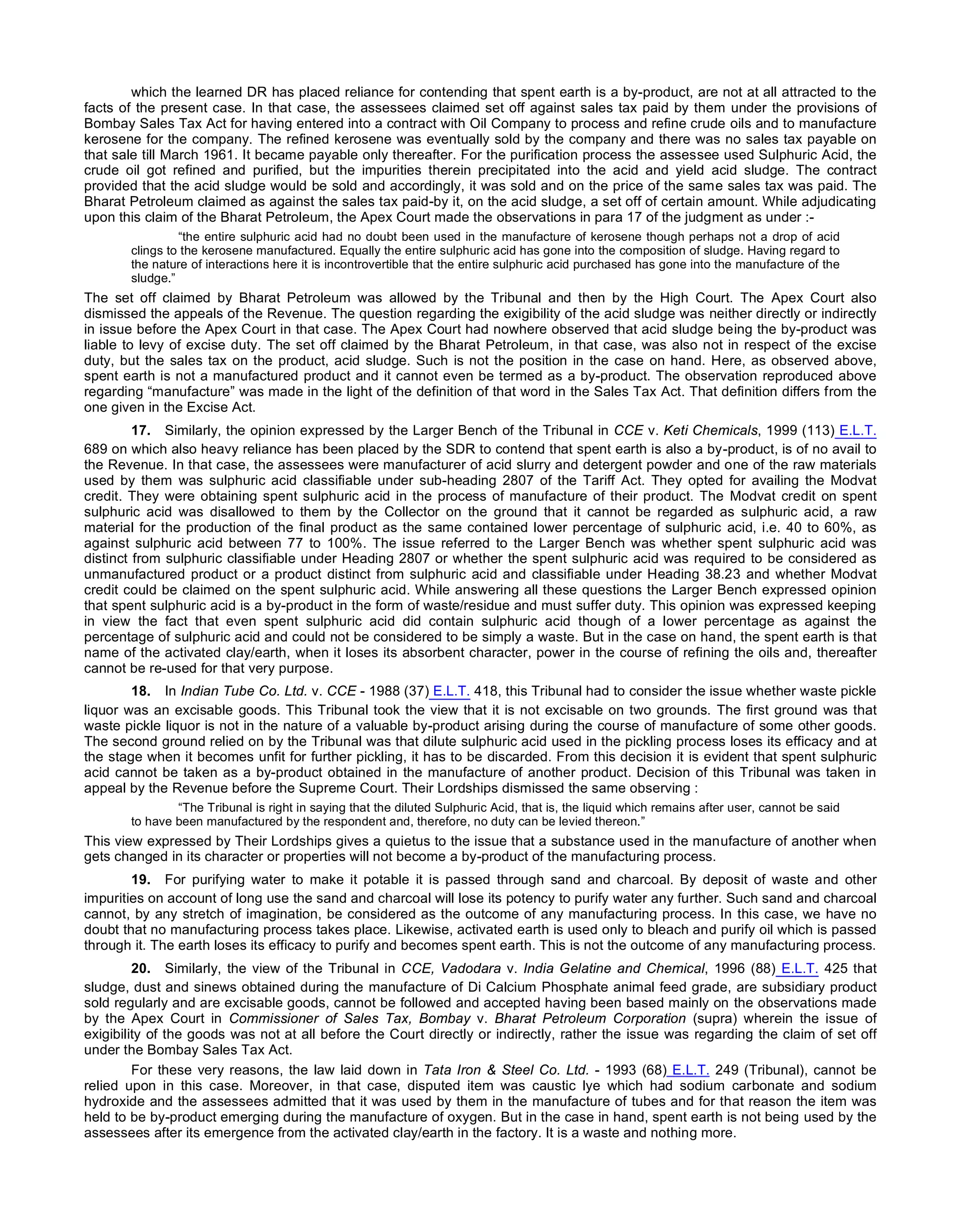 which the learned DR has placed reliance for contending that spent earth is a by-product, are not at all attracted to the
facts of the present case. In that case, the assessees claimed set off against sales tax paid by them under the provisions of
Bombay Sales Tax Act for having entered into a contract with Oil Company to process and refine crude oils and to manufacture
kerosene for the company. The refined kerosene was eventually sold by the company and there was no sales tax payable on
that sale till March 1961. It became payable only thereafter. For the purification process the assessee used Sulphuric Acid, the
crude oil got refined and purified, but the impurities therein precipitated into the acid and yield acid sludge. The contract
provided that the acid sludge would be sold and accordingly, it was sold and on the price of the same sales tax was paid. The
Bharat Petroleum claimed as against the sales tax paid-by it, on the acid sludge, a set off of certain amount. While adjudicating
upon this claim of the Bharat Petroleum, the Apex Court made the observations in para 17 of the judgment as under :-
“the entire sulphuric acid had no doubt been used in the manufacture of kerosene though perhaps not a drop of acid
clings to the kerosene manufactured. Equally the entire sulphuric acid has gone into the composition of sludge. Having regard to
the nature of interactions here it is incontrovertible that the entire sulphuric acid purchased has gone into the manufacture of the
sludge.”
The set off claimed by Bharat Petroleum was allowed by the Tribunal and then by the High Court. The Apex Court also
dismissed the appeals of the Revenue. The question regarding the exigibility of the acid sludge was neither directly or indirectly
in issue before the Apex Court in that case. The Apex Court had nowhere observed that acid sludge being the by-product was
liable to levy of excise duty. The set off claimed by the Bharat Petroleum, in that case, was also not in respect of the excise
duty, but the sales tax on the product, acid sludge. Such is not the position in the case on hand. Here, as observed above,
spent earth is not a manufactured product and it cannot even be termed as a by-product. The observation reproduced above
regarding “manufacture” was made in the light of the definition of that word in the Sales Tax Act. That definition differs from the
one given in the Excise Act.
17. Similarly, the opinion expressed by the Larger Bench of the Tribunal in CCE v. Keti Chemicals, 1999 (113) E.L.T.
689 on which also heavy reliance has been placed by the SDR to contend that spent earth is also a by-product, is of no avail to
the Revenue. In that case, the assessees were manufacturer of acid slurry and detergent powder and one of the raw materials
used by them was sulphuric acid classifiable under sub-heading 2807 of the Tariff Act. They opted for availing the Modvat
credit. They were obtaining spent sulphuric acid in the process of manufacture of their product. The Modvat credit on spent
sulphuric acid was disallowed to them by the Collector on the ground that it cannot be regarded as sulphuric acid, a raw
material for the production of the final product as the same contained lower percentage of sulphuric acid, i.e. 40 to 60%, as
against sulphuric acid between 77 to 100%. The issue referred to the Larger Bench was whether spent sulphuric acid was
distinct from sulphuric classifiable under Heading 2807 or whether the spent sulphuric acid was required to be considered as
unmanufactured product or a product distinct from sulphuric acid and classifiable under Heading 38.23 and whether Modvat
credit could be claimed on the spent sulphuric acid. While answering all these questions the Larger Bench expressed opinion
that spent sulphuric acid is a by-product in the form of waste/residue and must suffer duty. This opinion was expressed keeping
in view the fact that even spent sulphuric acid did contain sulphuric acid though of a lower percentage as against the
percentage of sulphuric acid and could not be considered to be simply a waste. But in the case on hand, the spent earth is that
name of the activated clay/earth, when it loses its absorbent character, power in the course of refining the oils and, thereafter
cannot be re-used for that very purpose.
18. In Indian Tube Co. Ltd. v. CCE - 1988 (37) E.L.T. 418, this Tribunal had to consider the issue whether waste pickle
liquor was an excisable goods. This Tribunal took the view that it is not excisable on two grounds. The first ground was that
waste pickle liquor is not in the nature of a valuable by-product arising during the course of manufacture of some other goods.
The second ground relied on by the Tribunal was that dilute sulphuric acid used in the pickling process loses its efficacy and at
the stage when it becomes unfit for further pickling, it has to be discarded. From this decision it is evident that spent sulphuric
acid cannot be taken as a by-product obtained in the manufacture of another product. Decision of this Tribunal was taken in
appeal by the Revenue before the Supreme Court. Their Lordships dismissed the same observing :
“The Tribunal is right in saying that the diluted Sulphuric Acid, that is, the liquid which remains after user, cannot be said
to have been manufactured by the respondent and, therefore, no duty can be levied thereon.”
This view expressed by Their Lordships gives a quietus to the issue that a substance used in the manufacture of another when
gets changed in its character or properties will not become a by-product of the manufacturing process.
19. For purifying water to make it potable it is passed through sand and charcoal. By deposit of waste and other
impurities on account of long use the sand and charcoal will lose its potency to purify water any further. Such sand and charcoal
cannot, by any stretch of imagination, be considered as the outcome of any manufacturing process. In this case, we have no
doubt that no manufacturing process takes place. Likewise, activated earth is used only to bleach and purify oil which is passed
through it. The earth loses its efficacy to purify and becomes spent earth. This is not the outcome of any manufacturing process.
20. Similarly, the view of the Tribunal in CCE, Vadodara v. India Gelatine and Chemical, 1996 (88) E.L.T. 425 that
sludge, dust and sinews obtained during the manufacture of Di Calcium Phosphate animal feed grade, are subsidiary product
sold regularly and are excisable goods, cannot be followed and accepted having been based mainly on the observations made
by the Apex Court in Commissioner of Sales Tax, Bombay v. Bharat Petroleum Corporation (supra) wherein the issue of
exigibility of the goods was not at all before the Court directly or indirectly, rather the issue was regarding the claim of set off
under the Bombay Sales Tax Act.
For these very reasons, the law laid down in Tata Iron & Steel Co. Ltd. - 1993 (68) E.L.T. 249 (Tribunal), cannot be
relied upon in this case. Moreover, in that case, disputed item was caustic lye which had sodium carbonate and sodium
hydroxide and the assessees admitted that it was used by them in the manufacture of tubes and for that reason the item was
held to be by-product emerging during the manufacture of oxygen. But in the case in hand, spent earth is not being used by the
assessees after its emergence from the activated clay/earth in the factory. It is a waste and nothing more.
 