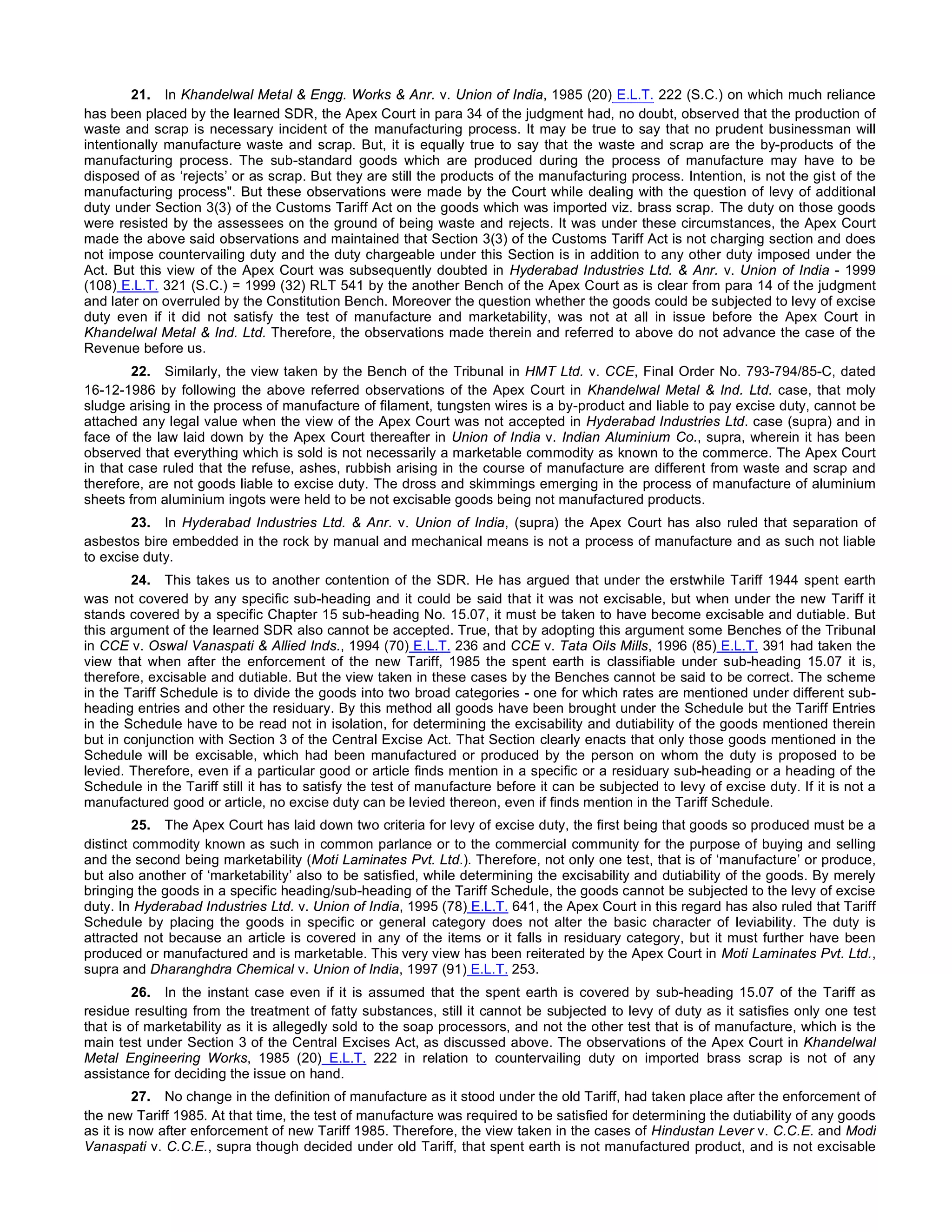 21. In Khandelwal Metal & Engg. Works & Anr. v. Union of India, 1985 (20) E.L.T. 222 (S.C.) on which much reliance
has been placed by the learned SDR, the Apex Court in para 34 of the judgment had, no doubt, observed that the production of
waste and scrap is necessary incident of the manufacturing process. It may be true to say that no prudent businessman will
intentionally manufacture waste and scrap. But, it is equally true to say that the waste and scrap are the by-products of the
manufacturing process. The sub-standard goods which are produced during the process of manufacture may have to be
disposed of as ‘rejects’ or as scrap. But they are still the products of the manufacturing process. Intention, is not the gist of the
manufacturing process". But these observations were made by the Court while dealing with the question of levy of additional
duty under Section 3(3) of the Customs Tariff Act on the goods which was imported viz. brass scrap. The duty on those goods
were resisted by the assessees on the ground of being waste and rejects. It was under these circumstances, the Apex Court
made the above said observations and maintained that Section 3(3) of the Customs Tariff Act is not charging section and does
not impose countervailing duty and the duty chargeable under this Section is in addition to any other duty imposed under the
Act. But this view of the Apex Court was subsequently doubted in Hyderabad Industries Ltd. & Anr. v. Union of India - 1999
(108) E.L.T. 321 (S.C.) = 1999 (32) RLT 541 by the another Bench of the Apex Court as is clear from para 14 of the judgment
and later on overruled by the Constitution Bench. Moreover the question whether the goods could be subjected to levy of excise
duty even if it did not satisfy the test of manufacture and marketability, was not at all in issue before the Apex Court in
Khandelwal Metal & Ind. Ltd. Therefore, the observations made therein and referred to above do not advance the case of the
Revenue before us.
22. Similarly, the view taken by the Bench of the Tribunal in HMT Ltd. v. CCE, Final Order No. 793-794/85-C, dated
16-12-1986 by following the above referred observations of the Apex Court in Khandelwal Metal & Ind. Ltd. case, that moly
sludge arising in the process of manufacture of filament, tungsten wires is a by-product and liable to pay excise duty, cannot be
attached any legal value when the view of the Apex Court was not accepted in Hyderabad Industries Ltd. case (supra) and in
face of the law laid down by the Apex Court thereafter in Union of India v. Indian Aluminium Co., supra, wherein it has been
observed that everything which is sold is not necessarily a marketable commodity as known to the commerce. The Apex Court
in that case ruled that the refuse, ashes, rubbish arising in the course of manufacture are different from waste and scrap and
therefore, are not goods liable to excise duty. The dross and skimmings emerging in the process of manufacture of aluminium
sheets from aluminium ingots were held to be not excisable goods being not manufactured products.
23. In Hyderabad Industries Ltd. & Anr. v. Union of India, (supra) the Apex Court has also ruled that separation of
asbestos bire embedded in the rock by manual and mechanical means is not a process of manufacture and as such not liable
to excise duty.
24. This takes us to another contention of the SDR. He has argued that under the erstwhile Tariff 1944 spent earth
was not covered by any specific sub-heading and it could be said that it was not excisable, but when under the new Tariff it
stands covered by a specific Chapter 15 sub-heading No. 15.07, it must be taken to have become excisable and dutiable. But
this argument of the learned SDR also cannot be accepted. True, that by adopting this argument some Benches of the Tribunal
in CCE v. Oswal Vanaspati & Allied Inds., 1994 (70) E.L.T. 236 and CCE v. Tata Oils Mills, 1996 (85) E.L.T. 391 had taken the
view that when after the enforcement of the new Tariff, 1985 the spent earth is classifiable under sub-heading 15.07 it is,
therefore, excisable and dutiable. But the view taken in these cases by the Benches cannot be said to be correct. The scheme
in the Tariff Schedule is to divide the goods into two broad categories - one for which rates are mentioned under different sub-
heading entries and other the residuary. By this method all goods have been brought under the Schedule but the Tariff Entries
in the Schedule have to be read not in isolation, for determining the excisability and dutiability of the goods mentioned therein
but in conjunction with Section 3 of the Central Excise Act. That Section clearly enacts that only those goods mentioned in the
Schedule will be excisable, which had been manufactured or produced by the person on whom the duty is proposed to be
levied. Therefore, even if a particular good or article finds mention in a specific or a residuary sub-heading or a heading of the
Schedule in the Tariff still it has to satisfy the test of manufacture before it can be subjected to levy of excise duty. If it is not a
manufactured good or article, no excise duty can be levied thereon, even if finds mention in the Tariff Schedule.
25. The Apex Court has laid down two criteria for levy of excise duty, the first being that goods so produced must be a
distinct commodity known as such in common parlance or to the commercial community for the purpose of buying and selling
and the second being marketability (Moti Laminates Pvt. Ltd.). Therefore, not only one test, that is of ‘manufacture’ or produce,
but also another of ‘marketability’ also to be satisfied, while determining the excisability and dutiability of the goods. By merely
bringing the goods in a specific heading/sub-heading of the Tariff Schedule, the goods cannot be subjected to the levy of excise
duty. In Hyderabad Industries Ltd. v. Union of India, 1995 (78) E.L.T. 641, the Apex Court in this regard has also ruled that Tariff
Schedule by placing the goods in specific or general category does not alter the basic character of leviability. The duty is
attracted not because an article is covered in any of the items or it falls in residuary category, but it must further have been
produced or manufactured and is marketable. This very view has been reiterated by the Apex Court in Moti Laminates Pvt. Ltd.,
supra and Dharanghdra Chemical v. Union of India, 1997 (91) E.L.T. 253.
26. In the instant case even if it is assumed that the spent earth is covered by sub-heading 15.07 of the Tariff as
residue resulting from the treatment of fatty substances, still it cannot be subjected to levy of duty as it satisfies only one test
that is of marketability as it is allegedly sold to the soap processors, and not the other test that is of manufacture, which is the
main test under Section 3 of the Central Excises Act, as discussed above. The observations of the Apex Court in Khandelwal
Metal Engineering Works, 1985 (20) E.L.T. 222 in relation to countervailing duty on imported brass scrap is not of any
assistance for deciding the issue on hand.
27. No change in the definition of manufacture as it stood under the old Tariff, had taken place after the enforcement of
the new Tariff 1985. At that time, the test of manufacture was required to be satisfied for determining the dutiability of any goods
as it is now after enforcement of new Tariff 1985. Therefore, the view taken in the cases of Hindustan Lever v. C.C.E. and Modi
Vanaspati v. C.C.E., supra though decided under old Tariff, that spent earth is not manufactured product, and is not excisable
 