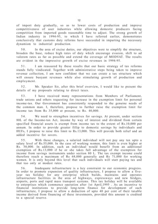 12
of import duty gradually, so as to lower costs of production and improve
competitiveness of user industries while allowing domestic producers facing
competition from imported goods reasonable time to adjust. The strong growth of
Indian industry in 1994-95, to which I have referred earlier, demonstrates
conclusively that customs duty reforms have succeeded in imparting the necessary
dynamism to industrial production.
5 0 . In the area of excise duties, our objectives were to simplify the structure,
broaden the base, reduce high rates of duty which encourage evasion, shift to ad
valorem rates as far as possible and extend the coverage of MODVAT. The results
are evident in the impressive growth of excise revenues in 1994-95.
5 1 . I am reassured by these results that our basic strategy of tax reforms
stands fully vindicated. Together with administrative steps being taken to improve
revenue collection, I am now confident that we can create a tax structure which
will ensure buoyant revenues while also stimulating growth of production and
employment.
5 2 . Mr. Speaker Sir, after this brief overview, I would like to present the
details of my proposals relating to direct taxes.
5 3 . I have received many representations from Members of Parliament,
trade unions and others requesting for increase in the exemption limit for personal
income-tax. Our Government has consistently responded to the genuine needs of
the common man. I, therefore, propose to further raise the exemption limit for
income tax from Rs 35,000 at present, to Rs. 40,000.
5 4 . We need to strengthen incentives for savings. At present, under section
80L of the Income-tax Act, income by way of interest and dividend from certain
specified financial assets is exempt from income tax to the extent of Rs.10,000 per
annum. In order to provide greater fillip to domestic savings by individuals and
HUFs, I propose to raise this limit to Rs.13,000. This will provide both relief and an
added incentive for savers.
5 5 . With these changes, a salaried individual will not pay any tax upto a
salary level of Rs.55,000. In the case of working women, this limit is even higher at
Rs. 58,000. In addition, such an individual would benefit from an additional
exemption of Rs.13,000 if he or she takes full advantage of the exemption for
income from savings instruments under section 80 L. The tax exempt income could
therefore reach a maximum of Rs 68,000 generally and Rs 71,000 for working
women. It is only beyond this level that such individuals will start paying tax and
that too only at modest rates.
5 6 . Inadequate infrastructure is a key constraint to our economic progress.
In order to promote expansion of quality infrastructure, I propose to allow a five-
year tax holiday for any enterprise which builds, maintains and operates
infrastructure facilities in the area of highways, expressways and new bridges,
airports, ports and rapid mass transport systems. This tax holiday will be available
to enterprises which commence operation after 1st April,1995 . As an incentive to
financial institutions to provide long-term finance for development of such
infrastructure, I propose to allow a deduction of upto 40 per cent of their taxable
income derived from financing of these investments, provided this amount is credited
to a special reserve.
 