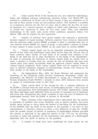 13
5 7 . Under section 80-IA of the Income-tax Act, new industrial undertakings,
hotels and shipping concerns commencing operation before 31st March,1995 are
entitled to a deduction of 30 per cent of their income if they are companies or 25
per cent of their income if they are non-corporate entities. This incentive is available
to co-operative societies for the first 12 years, and to others for the first 10 years
of operation. As a special measure of support to small scale industries, I propose
to extend this concession to them for five more years. Thus, new industrial
undertakings in the small scale sector which commence operation before 31st
March, 2000 will be eligible for this concession.
5 8 . Exports of software have grown rapidly and represent a potentially
dynamic segment of export earnings. Software exporters have, however, represented
that the deduction under section 80HHE available to them is extended from year to
year whereas section 80HHC for export of goods is open-ended. I propose to accede
to their request to place section 80HHE on the same basis as section 80HHC.
5 9 . Venture capital funds can be an important instrument for promoting
growth of new firms and technologies which often involve high risk. The tax laws of
many countries allow income of such funds to be exempt from taxation in the
hands of the fund but tax it, after distribution, in the hands of the shareholders.
In order to encourage the formation of venture capital funds on similar lines in
India, I propose to exempt from tax, income by way of dividend and long term
capital gains from equity investments made by approved venture capital funds or
venture capital companies. Such venture capital funds will be required to invest
only in unlisted companies engaged in manufacturing. Income will, however, be
fully taxable in the hands of the shareholders.
6 0 . On Independence Day, 1994, the Prime Minister had announced the
launching of the Integrated Urban Poverty Eradication Programme. Under this
programme, the Ministry of Urban Development is setting up a National Urban
Poverty Eradication Fund (NUPEF). I propose to allow 100% deduction from income
in respect of contributions made to this fund.
6 1 . Under section 80-U of the Income-tax Act, a separate deduction of
Rs.20,000 is allowed from the total income of handicapped persons. I have received
several representations from handicapped persons and welfare organisations stating
that these individuals need additional relief on account of increased cost of medicines
and living aids. Recognising their needs, I propose to raise the level of deduction for
handicapped persons from Rs.20,000 at present to Rs.40,000.
6 2 . Many voluntary relief organisations have represented that the parents
or guardians of children with severe disability, such as spastic children, face great
mental agony having to worry about the burden of providing for the maintenance
of the disabled after the death of the parents or the guardian. I see merit in this
representation. I, therefore, propose to allow a new deduction of upto Rs. 20,000,
from the taxable income of parents or guardians of handicapped children provided
this amount is deposited in any approved scheme of LIC, UTI etc. for providing
recurring or lump sum payment for the maintenance and upkeep of a handicapped
dependant after the death of parents or the guardian.
6 3 . A number of funds have been established by trade unions for the
 