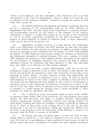 14
welfare of the employees and their dependants. These funds are used to provide
cash benefits in the event of superannuation, illness or death or to meet the cost
of education of the employees’ children. I propose to exempt the income of such
funds from income tax.
6 4 . The National Minorities Development and Finance Corporation has been
set up in pursuance of the announcement made by the Prime Minister on
Independence Day, 1993. The main object of the Corporation is to promote economic
and developmental activities for the benefit of the members of the minority
communities. I propose to exempt from income tax the income of this corporation
as well as of similar corporations established by any State Government. I also
propose to allow deduction in respect of donations made to these corporations,
under section 80G of the Income-tax Act .
6 5 . Upgradation of human resources is a high priority. The fundamental
need is for improvement of primary and adult education in rural and semi-urban
areas where facilities for such education are deficient. In addition to public funding,
we have to encourage private contributions for this purpose. In 1993, I had extended
the benefit of 100% deduction from taxable income for donations to universities
and educational institutions of national eminence. This year, I propose to extend
100% deduction for donations to Zila Saksharta Samitis constituted in the districts
for the promotion of elementary education. This measure will help to mobilise
additional resources for elementary and adult education in rural and semi-urban
areas and enable us to intensify our total literacy campaign.
6 6 . All over the world, revenue administrations widen the tax base by
enlarging the scope of deduction of tax at source. This brings in more persons into
the tax net and assists the transition to lower rates of taxation. It also helps in the
reporting of correct incomes. In many countries, income from professional and
technical services is subject to deduction of tax at source. In order to prevent
under-reporting of income in this sector, I propose to introduce a new provision in
the Income-tax Act subjecting the sums payable by way of fees for professional or
technical services to the requirement of deduction of income-tax at source at the
rate of 10 per cent. There will be no deduction of tax at source where the aggregate
of payments or credits during the financial year is below Rs.20,000 or where
payments are made by individuals and HUFs.
6 7 . Tax is deducted at source on payments made in excess of Rs. 10,000,
to contractors under section 194C of the Income-tax Act. Legal disputes have arisen
whether the TDS provisions will apply to transport contracts, advertisement
contracts, broadcasting contracts, telecasting contracts and catering contracts. To
avoid further litigation and check tax avoidance, I propose to provide for deduction
of tax at source in these cases at the existing rate of 2 per cent for the main
contract and 1 per cent for sub-contracts. Taking into account the inflation over
the years, I also propose to raise the limit below which deduction at source is not
necessary from Rs.10,000 at present to Rs.20,000.
6 8 . The income from units of mutual funds or of the Unit Trust of India,
though liable to income-tax, is not subject to deduction of tax at source in most
cases. This has led to non-reporting or under-reporting of such income. In order to
prevent misuse and ensure a uniformity of treatment with other financial instruments
 