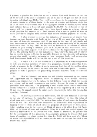 15
I propose to provide for deduction of tax at source from such incomes at the rate
of 20 per cent in the case of companies and at the rate of 15 per cent for all others
including individuals and HUFs. There will be no change in the present tax treatment
of non-residents or offshore funds. In the case of resident unit-holders, deduction
of tax at source will be made only if the aggregate amount of income payable under
each scheme during a financial year exceeds Rs.10,000. No deduction of tax at
source will be required where units have been issued under an existing scheme
which provides for payment of a fixed amount after a certain period of time or
where post-dated cheques have already been issued towards payment of income.
6 9 . I also propose to provide for deduction of income-tax at source from
interest on time deposits with banks at the rate of 20 per cent plus surcharge in
the case of domestic companies and 10 per cent in the case of individuals and
other non-corporate entities. The new provision will be applicable only to the deposits
made on or after 1st July, 1995. No tax shall be deducted if the amount of interest
credited or paid during a financial year is Rs.10,000 or less branch-wise. Thus,
persons having small deposits will not be affected by the requirement of deduction
of tax. The existing facility of non-deduction of tax, where the recipient of interest
has no taxable income will also be available. Interest on time deposits with primary
co-operative credit societies, co-operative land mortgage banks and co-operative
land development banks will be outside the scope of this provision.
70. Chapter XX C of the Income-tax Act empowers the Central Government
to make pre-emptive purchase of immovable properties, beyond a prescribed limit,
which, at present, is Rs.10 lakhs. A single monetary limit for all the notified cities
needs to be revised in the context of local variations in real estate prices. I, therefore,
propose to make a provision for prescribing different monetary limits for different
cities.
7 1 . Hon’ble Members are aware that the searches conducted by the Income
Tax Department are an important means of unearthing black money. However,
undisclosed incomes have to be related to the different years in which the income
was earned and as such assessments are unduly delayed. In order to make the
procedure more effective, I am proposing a new scheme under which undisclosed
income detected as a result of search shall be assessed separately at a flat rate of
60 per cent. An appeal against the order can be filed directly before the Income-Tax
Appellate Tribunal.
7 2 . In allowing deduction for depreciation, 100 per cent deduction is allowed
in the year of purchase for individual items of machinery or plant the value of
which does not exceed Rs.5,000, The written down value of such assets is thereafter
taken as nil. This provision was introduced as difficulties were experienced in
keeping record of items of small value for purposes of allowance of depreciation.
After switching over to the concept of block of assets with effect from 1st April,
1988, all the items of plant and machinery falling in a block are pooled together for
allowing depreciation at the prescribed rates. There is, therefore, no justification
for the continuance of this provision. I, accordingly, propose to provide that even
items of machinery or plant costing less than Rs. 5,000 will form part of a ‘block
of assets’ and depreciation will be allowed on the same at the rate specified in the
Income-tax Rules.
 