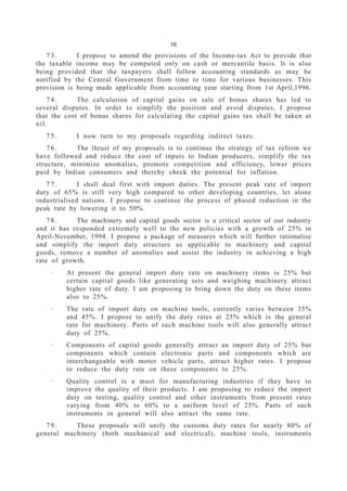 16
7 3 . I propose to amend the provisions of the Income-tax Act to provide that
the taxable income may be computed only on cash or mercantile basis. It is also
being provided that the taxpayers shall follow accounting standards as may be
notified by the Central Government from time to time for various businesses. This
provision is being made applicable from accounting year starting from 1st April,1996.
7 4 . The calculation of capital gains on sale of bonus shares has led to
several disputes. In order to simplify the position and avoid disputes, I propose
that the cost of bonus shares for calculating the capital gains tax shall be taken at
nil.
7 5 . I now turn to my proposals regarding indirect taxes.
7 6 . The thrust of my proposals is to continue the strategy of tax reform we
have followed and reduce the cost of inputs to Indian producers, simplify the tax
structure, minimize anomalies, promote competition and efficiency, lower prices
paid by Indian consumers and thereby check the potential for inflation.
7 7 . I shall deal first with import duties. The present peak rate of import
duty of 65% is still very high compared to other developing countries, let alone
industrialised nations. I propose to continue the process of phased reduction in the
peak rate by lowering it to 50%.
7 8 . The machinery and capital goods sector is a critical sector of our industry
and it has responded extremely well to the new policies with a growth of 25% in
April-November, 1994. I propose a package of measures which will further rationalise
and simplify the import duty structure as applicable to machinery and capital
goods, remove a number of anomalies and assist the industry in achieving a high
rate of growth.
· At present the general import duty rate on machinery items is 25% but
certain capital goods like generating sets and weighing machinery attract
higher rate of duty. I am proposing to bring down the duty on these items
also to 25%.
· The rate of import duty on machine tools, currently varies between 35%
and 45%. I propose to unify the duty rates at 25% which is the general
rate for machinery. Parts of such machine tools will also generally attract
duty of 25%.
· Components of capital goods generally attract an import duty of 25% but
components which contain electronic parts and components which are
interchangeable with motor vehicle parts, attract higher rates. I propose
to reduce the duty rate on these components to 25%.
· Quality control is a must for manufacturing industries if they have to
improve the quality of their products. I am proposing to reduce the import
duty on testing, quality control and other instruments from present rates
varying from 40% to 60% to a uniform level of 25%. Parts of such
instruments in general will also attract the same rate.
7 9 . These proposals will unify the customs duty rates for nearly 80% of
general machinery (both mechanical and electrical), machine tools, instruments
 