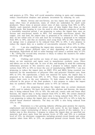 17
and projects at 25%. They will avoid anomalies relating to parts and components,
reduce classification disputes and promote investment by reducing its cost.
8 0 . Metals, ferrous and non-ferrous, are key inputs into capital goods and
many other lines of production, many of which are undertaken by small scale
producers. These items at present attract rates of duty varying from 50% to 60%.
Ideally, such materials should not attract rates of duty higher than those on the
capital goods. But keeping in view the need to allow domestic producers of metals
a reasonable transition period, I am proposing to reduce the import duty rates on
ferrous and non-ferrous metals to 40%. For unwrought non-ferrous metals like
copper, zinc and lead, the import duty is proposed to be reduced to 35%. Import
duty on hot rolled coils of iron and steel for re-rolling is proposed to be reduced
from 40% to 30%, and that on stainless steel scrap from 30% to 20%. Import duty
on sponge iron is proposed to be reduced from 30% to 20%. I also propose to
reduce the import duty on a number of non-metallic minerals from 65% to 30%.
8 1 . I am also simplifying the import duty structure on ball or roller bearings
which currently attract different rates of duty depending on size, weight and
description. Henceforth all ball or roller bearings will attract a uniform duty of 25%
+ Rs. 120/kg.The revised duty structure is likely to reduce the incentive for under-
invoicing and smuggling.
8 2 . Clothing and textiles are items of mass consumption. Yet our import
duties on raw materials and inputs used to manufacture synthetic yarns, fibres
and fabrics are on the high side. In view of this, and keeping in mind the continuing
inflationary pressure in this sensitive area, I propose to reduce import duty on
xylenes from 30% to 10% to lower the cost of manufacturing DMT/PTA. I am also
proposing to reduce the import duty on DMT, PTA and MEG, being essential raw
materials for the manufacture of polyester fibre and polyester filament yarn, from
60% to 35%. On caprolactum, a basic raw material for nylon, the import duty is
proposed to be reduced from 60% to 45%. These changes should substantially
reduce input costs to the user industries. To help ensure that the benefits are
reflected in the prices of the final products, I also propose to reduce the import
duty on synthetic fibres and filament yarns to 45% ad valorem.
8 3 . I am also proposing to reduce the import duty on certain chemicals
widely used in industry. On basic feed stocks like ethylene and benzene, the import
duty is being reduced from 15% to 10%. On soda ash, caustic soda and linear alkyl
benzene, the import duty is being reduced from 65% to 40%. On certain chemical
intermediates like acrylonitrile, the import duty is being reduced from 30% to 20%.
I am proposing to reduce the import duty on molasses from 65% to 10% to help the
alcohol based chemical industries. The duty on LPG is also being reduced from
15% to 10%.
84. Electronics is a fast growing industry offering great promise for exports,
employment and development in the small scale sector. In my last budget, I had
conducted a major restructuring of duties to promote growth of this industry. As a
further step in this direction, I propose to reduce the import duty on specified raw
materials and piece parts from the present levels of 20% and 30% to a uniform
level of 15%, on electronic components including printed circuit boards and colour
monitor tubes from 40% to 25%, on populated printed circuit boards from 50%
 