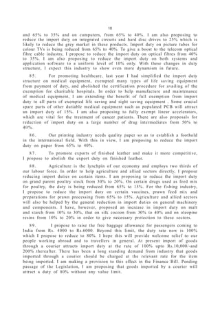 18
and 65% to 35% and on computers, from 65% to 40%. I am also proposing to
reduce the import duty on integrated circuits and hard disc drives to 25% which is
likely to reduce the grey market in these products. Import duty on picture tubes for
colour TVs is being reduced from 65% to 40%. To give a boost to the telecom optical
fibre cable industry, I propose to reduce the import duty on optical fibres from 40%
to 35%. I am also proposing to reduce the import duty on both systems and
application software to a uniform level of 10% only. With these changes in duty
structure, I expect this industry to show even more dynamism in future.
8 5 . For promoting healthcare, last year I had simplified the import duty
structure on medical equipment, exempted many types of life saving equipment
from payment of duty, and abolished the certification procedure for availing of the
exemption for charitable hospitals. In order to help manufacture and maintenance
of medical equipment, I am extending the benefit of full exemption from import
duty to all parts of exempted life saving and sight saving equipment . Some crucial
spare parts of other dutiable medical equipment such as populated PCB will attract
an import duty of 15%. I am also proposing to fully exempt linear accelerators,
which are vital for the treatment of cancer patients. There are also proposals for
reduction of import duty on a large number of drug intermediates from 50% to
40%.
8 6 . Our printing industry needs quality paper so as to establish a foothold
in the international field. With this in view, I am proposing to reduce the import
duty on paper from 65% to 40%.
8 7 . To promote exports of finished leather and make it more competitive,
I propose to abolish the export duty on finished leather.
8 8 . Agriculture is the lynchpin of our economy and employs two thirds of
our labour force. In order to help agriculture and allied sectors directly, I propose
reducing import duties on certain items. I am proposing to reduce the import duty
on grand parent poultry stock from 30% to 20%. On certain drugs used as feed mix
for poultry, the duty is being reduced from 65% to 15%. For the fishing industry,
I propose to reduce the import duty on certain vaccines, prawn feed mix and
preparations for prawn processing from 65% to 15%. Agriculture and allied sectors
will also be helped by the general reduction in import duties on general machinery
and components. I have, however, proposed an increase in import duty on malt
and starch from 10% to 30%, that on silk cocoon from 30% to 40% and on oleopine
resins from 10% to 20% in order to give necessary protection to these sectors.
8 9 . I propose to raise the free baggage allowance for passengers coming to
India from Rs. 4000 to Rs.6000. Beyond this limit, the duty rate now is 100%
which I propose to reduce to 80%. I hope this will provide welcome relief to our
people working abroad and to travellers in general. At present import of goods
through a courier attracts import duty at the rate of 100% upto Rs.10,000/-and
200% thereafter. There has been a long standing demand from industry that goods
imported through a courier should be charged at the relevant rate for the item
being imported. I am making a provision to this effect in the Finance Bill. Pending
passage of the Legislation, I am proposing that goods imported by a courier will
attract a duty of 80% without any value limit.
 