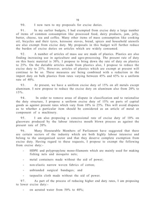 19
9 0 . I now turn to my proposals for excise duties.
9 1 . In my earlier budgets, I had exempted from excise duty a large number
of items of common consumption like processed food, dairy products, jam, jelly,
butter, cheese, tea and coffee. Many other items of mass consumption like cooking
oil, bicycles and their tyres, kerosene stoves, bread, spices and household utensils
are also exempt from excise duty. My proposals in this budget will further reduce
the burden of excise duties on articles which are widely consumed.
9 2 . A number of articles of mass use are made of plastics. Plastics are also
finding increasing use in agriculture and agro-processing. The present rate of duty
on this basic material is 30%. I propose to bring down the rate of duty on plastics
to 25%. On the dutiable articles made from plastics also, I propose to reduce the
excise duty to 25%. However, articles of plastics which are exempt at present will
continue to be so. These measures are being combined with a reduction in the
import duty on bulk plastics from rates varying between 45% and 65% to a uniform
rate of 40%.
9 3 . At present, we have a uniform excise duty of 15% on all metals except
aluminum. I now propose to reduce the excise duty on aluminum also from 20% to
15%.
9 4 . In order to remove areas of dispute in classification and to rationalise
the duty structure, I propose a uniform excise duty of 15% on parts of capital
goods as against present rates which vary from 10% to 25%. This will avoid disputes
as to whether a particular item should be considered as an article of metal or
component of a machinery.
9 5 . I am also proposing a concessional rate of excise duty of 10% on
glassware produced by the labour intensive mouth blown process as against the
present rate of 20%.
9 6 . Many Honourable Members of Parliament have suggested that there
are certain sectors of the industry which are both highly labour intensive and
belong to the unorganised sector and that they deserve complete exemption from
excise duty. Having regard to these requests, I propose to exempt the following
from excise duty:-
- HDPE and polypropylene mono-filaments which are mainly used for making
fishing nets and mosquito nets;
- metal containers made without the aid of power;
- non-elastic narrow woven fabrics of cotton;
- unbranded surgical bandages; and
- tarpaulin cloth made without the aid of power.
9 7 . As part of the process of reducing higher end duty rates, I am proposing
to lower excise duty:-
- on aerated water from 50% to 40%;
 