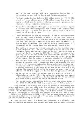 2
well to the new policies, with large investments flowing into key
infrastructure sectors such as Power and Telecommunications.
· Foodgrain production had fallen to 168 million tonnes in 1991-92. This
year, it will be an all-time record of 185 million tonnes. Our farmers have
clearly benefited from the policy of offering remunerative prices and have
returned a strong production performance.
· Public stocks of foodgrain, which provide an invaluable insurance against
bad weather and other contingencies, had declined to 14.7 million tonnes
three years ago. They have been rebuilt to a record level of 31 million
tonnes, as on January 1, 1995.
· Growth has created new jobs for our people. In 1991-92, total employment
grew by only about 3 million. In each of the two years thereafter,
employment increased twice as fast, with about 6 million new jobs added
each year. The increase is expected to be even higher in 1994-95. The
drawing room Cassandras, who predicted massive unemployment as a
consequence of the reforms, have been conclusively proved wrong.
· The inability to manage our external payments was the immediate cause
of our collapse in 1991. I am sure, Honourable Members are aware of the
remarkable change that has taken place in this area. The dollar value of
exports fell by 1.5 per cent in 1991-92. In 1994-95 our exports have
grown by over 17 per cent in the first 10 months. This follows a 20 per
cent increase in 1993-94. Imports have also grown in line with the revival
of the economy but the balance of payments situation is comfortable.
· The fears that were voiced in some quarters that our trade policy would
generate a disruptive flood of imports and weaken the economy have been
shown to be completely unfounded. Liberalisation and openness have
actually increased our self-reliance. Exports now finance over 90 per cent
of imports, compared to only about 60 per cent in the latter half of the
eighties. The external deficit on current account was over 3 per cent of
GDP in 1990-91. It is expected to be less than 1/2 per cent in 1994-95.
· At the time of the crisis, our external debt was rising at the rate of 8
billion dollars a year. In 1993-94, the increase in external debt was reduced
to less than one billion dollars. In the first half of 1994-95, our external
debt stock actually declined by almost 300 million dollars.
· Our foreign currency reserves had fallen to barely one billion dollars in
June 1991. On March 10, 1995 they stood at over 20 billion dollars.
· A key element of our strategy was to give top priority to strengthening anti-
poverty programmes, once the initial crisis was overcome. We have fulfilled this
promise. Plan expenditure on employment and anti-poverty programmes in the
Central Sector has been increased very sharply in the last two budgets. The allocation
for Rural Development has been more than doubled from Rs.3100 crore in 1992-
93 (BE) to over Rs.7000 crore in 1994-95 (BE). Over the same period the allocation
for Elementary Education was increased by 84 per cent, for Adult Education by 78
per cent and for Health by 91 per cent.
4 . These indicators testify to a remarkable turnaround, in a relatively short
time. We inherited an economy near collapse four years ago. We have transformed
 