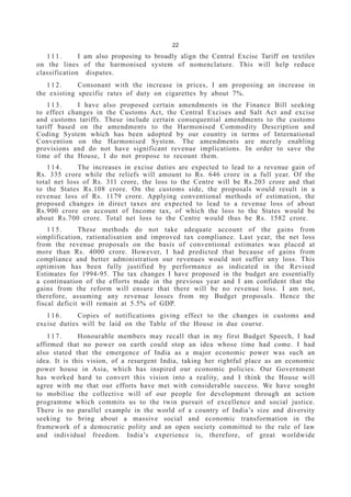 22
111. I am also proposing to broadly align the Central Excise Tariff on textiles
on the lines of the harmonised system of nomenclature. This will help reduce
classification disputes.
112. Consonant with the increase in prices, I am proposing an increase in
the existing specific rates of duty on cigarettes by about 7%.
113. I have also proposed certain amendments in the Finance Bill seeking
to effect changes in the Customs Act, the Central Excises and Salt Act and excise
and customs tariffs. These include certain consequential amendments to the customs
tariff based on the amendments to the Harmonised Commodity Description and
Coding System which has been adopted by our country in terms of International
Convention on the Harmonised System. The amendments are merely enabling
provisions and do not have significant revenue implications. In order to save the
time of the House, I do not propose to recount them.
114. The increases in excise duties are expected to lead to a revenue gain of
Rs. 335 crore while the reliefs will amount to Rs. 646 crore in a full year. Of the
total net loss of Rs. 311 crore, the loss to the Centre will be Rs.203 crore and that
to the States Rs.108 crore. On the customs side, the proposals would result in a
revenue loss of Rs. 1179 crore. Applying conventional methods of estimation, the
proposed changes in direct taxes are expected to lead to a revenue loss of about
Rs.900 crore on account of Income tax, of which the loss to the States would be
about Rs.700 crore. Total net loss to the Centre would thus be Rs. 1582 crore.
115. These methods do not take adequate account of the gains from
simplification, rationalisation and improved tax compliance. Last year, the net loss
from the revenue proposals on the basis of conventional estimates was placed at
more than Rs. 4000 crore. However, I had predicted that because of gains from
compliance and better administration our revenues would not suffer any loss. This
optimism has been fully justified by performance as indicated in the Revised
Estimates for 1994-95. The tax changes I have proposed in the budget are essentially
a continuation of the efforts made in the previous year and I am confident that the
gains from the reform will ensure that there will be no revenue loss. I am not,
therefore, assuming any revenue losses from my Budget proposals. Hence the
fiscal deficit will remain at 5.5% of GDP.
116. Copies of notifications giving effect to the changes in customs and
excise duties will be laid on the Table of the House in due course.
117. Honourable members may recall that in my first Budget Speech, I had
affirmed that no power on earth could stop an idea whose time had come. I had
also stated that the emergence of India as a major economic power was such an
idea. It is this vision, of a resurgent India, taking her rightful place as an economic
power house in Asia, which has inspired our economic policies. Our Government
has worked hard to convert this vision into a reality, and I think the House will
agree with me that our efforts have met with considerable success. We have sought
to mobilise the collective will of our people for development through an action
programme which commits us to the twin pursuit of excellence and social justice.
There is no parallel example in the world of a country of India’s size and diversity
seeking to bring about a massive social and economic transformation in the
framework of a democratic polity and an open society committed to the rule of law
and individual freedom. India’s experience is, therefore, of great worldwide
 