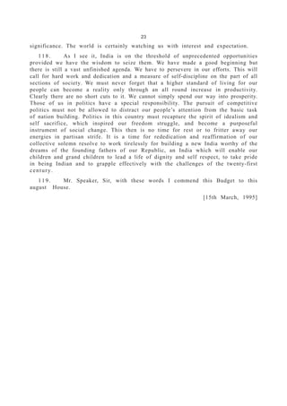 23
significance. The world is certainly watching us with interest and expectation.
118. As I see it, India is on the threshold of unprecedented opportunities
provided we have the wisdom to seize them. We have made a good beginning but
there is still a vast unfinished agenda. We have to persevere in our efforts. This will
call for hard work and dedication and a measure of self-discipline on the part of all
sections of society. We must never forget that a higher standard of living for our
people can become a reality only through an all round increase in productivity.
Clearly there are no short cuts to it. We cannot simply spend our way into prosperity.
Those of us in politics have a special responsibility. The pursuit of competitive
politics must not be allowed to distract our people’s attention from the basic task
of nation building. Politics in this country must recapture the spirit of idealism and
self sacrifice, which inspired our freedom struggle, and become a purposeful
instrument of social change. This then is no time for rest or to fritter away our
energies in partisan strife. It is a time for rededication and reaffirmation of our
collective solemn resolve to work tirelessly for building a new India worthy of the
dreams of the founding fathers of our Republic, an India which will enable our
children and grand children to lead a life of dignity and self respect, to take pride
in being Indian and to grapple effectively with the challenges of the twenty-first
century.
119. Mr. Speaker, Sir, with these words I commend this Budget to this
august House.
[15th March, 1995]
 