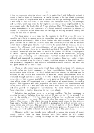 3
it into an economy showing strong growth in agricultural and industrial output, a
strong revival of domestic investment, a steady increase in foreign direct investment,
renewed growth of employment and a comfortable foreign exchange position. This
is the result of the hard work of our farmers and industrial workers, our managers
and exporters, combined with the far sighted economic policies implemented by the
government under the leadership of Prime Minister Shri P.V.Narasimha Rao. What
is most encouraging is the emergence of a broad national consensus in support of
reforms, a consensus which vindicates our strategy of moving forward steadily and
surely on the path of reform.
5 . We have come a long way, but the journey is far from over. We need to
redouble our efforts in several areas to consolidate our gains, and push the economy
to even better performance. This is both feasible and also necessary to achieve our
goals. Reforms in the areas of taxation, trade and industrial policies and the financial
sector have yielded good results. They need to be completed as planned, so as to
enhance the efficiency and competitiveness of our economy. Barriers to further
expansion of agriculture have to be identified and lifted. The public sector has to be
revamped. Industrial relations have to provide for greater flexibility in deployment
of labour. Delivery systems for social services have to be modernised, plugging
loopholes and promoting cost effectiveness. Capital market reforms have to be
widened and deepened to strengthen investor protection. Insurance sector reforms
have to be pursued with the aim of greatly widening access to insurance services
and promoting competitive and efficient customer-oriented services. We must and
will push ahead in all these areas.
6 . There are also some weak spots, which have surfaced and need to be addressed
urgently. After the initial successes in fiscal consolidation, further progress has
proved much more difficult. The fiscal deficit increased sharply in 1993-94 and the
pressure on the deficit has continued in 1994-95. These developments must be
countered through determined action. If we try to fund every project and programme
irrespective of the revenues available, we only generate high inflation, high interest
rates which choke off investment, and a proliferation of under-funded, incomplete
projects. This approach will only jeopardise our basic objective of development with
social justice since it is the poor who will suffer most from the resultant inflation
and slow growth of employment opportunities. We must, therefore, ensure that
fiscal discipline is further improved in the years ahead.
7 . Inflation has surfaced again as a serious problem. We had succeeded in
lowering the rate of inflation from the peak of 17 per cent in 1991 to around 7 per
cent in the middle of 1993, but since then inflation has accelerated again and
currently exceeds 11 per cent. This acceleration has occurred because of several
factors. One reason is the sharp increase in procurement prices in the previous
three years. Another factor is the shortfall in production in critical sectors such as
sugar, cotton and oilseeds. The persistence of fiscal deficits at levels higher than
they should be, has also contributed to inflationary pressure. Recognizing these
problems, we will tackle inflation on a priority basis in the year ahead.
8 . Monetary policy has already been tightened to reduce the growth of money
supply. Interest rates on bank deposits have been raised to give greater
encouragement to savings. Taking advantage of the improved foreign exchange
 
