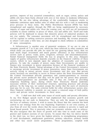 4
position, imports of key essential commodities, such as sugar, cotton, pulses and
edible oils have been freely allowed with zero or low duties to moderate inflationary
pressure. We are also taking advantage of the comfortable foodgrain stocks to
undertake continuous open market sales of wheat and rice with a view to moderating
price pressure in these items. The Public Distribution System (PDS) has been
strengthened and supplies through the PDS are being supplemented by necessary
imports of sugar and edible oils. Over the coming year, we will use all instruments
available to ensure stability in prices of wheat, rice and edible oils. Tariff and trade
policies will be deployed to ensure that domestic prices of industrial products do
not rise unduly. The consumer movement will be strengthened and Government
will be vigilant in curbing restrictive practices and hoarding. My revenue proposals,
to which I will come a little later, are also designed to check inflation in commodities
of mass consumption.
9 . Infrastructure is another area of potential weakness. If we are to aim at
economic growth of 7 to 8 per cent, which has been achieved in other countries and
which alone can provide the jobs we need for our growing labour force, then we
need much larger investment and much greater efficiency in key infrastructure
sectors such as power, roads, ports, irrigation, railways and telecommunications.
Sound financial management holds the key to progress in this area. Adequate
supply of quality infrastructure depends crucially on the financial viability of these
sectors, which in turn depends upon the adoption of reasonable cost recovery
policies. To take the example of power, many State Governments are unable to
finance new investment in power generation because of the financial weakness of
the State Electricity Boards. Taking advantage of the Central Government’s initiative
to encourage private investment in power generation, many State Governments are
actively trying to attract private sector investments into this area. But private
sector investors are unwilling to invest in Power unless the State Governments and
the Central Government provide guarantees and counter-guarantees to reassure
the private sector producers that they will be paid for the power they generate.
Such counter-guarantees are justifiable only if they are viewed as providing
temporary breathing space, during which State Electricity Boards undertake
necessary reforms of their institutional structure, operating practices and pricing
policies. In the long run, we cannot escape the reality that the users of electricity
must pay for its cost. The same criterion holds for other infrastructure sectors also.
Once financial viability is assured, we can expect a renewed surge of both public
sector and private sector investments in these areas.
1 0 . I shall now deal with some issues of social equity and poverty alleviation.
In my first Budget speech itself, I had emphasised that economic growth and
restructuring are not ends in themselves. They are only the means to improving
the lives of ordinary citizens. I wish to assure the House that this concern has been
central to our strategy from the very beginning. Experience in our own country, as
also from all over the world, shows that the surest antidote to poverty is rapid and
broad based growth. This is precisely what our economic reforms seek to achieve.
We also recognise that the fruits of growth will take time to reach some of the
poorest and weakest sections of our society. To ensure that they too derive benefit
in the short run, we have given the highest priority to strengthening programmes
of rural development, employment generation, primary education, primary health
and other key social sector programmes. These programmes, coupled with
 
