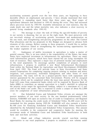 5
accelerating economic growth over the last three years, are beginning to have
desirable effects on employment and poverty. I have already mentioned that total
employment is expanding much faster than three years ago. Real wages of
agricultural labourers had declined in 1991-92 during the crisis. They had increased
above pre-crisis levels by 1993-94. Available information on vital statistics, like the
crude death rate and the infant mortality rate, also indicates a clear recovery in
general living standards after 1991-92.
1 1 . The message is clear: the task of lifting the age-old burden of poverty
in our society is daunting, but we are on the right track. We must persevere with
our two-track strategy of accelerating growth, investment and modernisation on
the one track, and strengthening anti-poverty programmes on the other. The Central
Plan allocations and the tax proposals in this Budget are designed to advance both
elements of this strategy. Before coming to these proposals, I would like to outline
some new initiatives aimed at strengthening the income-earning opportunities for
the weaker segments of our society.
1 2 . Inadequacy of public investment in agriculture is today a matter of
general concern. This is an area which is the responsibility of the States, but many
States have neglected investment in infrastructure for agriculture. There are many
rural infrastructure projects, which have been started but are lying incomplete for
want of resources. They represent a major loss of potential income and employment
to the rural population. To encourage quicker completion of projects in rural
infrastructure, I propose to establish a new Rural Infrastructural Development
Fund within the National Bank for Agriculture and Rural Development (NABARD)
from April 1995. The Fund will provide loans to State Governments and State
owned Corporations for completing ongoing projects relating to medium and minor
irrigation, soil conservation, watershed management and other forms of rural
infrastructure. The loans will be on a project-specific basis with repayment and
interest guaranteed by the concerned State Government. Priority will be assigned
to projects which can be completed within the least time period. Resources for the
Fund will come from commercial banks which will be required by Reserve Bank of
India (RBI) to contribute an amount equivalent to a bank’s shortfall in achieving
the priority sector target for agricultural lending, subject to a maximum of 1.5 per
cent of the bank’s net credit. This is expected to create a corpus of about Rs.2,000
crore for completion of rural infrastructure projects.
1 3 . Our Scheduled Castes and Scheduled Tribes citizens are amongst the
poorest members of our rural society. In the one hundred predominantly tribal
districts, NABARD will open an exclusive line of credit to Cooperatives and Regional
Rural Banks for meeting the credit needs of Scheduled Tribes. Rs.400 crore will be
earmarked for this purpose during 1995-96. NABARD will also earmark a further
Rs.100 crore for financing Scheduled Castes and Scheduled Tribes beneficiaries
identified by the Scheduled Castes and Scheduled Tribes Corporations. This amount
would be available to the commercial and cooperative banks for meeting the
investment needs of Scheduled Caste and Scheduled Tribe beneficiaries in both
farm and non-farm activities.
1 4 . Khadi and village industries provide crucial non-farm earning
opportunities to our rural population. I propose to establish a new scheme under
 