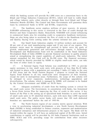 6
which the banking system will provide Rs.1,000 crore on a consortium basis to the
Khadi and Village Industries Commission (KVIC), which will lend to viable khadi
and village industry units, either directly or through State level Khadi and Village
Industries Boards (KVIBs). The Central and State Governments will guarantee these
loans by commercial banks to KVIC and KVIBs, respectively.
1 5 . The handloom sector employs millions of poor weavers. At present,
NABARD refinancing to this sector is restricted to the flow of credit through the
District and State Cooperative Banks. Henceforth, NABARD will extend refinancing
to commercial banks also for extending credit to cooperative handloom institutions.
Steps are also being taken to accelerate the flow of credit to the Handloom Centres
and Quality Dyeing Units coming under the scheme initiated last year.
1 6 . Our Small Scale Industries employ 14 million workers and account for
40 per cent of our total manufacturing output and 35 per cent of our exports. This
dynamic sector must be strengthened and assisted to better serve the goals of
growth, employment generation and self-reliance through exports. A Technology
Development and Modernization Fund will be established in the Small Industries
Development Bank of India (SIDBI) to provide financial assistance to quality projects
aimed at strengthening the export capability of small-scale industries. The initial
amount earmarked for this Fund will be Rs.200 crore. The financial assistance,
which would be directly provided by SIDBI to eligible small-scale units, can take
the form of either loans or equity.
1 7 . A National Equity Fund Scheme was established in 1987, to provide
equity assistance to tiny small scale units with projects of less than Rs.10 lakhs
and located in places with a population not exceeding 5 lakhs (15 lakhs in the case
of Hill Areas and the North Eastern Region). I propose to extend the National
Equity Fund Scheme to all tiny small-scale units irrespective of their location,
except for units in metropolitan areas. Furthermore, the scope of this scheme will
be enlarged to cover expansion, modernization, technology upgradation and
diversification. The scheme, which is managed by SIDBI, will continue to be funded
by the Central Government and SIDBI on 50:50 basis.
1 8 . Adequate availability of credit from the banking system is critical for
the small scale sector. The Government, in consultation with banks, has formulated
a Seven Point Action Plan for improving the flow of credit to this sector. A key
feature of the Plan is the setting up of specialized bank branches to serve the needs
of small scale units in 85 identified districts, each with more than 2,000 registered
small scale units. The public sector banks will ensure that 100 such dedicated
branches are operational before the end of 1995-96.
1 9 . The North Eastern region of our country merits special attention. With
a view to accelerating industrial development, a new North Eastern Development
Bank (NEDB) is being established to finance creation, expansion and modernization
of industrial enterprises and infrastructure projects in the region. The Bank will be
located within the region. It will have an authorized capital of Rs.500 crore. Initial
contributions to capital will be provided by All India Financial Institutions such as
IDBI, ICICI and UTI, providing scope for contribution from other investors
subsequently.
 
