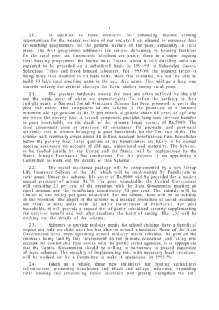 7
2 0 . In addition to these measures for enhancing income earning
opportunities for the weaker sections of our society, I am pleased to announce four
far-reaching programmes for the general welfare of the poor, especially in rural
areas. The first programme addresses the serious deficiency in housing facilities
for the rural poor. As Honourable Members are aware, there is a major ongoing
rural housing programme, the Indira Awas Yojana. About 4 lakh dwelling units are
expected to be provided on a subsidized basis in 1994-95 to Scheduled Castes,
Scheduled Tribes and freed bonded labourers. For 1995-96, the housing target is
being more than doubled to 10 lakh units. With this initiative, we will be able to
build 50 lakh rural dwelling units in the next five years. This will go a long way
towards solving the critical shortage for basic shelter among rural poor.
2 1 . The greatest hardships among the poor are often suffered by the old
and the weak, most of whom are unemployable. To soften the hardship in their
twilight years, a National Social Assistance Scheme has been proposed to cover the
poor and needy. One component of the scheme is the provision of a national
minimum old age pension of Rs.75 per month to people above 65 years of age who
are below the poverty line. A second component provides lump-sum survivor benefits
to poor households, on the death of the primary bread earner, of Rs.5000. The
third component aims at provision of sustenance for pre-natal and post-natal
maternity care to women belonging to poor households for the first two births. The
scheme will eventually cover about 14 million neediest beneficiaries from households
below the poverty line. Three quarters of the beneficiaries are likely to be women
needing assistance on account of old age, widowhood and maternity. The Scheme,
to be funded jointly by the Centre and the States, will be implemented by the
States through Panchayati Raj institutions. For this purpose, I am appointing a
Committee to work out the details of this Scheme.
2 2 . The social assistance package will be complemented by a new Group
Life Insurance Scheme of the LIC which will be implemented by Panchayats in
rural areas. Under this scheme, life cover of Rs.5000 will be provided for a modest
annual premium of around Rs.70. For poor households, the Central Government
will subsidise 25 per cent of the premium with the State Government meeting an
equal amount and the beneficiary contributing 50 per cent. The subsidy will be
limited to one policy per poor household. For the others, there will be no subsidy
on the premium. The object of the scheme is a massive promotion of social insurance
and thrift in rural areas with the active involvement of Panchayats. For poor
households, it will provide a second tier of partly subsidised security supplementing
the survivor benefit and will also inculcate the habit of saving. The LIC will be
working out the details of the scheme.
2 3 . Schemes to provide mid-day meals for school children have a beneficial
impact not only on child nutrition but also on school attendance. Some of the State
Governments have been operating school mid-day meals schemes. As part of the
emphasis being laid by this Government on the primary education, and taking into
account the comfortable food stocks with the public sector agencies, it is appropriate
that the Central Government should be willing to participate in phased expansion
of these schemes. The modality of implementing this, with necessary local variations,
will be worked out by a Committee to make it operational in 1995-96.
2 4 . Taken as a whole, these new initiatives for funding agricultural
infrastructure, promoting handlooms and khadi and village industries, expanding
rural housing and introducing social insurance will greatly strengthen the anti-
 