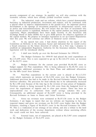 8
poverty component of our strategy. In parallel, we will also continue with the
economic reforms, which have already yielded excellent results.
2 5 . The industrial, trade and tax reforms, which have created demonstrable
buoyancy in industrial production, investment and exports, will be continued, with
a special effort to improve implementation at the ground level. An important positive
development is the upsurge of investment proposals in infrastructure sectors, such
as power and telecommunications. We will ensure that the flow of investment into
these critical sectors is expedited. Reforms in the capital markets are being pursued
vigorously. Major amendments have been made recently in the Securities and
Exchange Board of India (SEBI) Act to give SEBI powers for effective regulation of
the capital markets. We propose to introduce legislation to set up Central Depositories
later this year. We will continue our efforts at financial sector reforms.
2 6 . In my speech last year, I had drawn attention to the report of the
Committee on Reforms in the Insurance Sector and indicated that we would evolve
a broad consensus on the future direction of reform. As a first step, I propose to
establish an independent Regulatory Authority for the Insurance industry. Necessary
legislation will be introduced shortly.
2 7 . I shall now briefly go over the Revised Estimates for 1994-95.
2 8 . The Budget Estimates for 1994-95 had placed the total expenditure at
Rs.1,51,699 crore. This is now expected to go up to Rs.1,62,272 crore, an increase
of Rs.10,573 crore.
2 9 . Budget Estimates for the current year provided Rs.46,582 crore as
budget support for Plan expenditure. This is being enhanced to Rs.48,761 crore to
accommodate additional assistance to the State Plans and additional allocations
for the MPs Local Area Scheme.
3 0 . Non-Plan expenditure in the current year is placed at Rs.1,13,511
crore which represents an increase of Rs.8,394 crore over the Budget Estimates.
Additional provision has had to be made in the Revised Estimates towards food and
fertilizer subsidies. The provision for food subsidy has to be substantially increased
by Rs.1,100 crore because of the time lag in the revision of issue prices of foodgrains.
Fertilizer subsidy is being increased by Rs.1,166 crore from the budgeted level to
cover the requirement of imports and to clear past arrears. There has been an
unprecedented rise in collections from small savings schemes this year.
Consequently, an additional amount of Rs.4,497 crore is being provided in the
Revised Estimates as loans to States and Union Territories.
3 1 . Gross tax revenues were estimated at Rs.87,136 crore in the Budget
Estimates. I am happy to report that our tax reforms are beginning to have the
expected impact and gross tax revenues are Rs.2,695 crore higher than the Budget
Estimates, reaching a figure of Rs.89,831 crore in the Revised Estimates for 1994-
95. This is a vindication of our strategy of tax reform, and also a tribute to the hard
work and dedication of the revenue department, without whose unstinting efforts
this result could not have been achieved.
3 2 . External loans, net of repayment, are placed at Rs.3,947 crore compared
to the Budget Estimates of Rs.4,279 crore.
 