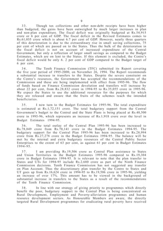 9
3 3 . Though tax collections and other non-debt receipts have been higher
than budgeted, the gains have been outweighed by much larger increases in plan
and non-plan expenditure. The fiscal deficit was originally budgeted at Rs.54,915
crore or 6 per cent of GDP. The fiscal deficit in the Revised Estimates comes to
Rs.61,035 crore which is about 6.7 per cent of GDP. However, nearly three quarters
of this deterioration is due to the extraordinary rise in small saving collections, 75
per cent of which are passed on to the States. Thus the bulk of the deterioration in
the fiscal deficit is not on account of increased expenditure of the Central
Government, but only a reflection of larger small savings as compared to the Budget
Estimates, which are on lent to the States. If this element is excluded, the Centre’s
fiscal deficit would be only 6. 2 per cent of GDP compared to the Budget target of
6 per cent.
3 4 . The Tenth Finance Commission (TFC) submitted its Report covering
the five year period of 1995-2000, on November 26, 1994. The Report recommends
a substantial increase in transfers to the States. Despite the severe constraint on
the Centre’s resources, the Government has accepted the recommendations of the
Commission and these are being implemented with effect from 1995-96. The flow
of funds based on Finance Commission devolution and transfers will increase by
about 22 per cent, from Rs.28,832 crore in 1994-95 to Rs.35,055 crore in 1995-96.
We expect the States to use the additional resources for the purposes for which
they are released and ensure that the fruits of the schemes reach the intended
beneficiaries.
3 5 . I now turn to the Budget Estimates for 1995-96. The total expenditure
is estimated at Rs.1,72,151 crore. The total budgetary support from the Central
Government’s budget to the Central and the State Plans is being placed at Rs.48,500
crore in 1995-96, which represents an increase of Rs.1,918 crore over the level in
Budget Estimates 1994-95.
3 6 . The total outlay of the Central Plan 1995-96 has been increased to
Rs.78,849 crore from Rs.70,141 crore in the Budget Estimates 1994-95. The
budgetary support for the Central Plan 1995-96 has been increased to Rs.28,994
crore from Rs.27,278 crore in the Budget Estimates 1994-95. The balance will be
met by the internal and extra budgetary resources of the Central Public Sector
Enterprises to the extent of 63 per cent, as against 61 per cent in Budget Estimates
1994-95.
3 7 . I am providing Rs.19,506 crore as Central Plan assistance to States
and Union Territories in the Budget Estimates 1995-96 compared to Rs.19,304
crore in Budget Estimates 1994-95. It is relevant to note that the plan transfer to
States and UTs for 1994-95 include Rs.2,680 crore as part of the Ninth Finance
Commission decisions. Tenth Finance Commission has not suggested any transfer
on Plan Account. Thus the discretionary plan transfer by the Centre to States and
UT goes up from Rs.16,624 crore in 1994-95 to Rs.19,506 crore in 1995-96, yielding
an increase of over 17%. This amount has to be viewed in the background of
substantial increase in transfers to the States as a result of the recommendations
of the Tenth Finance Commission.
3 8 . In line with our strategy of giving priority to programmes which directly
benefit the poor, budgetary support to the Central Plan is being concentrated on
Rural Development, Employment and Poverty-alleviation programmes and human
resource development sectors. As Honourable Members are aware, the directly
targeted Rural Development programmes for eradicating rural poverty have received
 