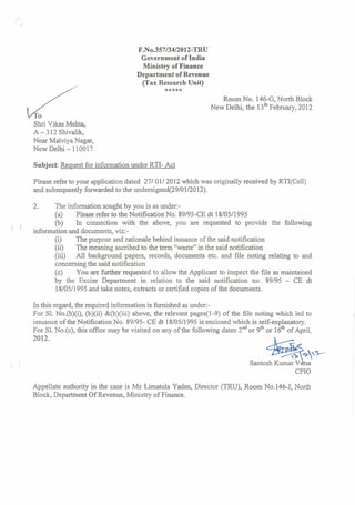 F.No.35713412012-TRU
Government of India
Ministry of Finance
Department of Revenue
(Tax Research Unit)
*****
Room No. 146-G,North Block
New Delhi, the 13'~February, 2012
Shri Vikas Mehta,
A - 312 Shivalik,
Near Malviya Nagar,
New Delhi - 110017
Subject: Request for informationunder RTI- Act
Please refer to your application dated 2710112012 which was originallyreceived by RTI(Cel1)
and subsequentlyforwarded to the undersigned(2910112012).
2. The information sought by you is as under:-
(a) Please refer to the Notification No. 89195-CEdt 1810511995
(b) In connection with the above, you are requested to provide the following
' information and documents, viz:-
(i) The purpose and rationale behind issuance of the said notification
(ii) The meaning ascribed to the tern "waste" in the said notification
(iii) All background papers, records, documents etc. and file noting relating to and
concerningthe said notification
(c) You are further requested to allow the Applicant to inspect the file as maintained
by the Excise Department in relation to the said notification no. 89/95 - CE dt
18/05/1995and take notes, extracts or certified copies of the docurnents.
In this regard,the required information is h i s h e d as under:-
For S1. No.(b)(i), (b)(ii) &(b)(iii) above, the relevant pages(1-9) of the file noting which led to
issuance of the NotificationNo. 89/95- CE dt 18/05/1995is enclosed which is self-explanatory.
For S1. No.(c), this ofice may be visited on any of the following dates 2ndor 9thor 16" of April,
Santosh Kurnarvdtsa'
CPIO
Appellate authority in the case is Ms Limatula Yaden, Director (TRU), Room No.146-J, North
Block, Department Of Revenue, Ministry of Finance.
 