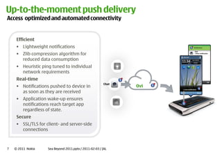 Up-‐to-‐the-‐moment push delivery
Access optimized and automated connectivity


     Efficient
         Lightweight notifications
         Zlib compression algorithm for
                                                                                        Chat
                                                                                        1 New notification



         reduced data consumption
         Heuristic ping tuned to individual
         network requirements
     Real-‐time
                                                            Chat
         Notifications pushed to device in                         Ovi
         as soon as they are received
                                                                         1 new notification




         Application wake-‐up ensures
         notifications reach target app
         regardless of state.
     Secure
         SSL/TLS for client-‐ and server-‐side
         connections



7   © 2011 Nokia      Sea Beyond 2011.pptx / 2011-‐02-‐03 / JAL
 