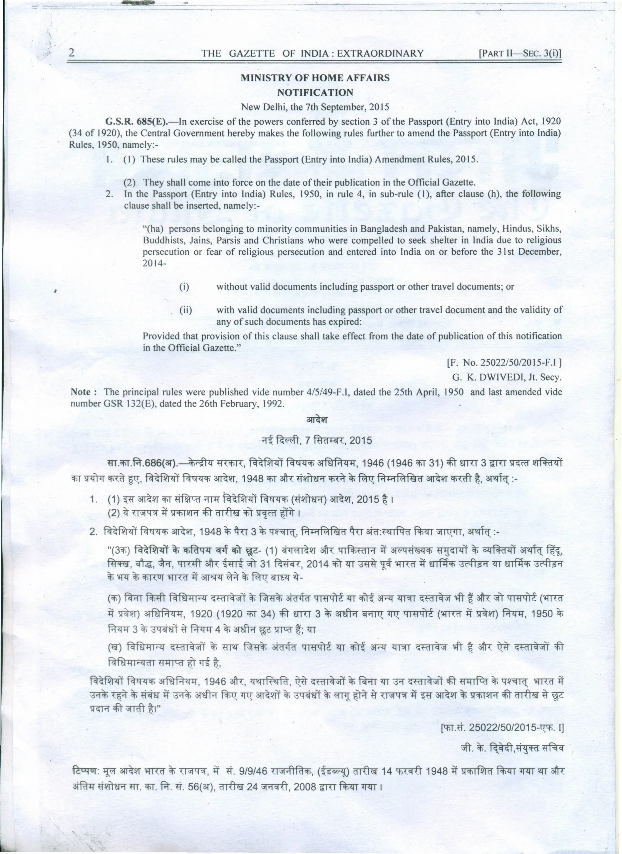 - =-===--
'
 .
2 THE GAZETTE OF INDIA: EXTRAORDINARY [PART II-SEC. 3(i)]
MINISTRY OF HOME AFFAIRS
NOTIFICATION
New Delhi, the 7th September, 2015
G.S.R. 685(E).-ln exercise of the powers conferred by section 3 of the Passport (Entry into India) Act, 1920
(34 of 1920), the Central Government hereby makes the following rules further to amend the Passport (Entry into India)
Rules, 1950, namely:-
I. (I) These rules may be called the Passport (Entry into India) Amendment Rules, 2015.
(2) They shall come into force on the date of their publication in the Official Gazette.
2. In the Passport (Entry into India) Rules, 1950, in rule 4, in sub-rule (I), after clause (h), the following
clause shall be inserted, namely:-
"(ha) persons belonging to minority communities in Bangladesh and Pakistan, namely, Hindus, Sikhs,
Buddhists, Jains, Parsis and Christians who were compelled to seek shelter in India due to religious
persecution or fear of religious persecution and entered into India on or before the 31st December,
2014-
(i) without valid documents including passport or other travel documents; or
(ii) with valid documents including passport or other travel document and the validity of
any of such documents has expired:
Provided that provision of this clause shall take effect from the date of publication of this notification
in the Official Gazette."
[F. No. 25022/50/20 15-F.I ]
G. K. DWIVEDI, Jt. Secy.
Note: The principal rules were published vide number 4/5/49-F.I, dated the 25th April, 1950 and last amended vide
number GSR I32(E), dated the 26th February, 1992.
aror
~~,7~,2015
m.'fiT.f.t.686(3f).~ m<fin:, ~ ~~, 1946 (1946 'fiT31) cfiT'Urn 3 iITU ~ 1Irfifa<ff
'fiTffi<r m gq:, ~ ~ ~lIT, 1948 'fiT3Th:~lIiT&"if
m ~~ f.1k1 Rt f€id ~lIT ~ t:, ~ :-
1. (1) ~ ~lIT 'fiT~;n+T ~ ~ (~lI00) ~lIT, 2015 t: I
(2) ~ ~ ~ ~lIR cfiT
~ CfiT ~ QliT I
2. ~~~lIT, 1948~~3~1:f1l~, f.1k1Rtf€id ~aRr:~fil;<rr~, ~:-
"(3Cfl)~ ~ ~ q1f CfiT w- (1) ~lIT 3Th: QIf4i«lI'1 ~ 3l~Qti@:l'fl t1~~I4'i ~ Ollm41 ~~,
ftTw, ~, ~, qmft ~ tmf if) 31 ~, 2014 CfiT 1IT ~ 1ft '1mf ~ mflfct; ~ 1IT mf1fcf;~
~ ll<f ~ CfiR1JT
'1mf ~ 3lTS5[<f ¥r ~~ ~<r ~-
(Cfl)~ ~ ~ ~«II~i1 ~ ~ ~ ~ 1IT 'hl{ ~ <rm ~«II~it m ~3Th:if) ~ (~
~ ~lIT) ~, 1920 (1920 'fiT 34) cfiTsrrr 3 ~ arm ~ <rt:!:~ (~~ ~lIT) f.t<p:r, 1950 ~
f.t<p:r 3 ~ ~m B- f.t<p:r 4 ~ arm we: )ITCd" ~; 1IT
("19) ~ ~«II ~'Ji'i ~ ~ ~ ~ 1"ffiT1i'rt1IT 'hl{ ~ <rm ~«II ~it m t: 3Th: itit ~«II ~i
I <fit
fctfilSiHdl ~~'1it
~~~, 1946 3Th:,~, itit~«II~il ~~1IT~~«II~ilcfiT~~1:f~ ~~
~ ~ ~ ~ ~ ~ arm ~ <rt:!:3lRlIIT~ ~ ~ ~ ~ B- ~ ~ W ~lIT ~ ~lIR cfiT
crrfu9 B- we:
~cfiT~t:I"
[1:fiT.~.
25022/50/2015-~. I]
;;ft.~.~,~~
~: ~ ~lIT '1mf ~~, ~ ~. 9/9/46 (1it;f1Fd'fl, (~crrfu9 14 ~ 1948 ~ ~ fil;<rr'l<TT~ 3Th:
3ffim ~1I00 m. 'fiT.f.t. ~. 56(ar), ~ 24 ~, 2008 iITU fil;<rr'l<TT I
 
