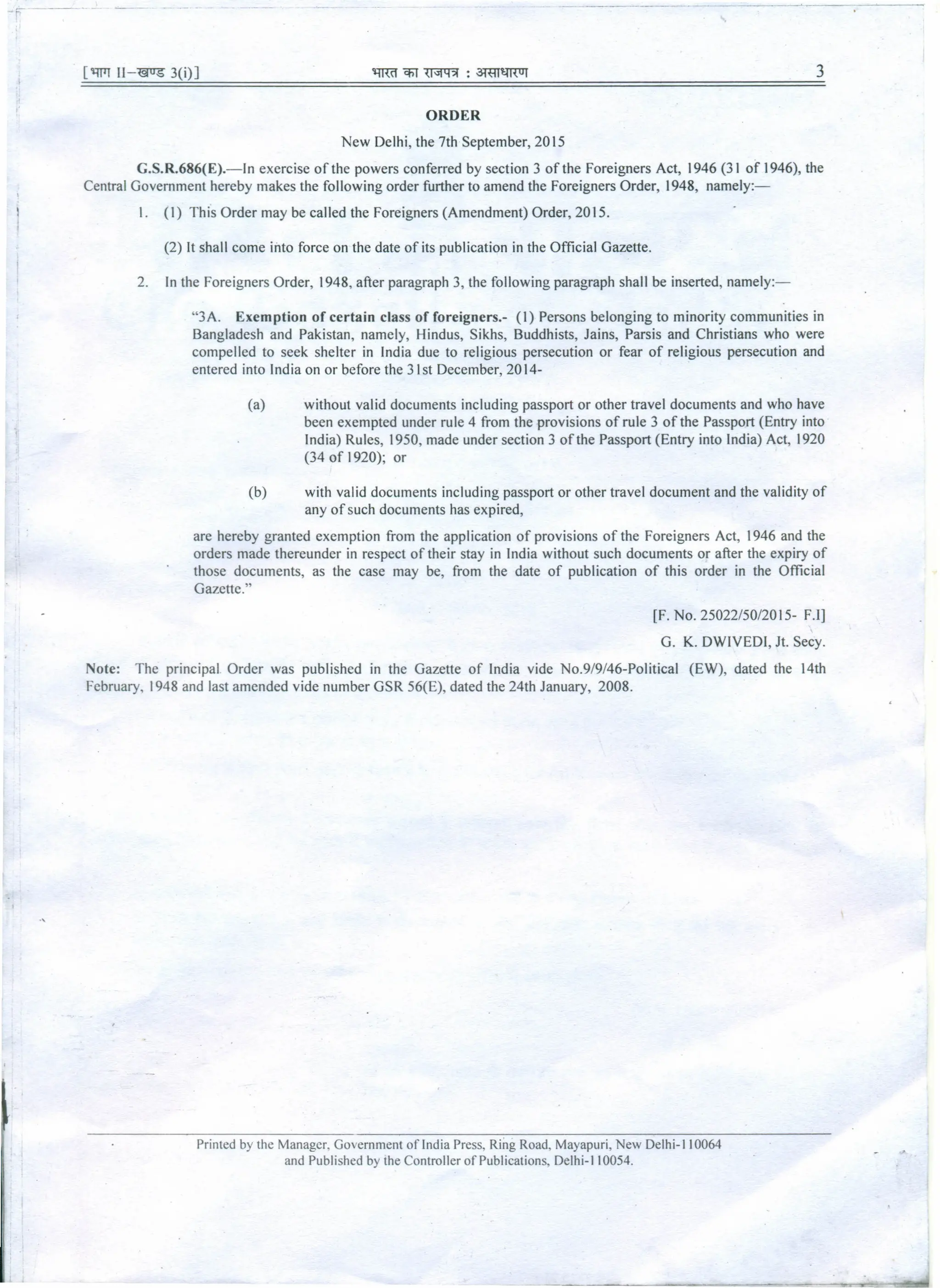 Fe" ---"-
['lWT Il-"@US 3(i)] 3
ORDER
New Delhi, the 7th September, 2015
G.S.R.686(E).-ln exercise of the powers conferred by section 3 of the Foreigners Act, 1946 (31 of 1946), the
Central Government hereby makes the following order further to amend the Foreigners Order, 1948, namely:-
L (I) This Order may be called the Foreigners (Amendment) Order, 2015.
(2) It shall come into force on the date of its publication in the Official Gazette.
2. In the Foreigners Order, 1948, after paragraph 3, the following paragraph shall be inserted, namely:-
"3A. Exemption of certain class of foreigners.- (I) Persons belonging to minority communities in
Bangladesh and Pakistan, namely, Hindus, Sikhs, Buddhists, Jains, Parsis and Christians who were
compelled to seek shelter in India due to religious persecution or fear of religious persecution and
entered into India on or before the 31st December, 2014-
(a) without valid documents including passport or other travel documents and who have
been exempted under rule 4 from the provisions of rule 3 of the Passport (Entry into
India) Rules, 1950, made under section 3 of the Passport (Entry into India) Act, 1920
(34 of 1920); or
(b) with valid documents including passport or other travel document and the validity of
any of such documents has expired,
are hereby granted exemption from the application of provisions of the Foreigners Act, 1946 and the
orders made thereunder in respect of their stay in India without such documents or after the expiry of
those documents, as the case may be, from the date of publication of this order in the Official
Gazette."
[F. No. 25022/50/2015- F.l]
G. K. DWIVEDI, Jt. Secy.
Note: The principal. Order was published in the Gazette of India vide No.9/9/46-Political (EW), dated the 14th
February, 1948 and last amended vide number GSR 56(E), dated the 24th January, 2008.
Printed by the Manager, Government of India Press, Ring Road, Mayapuri, New Delhi-l l0064
and Published by the Controller of Publications, Delhi-I l0054.
 