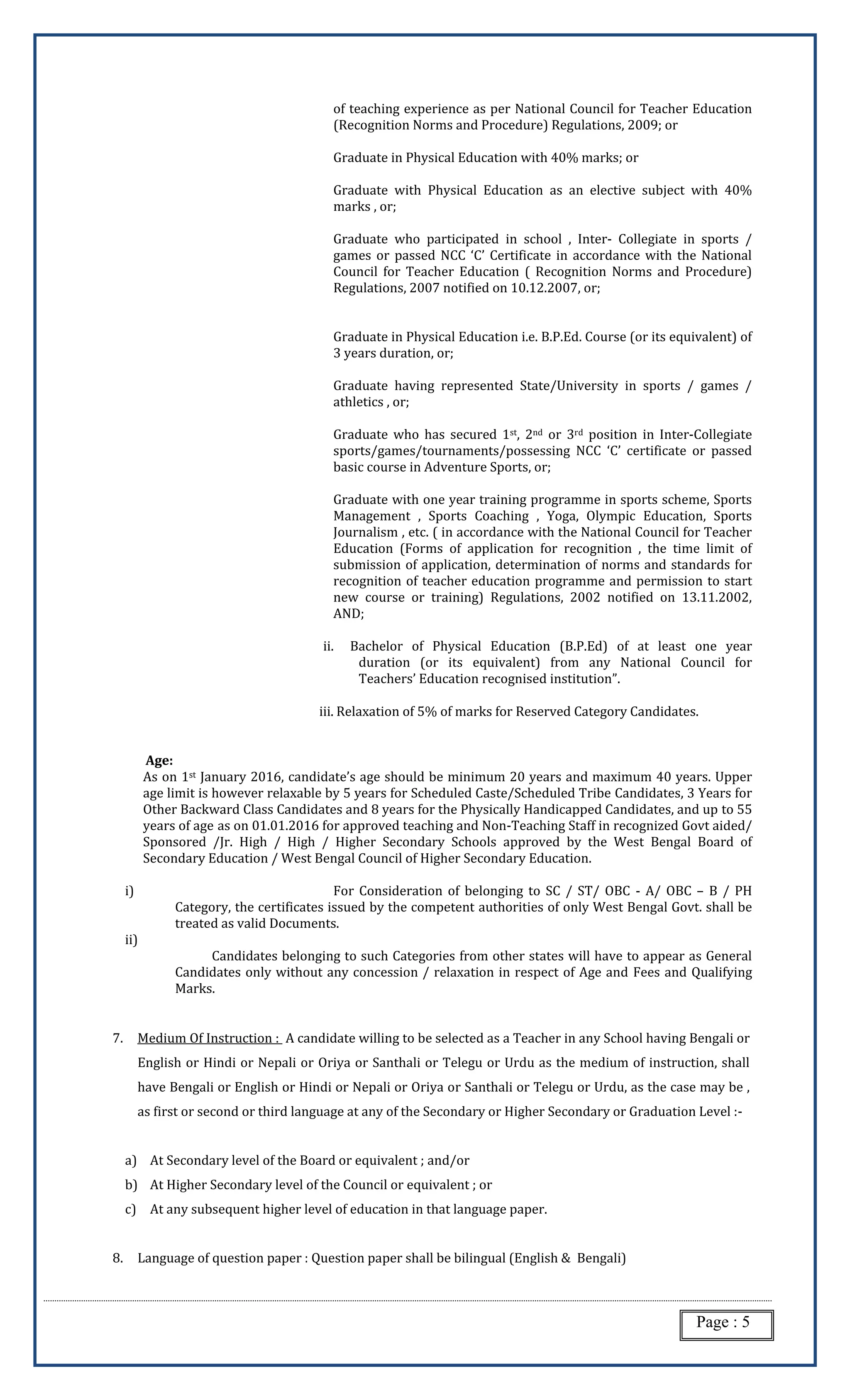 Page : 5
of teaching experience as per National Council for Teacher Education
(Recognition Norms and Procedure) Regulations, 2009; or
Graduate in Physical Education with 40% marks; or
Graduate with Physical Education as an elective subject with 40%
marks , or;
Graduate who participated in school , Inter- Collegiate in sports /
games or passed NCC ‘C’ Certificate in accordance with the National
Council for Teacher Education ( Recognition Norms and Procedure)
Regulations, 2007 notified on 10.12.2007, or;
Graduate in Physical Education i.e. B.P.Ed. Course (or its equivalent) of
3 years duration, or;
Graduate having represented State/University in sports / games /
athletics , or;
Graduate who has secured 1st, 2nd or 3rd position in Inter-Collegiate
sports/games/tournaments/possessing NCC ‘C’ certificate or passed
basic course in Adventure Sports, or;
Graduate with one year training programme in sports scheme, Sports
Management , Sports Coaching , Yoga, Olympic Education, Sports
Journalism , etc. ( in accordance with the National Council for Teacher
Education (Forms of application for recognition , the time limit of
submission of application, determination of norms and standards for
recognition of teacher education programme and permission to start
new course or training) Regulations, 2002 notified on 13.11.2002,
AND;
ii. Bachelor of Physical Education (B.P.Ed) of at least one year
duration (or its equivalent) from any National Council for
Teachers’ Education recognised institution”.
iii. Relaxation of 5% of marks for Reserved Category Candidates.
Age:
As on 1st January 2016, candidate’s age should be minimum 20 years and maximum 40 years. Upper
age limit is however relaxable by 5 years for Scheduled Caste/Scheduled Tribe Candidates, 3 Years for
Other Backward Class Candidates and 8 years for the Physically Handicapped Candidates, and up to 55
years of age as on 01.01.2016 for approved teaching and Non-Teaching Staff in recognized Govt aided/
Sponsored /Jr. High / High / Higher Secondary Schools approved by the West Bengal Board of
Secondary Education / West Bengal Council of Higher Secondary Education.
i) For Consideration of belonging to SC / ST/ OBC - A/ OBC – B / PH
Category, the certificates issued by the competent authorities of only West Bengal Govt. shall be
treated as valid Documents.
ii)
Candidates belonging to such Categories from other states will have to appear as General
Candidates only without any concession / relaxation in respect of Age and Fees and Qualifying
Marks.
7. Medium Of Instruction : A candidate willing to be selected as a Teacher in any School having Bengali or
English or Hindi or Nepali or Oriya or Santhali or Telegu or Urdu as the medium of instruction, shall
have Bengali or English or Hindi or Nepali or Oriya or Santhali or Telegu or Urdu, as the case may be ,
as first or second or third language at any of the Secondary or Higher Secondary or Graduation Level :-
a) At Secondary level of the Board or equivalent ; and/or
b) At Higher Secondary level of the Council or equivalent ; or
c) At any subsequent higher level of education in that language paper.
8. Language of question paper : Question paper shall be bilingual (English & Bengali)
 